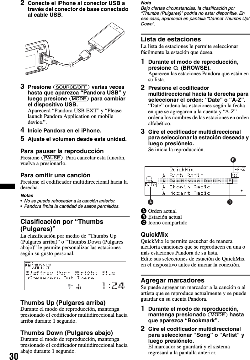 302Conecte el iPhone al conector USB a través del conector de base conectado al cable USB.3Presione (SOURCE/OFF) varias veces hasta que aparezca “Pandora USB” y luego presione (MODE) para cambiar el dispositivo USB.Aparecerá “Pandora USB EXT” y “Please launch Pandora Application on mobile device.”.4Inicie Pandora en el iPhone.5Ajuste el volumen desde esta unidad.Para pausar la reproducciónPresione (PAUSE). Para cancelar esta función, vuelva a presionarlo.Para omitir una canciónPresione el codificador multidireccional hacia la derecha.Notas•No se puede retroceder a la canción anterior.•Pandora limita la cantidad de saltos permitidos.Clasificación por “Thumbs (Pulgares)”La clasificación por medio de “Thumbs Up (Pulgares arriba)” o “Thumbs Down (Pulgares abajo)” le permite personalizar las estaciones según su gusto personal.Thumbs Up (Pulgares arriba)Durante el modo de reproducción, mantenga presionado el codificador multidireccional hacia arriba durante 1 segundo.Thumbs Down (Pulgares abajo)Durante el modo de reproducción, mantenga presionado el codificador multidireccional hacia abajo durante 1 segundo.NotaBajo ciertas circunstancias, la clasificación por “Thumbs (Pulgares)” podría no estar disponible. En ese caso, aparecerá en pantalla “Cannot Thumbs Up/Down”.Lista de estacionesLa lista de estaciones le permite seleccionar fácilmente la estación que desea.1Durante el modo de reproducción, presione  (BROWSE).Aparecen las estaciones Pandora que están en su lista.2Presione el codificador multidireccional hacia la derecha para seleccionar el orden: “Date” o “A-Z”.“Date” ordena las estaciones según la fecha en que se agregaron a la cuenta y “A-Z” ordena los nombres de las estaciones en orden alfabético.3Gire el codificador multidireccional para seleccionar la estación deseada y luego presiónelo.Se inicia la reproducción.AOrden actualBEstación actualCÍcono compartidoQuickMixQuickMix le permite escuchar de manera aleatoria canciones que se reproducen en una o más estaciones Pandora de su lista.Edite sus selecciones de estación de QuickMix en el dispositivo antes de iniciar la conexión.Agregar marcadoresSe puede agregar un marcador a la canción o al artista que se reproduce actualmente y se puede guardar en su cuenta Pandora.1Durante el modo de reproducción, mantenga presionado (MODE) hasta que aparezca “Bookmark”.2Gire el codificador multidireccional para seleccionar “Song” o “Artist” y luego presiónelo.El marcador se guardará y el sistema regresará a la pantalla anterior.