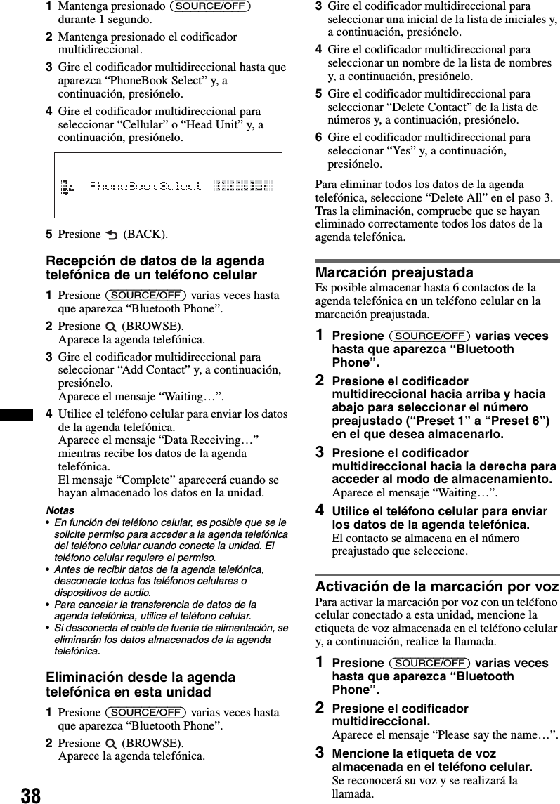 381Mantenga presionado (SOURCE/OFF) durante 1 segundo.2Mantenga presionado el codificador multidireccional.3Gire el codificador multidireccional hasta que aparezca “PhoneBook Select” y, a continuación, presiónelo.4Gire el codificador multidireccional para seleccionar “Cellular” o “Head Unit” y, a continuación, presiónelo.5Presione  (BACK).Recepción de datos de la agenda telefónica de un teléfono celular1Presione (SOURCE/OFF) varias veces hasta que aparezca “Bluetooth Phone”.2Presione  (BROWSE).Aparece la agenda telefónica.3Gire el codificador multidireccional para seleccionar “Add Contact” y, a continuación, presiónelo.Aparece el mensaje “Waiting…”.4Utilice el teléfono celular para enviar los datos de la agenda telefónica.Aparece el mensaje “Data Receiving…” mientras recibe los datos de la agenda telefónica.El mensaje “Complete” aparecerá cuando se hayan almacenado los datos en la unidad.Notas•En función del teléfono celular, es posible que se le solicite permiso para acceder a la agenda telefónica del teléfono celular cuando conecte la unidad. El teléfono celular requiere el permiso.•Antes de recibir datos de la agenda telefónica, desconecte todos los teléfonos celulares o dispositivos de audio.•Para cancelar la transferencia de datos de la agenda telefónica, utilice el teléfono celular.•Si desconecta el cable de fuente de alimentación, se eliminarán los datos almacenados de la agenda telefónica.Eliminación desde la agenda telefónica en esta unidad1Presione (SOURCE/OFF) varias veces hasta que aparezca “Bluetooth Phone”.2Presione  (BROWSE).Aparece la agenda telefónica.3Gire el codificador multidireccional para seleccionar una inicial de la lista de iniciales y, a continuación, presiónelo.4Gire el codificador multidireccional para seleccionar un nombre de la lista de nombres y, a continuación, presiónelo.5Gire el codificador multidireccional para seleccionar “Delete Contact” de la lista de números y, a continuación, presiónelo.6Gire el codificador multidireccional para seleccionar “Yes” y, a continuación, presiónelo.Para eliminar todos los datos de la agenda telefónica, seleccione “Delete All” en el paso 3. Tras la eliminación, compruebe que se hayan eliminado correctamente todos los datos de la agenda telefónica.Marcación preajustadaEs posible almacenar hasta 6 contactos de la agenda telefónica en un teléfono celular en la marcación preajustada.1Presione (SOURCE/OFF) varias veces hasta que aparezca “Bluetooth Phone”.2Presione el codificador multidireccional hacia arriba y hacia abajo para seleccionar el número preajustado (“Preset 1” a “Preset 6”) en el que desea almacenarlo.3Presione el codificador multidireccional hacia la derecha para acceder al modo de almacenamiento.Aparece el mensaje “Waiting…”.4Utilice el teléfono celular para enviar los datos de la agenda telefónica.El contacto se almacena en el número preajustado que seleccione.Activación de la marcación por vozPara activar la marcación por voz con un teléfono celular conectado a esta unidad, mencione la etiqueta de voz almacenada en el teléfono celular y, a continuación, realice la llamada.1Presione (SOURCE/OFF) varias veces hasta que aparezca “Bluetooth Phone”.2Presione el codificador multidireccional.Aparece el mensaje “Please say the name…”.3Mencione la etiqueta de voz almacenada en el teléfono celular.Se reconocerá su voz y se realizará la llamada.