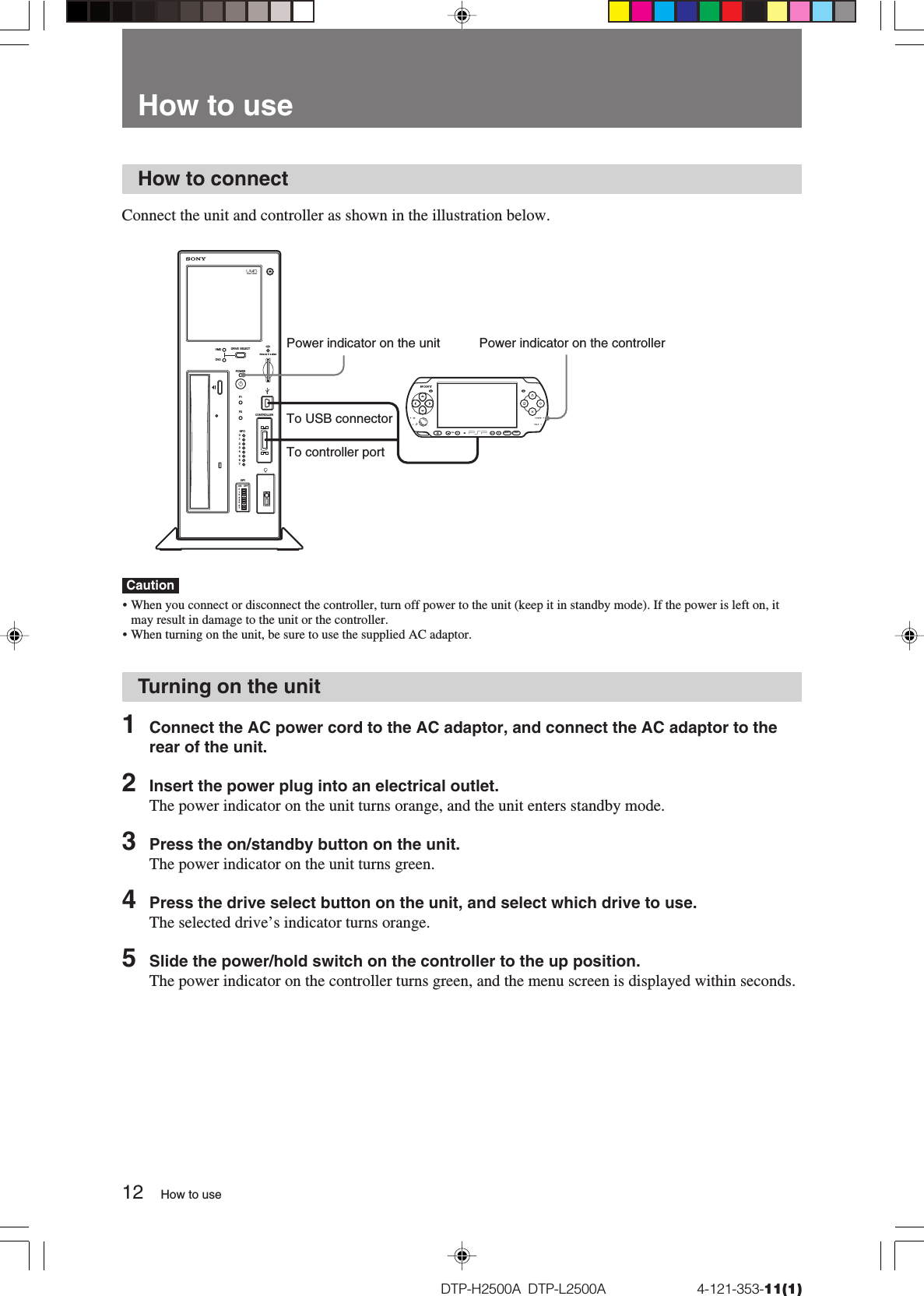 12DTP-H2500A  DTP-L2500A                          4-121-353-11(1)How to connectConnect the unit and controller as shown in the illustration below.Caution• When you connect or disconnect the controller, turn off power to the unit (keep it in standby mode). If the power is left on, itmay result in damage to the unit or the controller.•When turning on the unit, be sure to use the supplied AC adaptor.Turning on the unit1Connect the AC power cord to the AC adaptor, and connect the AC adaptor to therear of the unit.2Insert the power plug into an electrical outlet.The power indicator on the unit turns orange, and the unit enters standby mode.3Press the on/standby button on the unit.The power indicator on the unit turns green.4Press the drive select button on the unit, and select which drive to use.The selected drive’s indicator turns orange.5Slide the power/hold switch on the controller to the up position.The power indicator on the controller turns green, and the menu screen is displayed within seconds.How to useHow to useDRIVE  SELECTPOWERF1F2UMDCONTROLLERGPOGPION OFFDVD0765432101234567SELECT STARTVOLPower indicator on the unit Power indicator on the controllerTo controller portTo USB connector