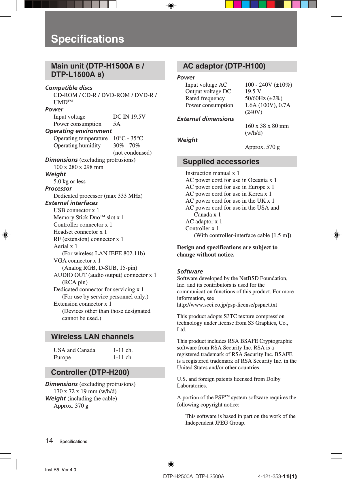 Inst B5  Ver.4.014DTP-H2500A  DTP-L2500A                          4-121-353-11(1)Main unit (DTP-H1500A B /DTP-L1500A B)Compatible discsCD-ROM / CD-R / DVD-ROM / DVD-R /UMDTMPowerInput voltage DC IN 19.5VPower consumption 5AOperating environmentOperating temperature 10°C - 35°COperating humidity 30% - 70%(not condensed)Dimensions (excluding protrusions)100 x 280 x 298 mmWeight5.0 kg or lessProcessorDedicated processor (max 333 MHz)External interfacesUSB connector x 1Memory Stick DuoTM slot x 1Controller connector x 1Headset connector x 1RF (extension) connector x 1Aerial x 1(For wireless LAN IEEE 802.11b)VGA connector x 1(Analog RGB, D-SUB, 15-pin)AUDIO OUT (audio output) connector x 1(RCA pin)Dedicated connector for servicing x 1(For use by service personnel only.)Extension connector x 1(Devices other than those designatedcannot be used.)Wireless LAN channelsUSA and Canada 1-11 ch.Europe 1-11 ch.Controller (DTP-H200)Dimensions (excluding protrusions)170 x 72 x 19 mm (w/h/d)Weight (including the cable)Approx. 370 gAC adaptor (DTP-H100)PowerInput voltage AC 100 - 240V (±10%)Output voltage DC 19.5 VRated frequency 50/60Hz (±2%)Power consumption 1.6A (100V), 0.7A(240V)External dimensions160 x 38 x 80 mm(w/h/d)WeightApprox. 570 gSupplied accessoriesInstruction manual x 1AC power cord for use in Oceania x 1AC power cord for use in Europe x 1AC power cord for use in Korea x 1AC power cord for use in the UK x 1AC power cord for use in the USA andCanada x 1AC adaptor x 1Controller x 1(With controller-interface cable [1.5 m])Design and specifications are subject tochange without notice.SoftwareSoftware developed by the NetBSD Foundation,Inc. and its contributors is used for thecommunication functions of this product. For moreinformation, seehttp://www.scei.co.jp/psp-license/pspnet.txtThis product adopts S3TC texture compressiontechnology under license from S3 Graphics, Co.,Ltd.This product includes RSA BSAFE Cryptographicsoftware from RSA Security Inc. RSA is aregistered trademark of RSA Security Inc. BSAFEis a registered trademark of RSA Security Inc. in theUnited States and/or other countries.U.S. and foreign patents licensed from DolbyLaboratories.A portion of the PSPTM system software requires thefollowing copyright notice:This software is based in part on the work of theIndependent JPEG Group.SpecificationsSpecifications