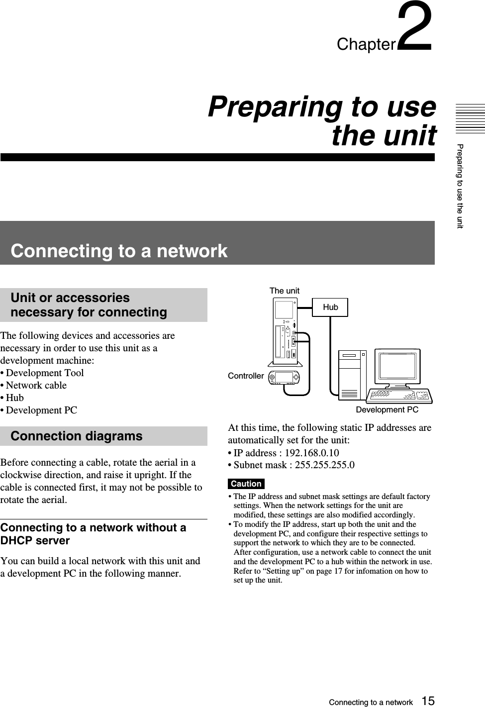Preparing to use the unit15Chapter2Preparing to usethe unitConnecting to a networkUnit or accessoriesnecessary for connectingThe following devices and accessories arenecessary in order to use this unit as adevelopment machine:•Development Tool•Network cable•Hub•Development PCConnection diagramsBefore connecting a cable, rotate the aerial in aclockwise direction, and raise it upright. If thecable is connected first, it may not be possible torotate the aerial.Connecting to a network without aDHCP serverYou can build a local network with this unit anda development PC in the following manner.At this time, the following static IP addresses areautomatically set for the unit:•IP address : 192.168.0.10•Subnet mask : 255.255.255.0Caution• The IP address and subnet mask settings are default factorysettings. When the network settings for the unit aremodified, these settings are also modified accordingly.• To modify the IP address, start up both the unit and thedevelopment PC, and configure their respective settings tosupport the network to which they are to be connected.After configuration, use a network cable to connect the unitand the development PC to a hub within the network in use.Refer to “Setting up” on page 17 for infomation on how toset up the unit.HubControllerThe unitDevelopment PCConnecting to a network