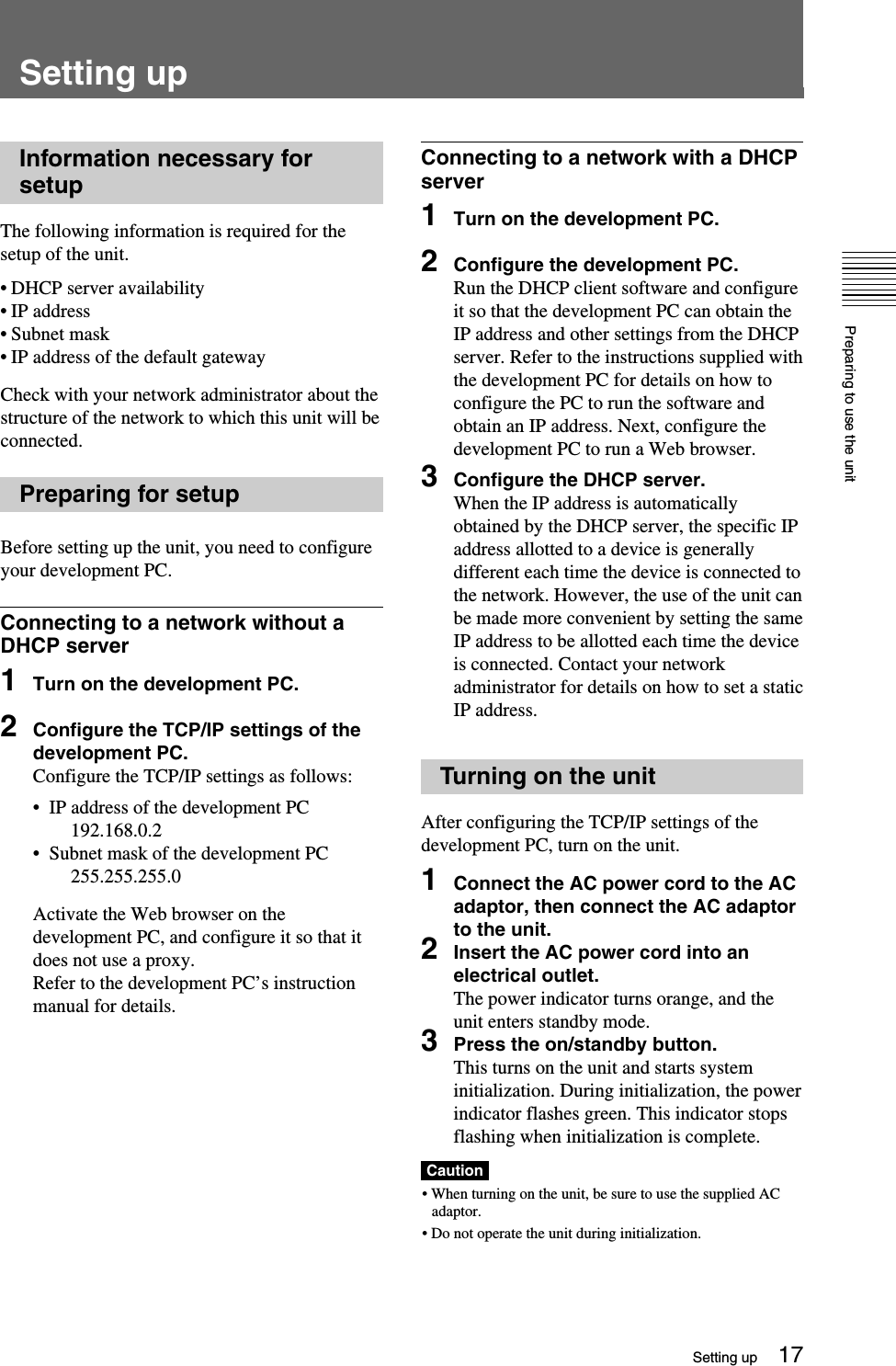 Preparing to use the unit17Connecting to a network with a DHCPserver1Turn on the development PC.2Configure the development PC.Run the DHCP client software and configureit so that the development PC can obtain theIP address and other settings from the DHCPserver. Refer to the instructions supplied withthe development PC for details on how toconfigure the PC to run the software andobtain an IP address. Next, configure thedevelopment PC to run a Web browser.3Configure the DHCP server.When the IP address is automaticallyobtained by the DHCP server, the specific IPaddress allotted to a device is generallydifferent each time the device is connected tothe network. However, the use of the unit canbe made more convenient by setting the sameIP address to be allotted each time the deviceis connected. Contact your networkadministrator for details on how to set a staticIP address.Turning on the unitAfter configuring the TCP/IP settings of thedevelopment PC, turn on the unit.1Connect the AC power cord to the ACadaptor, then connect the AC adaptorto the unit.2Insert the AC power cord into anelectrical outlet.The power indicator turns orange, and theunit enters standby mode.3Press the on/standby button.This turns on the unit and starts systeminitialization. During initialization, the powerindicator flashes green. This indicator stopsflashing when initialization is complete.Caution• When turning on the unit, be sure to use the supplied ACadaptor.• Do not operate the unit during initialization.Setting upInformation necessary forsetupThe following information is required for thesetup of the unit.•DHCP server availability•IP address•Subnet mask•IP address of the default gatewayCheck with your network administrator about thestructure of the network to which this unit will beconnected.Preparing for setupBefore setting up the unit, you need to configureyour development PC.Connecting to a network without aDHCP server1Turn on the development PC.2Configure the TCP/IP settings of thedevelopment PC.Configure the TCP/IP settings as follows:•  IP address of the development PC192.168.0.2•  Subnet mask of the development PC255.255.255.0Activate the Web browser on thedevelopment PC, and configure it so that itdoes not use a proxy.Refer to the development PC’s instructionmanual for details.Setting up