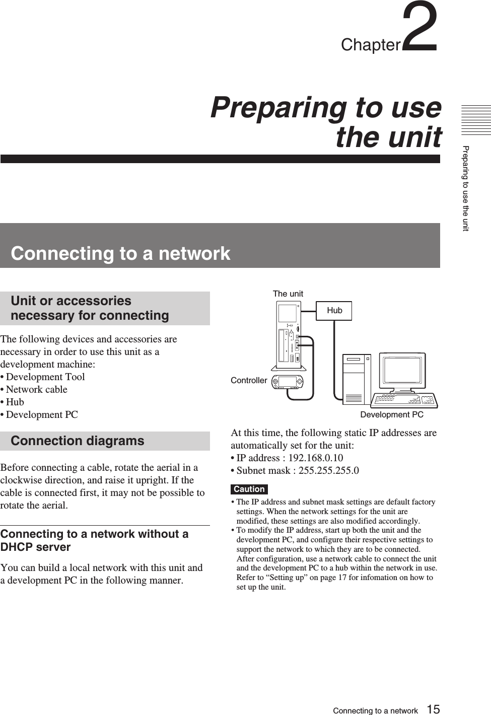 Preparing to use the unit15Chapter2Preparing to usethe unitConnecting to a networkUnit or accessoriesnecessary for connectingThe following devices and accessories arenecessary in order to use this unit as adevelopment machine:•Development Tool•Network cable•Hub•Development PCConnection diagramsBefore connecting a cable, rotate the aerial in aclockwise direction, and raise it upright. If thecable is connected first, it may not be possible torotate the aerial.Connecting to a network without aDHCP serverYou can build a local network with this unit anda development PC in the following manner.At this time, the following static IP addresses areautomatically set for the unit:• IP address : 192.168.0.10•Subnet mask : 255.255.255.0Caution• The IP address and subnet mask settings are default factorysettings. When the network settings for the unit aremodified, these settings are also modified accordingly.• To modify the IP address, start up both the unit and thedevelopment PC, and configure their respective settings tosupport the network to which they are to be connected.After configuration, use a network cable to connect the unitand the development PC to a hub within the network in use.Refer to “Setting up” on page 17 for infomation on how toset up the unit.HubControllerThe unitDevelopment PCConnecting to a network