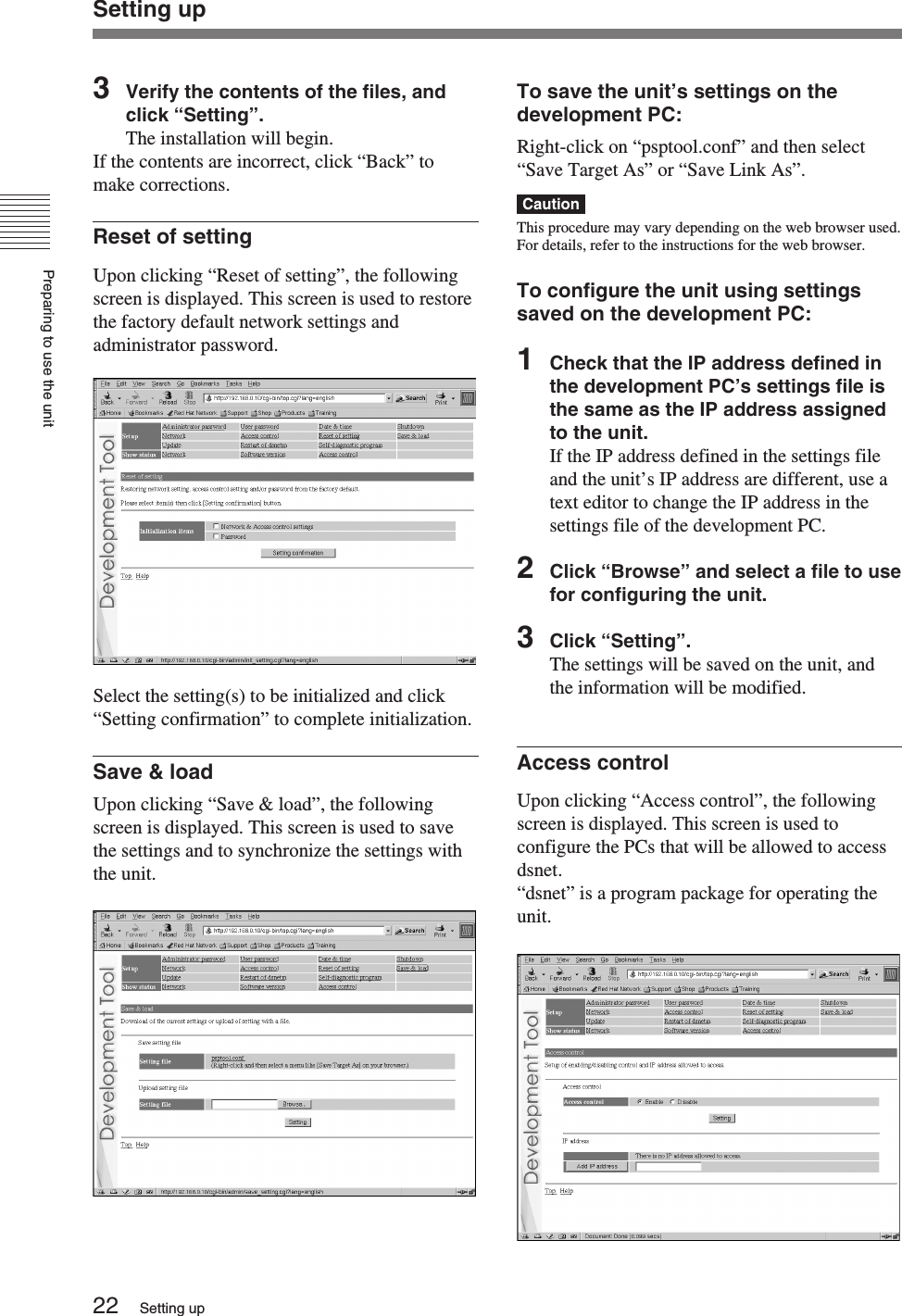 Preparing to use the unit22 Setting upSetting up3Verify the contents of the files, andclick “Setting”.The installation will begin.If the contents are incorrect, click “Back” tomake corrections.Reset of settingUpon clicking “Reset of setting”, the followingscreen is displayed. This screen is used to restorethe factory default network settings andadministrator password.Select the setting(s) to be initialized and click“Setting confirmation” to complete initialization.Save &amp; loadUpon clicking “Save &amp; load”, the followingscreen is displayed. This screen is used to savethe settings and to synchronize the settings withthe unit.To save the unit’s settings on thedevelopment PC:Right-click on “psptool.conf” and then select“Save Target As” or “Save Link As”.CautionThis procedure may vary depending on the web browser used.For details, refer to the instructions for the web browser.To configure the unit using settingssaved on the development PC:1Check that the IP address defined inthe development PC’s settings file isthe same as the IP address assignedto the unit.If the IP address defined in the settings fileand the unit’s IP address are different, use atext editor to change the IP address in thesettings file of the development PC.2Click “Browse” and select a file to usefor configuring the unit.3Click “Setting”.The settings will be saved on the unit, andthe information will be modified.Access controlUpon clicking “Access control”, the followingscreen is displayed. This screen is used toconfigure the PCs that will be allowed to accessdsnet.“dsnet” is a program package for operating theunit.