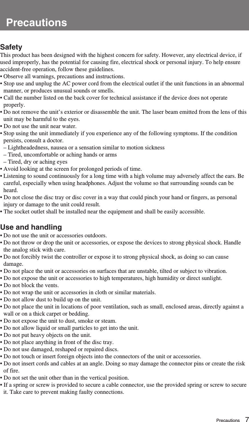 Overview7SafetyThis product has been designed with the highest concern for safety. However, any electrical device, ifused improperly, has the potential for causing fire, electrical shock or personal injury. To help ensureaccident-free operation, follow these guidelines.• Observe all warnings, precautions and instructions.• Stop use and unplug the AC power cord from the electrical outlet if the unit functions in an abnormalmanner, or produces unusual sounds or smells.• Call the number listed on the back cover for technical assistance if the device does not operateproperly.•Do not remove the unit’s exterior or disassemble the unit. The laser beam emitted from the lens of thisunit may be harmful to the eyes.• Do not use the unit near water.• Stop using the unit immediately if you experience any of the following symptoms. If the conditionpersists, consult a doctor.– Lightheadedness, nausea or a sensation similar to motion sickness– Tired, uncomfortable or aching hands or arms– Tired, dry or aching eyes•Avoid looking at the screen for prolonged periods of time.•Listening to sound continuously for a long time with a high volume may adversely affect the ears. Becareful, especially when using headphones. Adjust the volume so that surrounding sounds can beheard.• Do not close the disc tray or disc cover in a way that could pinch your hand or fingers, as personalinjury or damage to the unit could result.• The socket outlet shall be installed near the equipment and shall be easily accessible.Use and handling•Do not use the unit or accessories outdoors.• Do not throw or drop the unit or accessories, or expose the devices to strong physical shock. Handlethe analog stick with care.•Do not forcibly twist the controller or expose it to strong physical shock, as doing so can causedamage.• Do not place the unit or accessories on surfaces that are unstable, tilted or subject to vibration.• Do not expose the unit or accessories to high temperatures, high humidity or direct sunlight.• Do not block the vents.• Do not wrap the unit or accessories in cloth or similar materials.• Do not allow dust to build up on the unit.• Do not place the unit in locations of poor ventilation, such as small, enclosed areas, directly against awall or on a thick carpet or bedding.• Do not expose the unit to dust, smoke or steam.• Do not allow liquid or small particles to get into the unit.• Do not put heavy objects on the unit.• Do not place anything in front of the disc tray.• Do not use damaged, reshaped or repaired discs.• Do not touch or insert foreign objects into the connectors of the unit or accessories.• Do not insert cords and cables at an angle. Doing so may damage the connector pins or create the riskof fire.• Do not set the unit other than in the vertical position.• If a spring or screw is provided to secure a cable connector, use the provided spring or screw to secureit. Take care to prevent making faulty connections.PrecautionsPrecautions