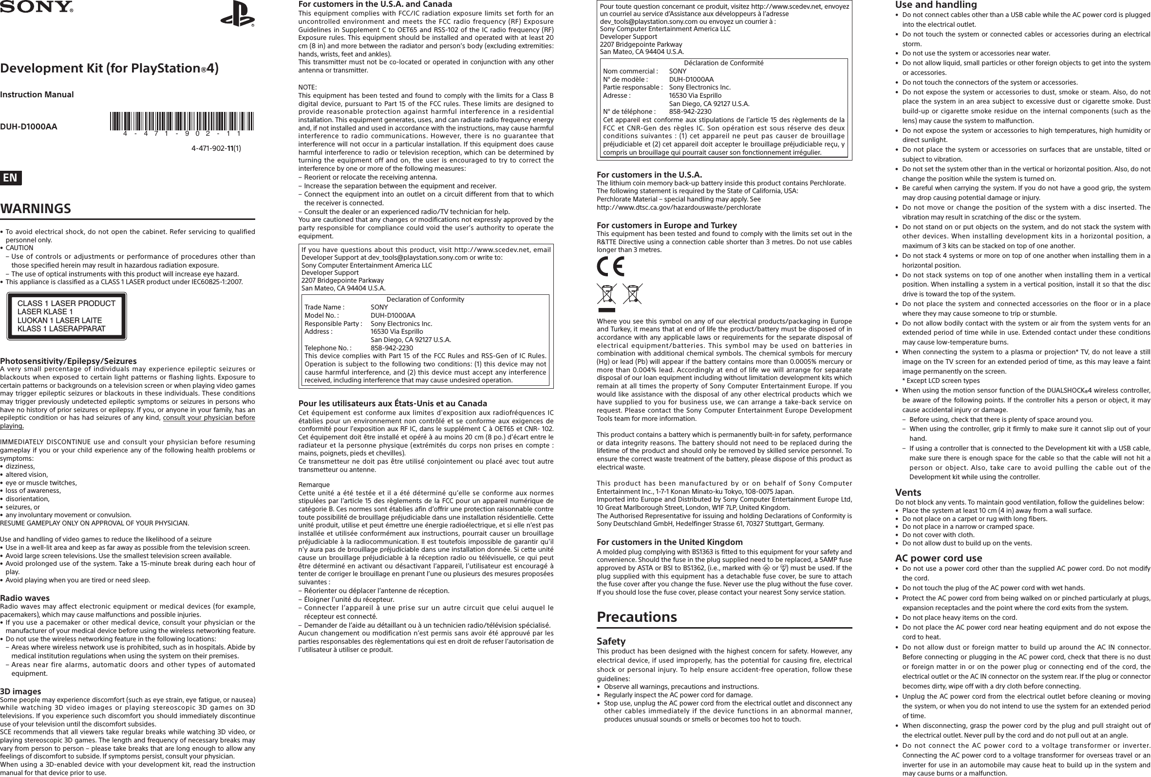 Development Kit (for PlayStation®4)Instruction ManualDUH-D1000AA 4-471-902-11(1) ENWARNINGS•Toavoidelectricalshock,donotopenthecabinet.Referservicingtoqualifiedpersonnelonly.• CAUTION–Useofcontrolsoradjustmentsorperformanceofproceduresotherthanthosespecifiedhereinmayresultinhazardousradiationexposure.–Theuseofopticalinstrumentswiththisproductwillincreaseeyehazard.• ThisapplianceisclassifiedasaCLASS1LASERproductunderIEC60825-1:2007.CLASS 1 LASER PRODUCTLASER KLASE 1LUOKAN 1 LASER LAITEKLASS 1 LASERAPPARATPhotosensitivity/Epilepsy/SeizuresAverysmallpercentageofindividualsmayexperienceepilepticseizuresorblackoutswhenexposedtocertainlightpatternsorflashinglights.Exposuretocertainpatternsorbackgroundsonatelevisionscreenorwhenplayingvideogamesmaytriggerepilepticseizuresorblackoutsintheseindividuals.Theseconditionsmaytriggerpreviouslyundetectedepilepticsymptomsorseizuresinpersonswhohavenohistoryofpriorseizuresorepilepsy.Ifyou,oranyoneinyourfamily,hasanepilepticconditionorhashadseizuresofanykind,consultyourphysicianbeforeplaying.IMMEDIATELYDISCONTINUEuseandconsultyourphysicianbeforeresuminggameplayifyouoryourchildexperienceanyofthefollowinghealthproblemsorsymptoms:• dizziness,• alteredvision,• eyeormuscletwitches,• lossofawareness,• disorientation,• seizures,or• anyinvoluntarymovementorconvulsion.RESUMEGAMEPLAYONLYONAPPROVALOFYOURPHYSICIAN.Useandhandlingofvideogamestoreducethelikelihoodofaseizure• Useinawell-litareaandkeepasfarawayaspossiblefromthetelevisionscreen.• Avoidlargescreentelevisions.Usethesmallesttelevisionscreenavailable.• Avoidprolongeduseofthesystem.Takea15-minute breakduring eachhourofplay.• Avoidplayingwhenyouaretiredorneedsleep.Radio wavesRadiowavesmayaffectelectronicequipmentormedicaldevices(forexample,pacemakers),whichmaycausemalfunctionsandpossibleinjuries.•Ifyouuseapacemakerorothermedicaldevice,consultyourphysicianorthemanufacturerofyourmedicaldevicebeforeusingthewirelessnetworkingfeature.• Donotusethewirelessnetworkingfeatureinthefollowinglocations:–Areaswherewirelessnetworkuseisprohibited,suchasinhospitals.Abidebymedicalinstitutionregulationswhenusingthesystemontheirpremises.–Areasnearfirealarms,automaticdoorsandothertypesofautomatedequipment.3D imagesSomepeoplemayexperiencediscomfort(suchaseyestrain,eyefatigue,ornausea)whilewatching3Dvideoimagesorplayingstereoscopic3Dgameson3Dtelevisions.Ifyouexperiencesuchdiscomfortyoushouldimmediatelydiscontinueuseofyourtelevisionuntilthediscomfortsubsides.SCErecommendsthatallviewerstakeregularbreakswhilewatching3Dvideo,orplayingstereoscopic3Dgames.Thelengthandfrequencyofnecessarybreaksmayvaryfrompersontoperson–pleasetakebreaksthatarelongenoughtoallowanyfeelingsofdiscomforttosubside.Ifsymptomspersist,consultyourphysician.Whenusinga3D-enableddevicewithyourdevelopmentkit,readtheinstructionmanualforthatdevicepriortouse.For customers in the U.S.A. and CanadaThisequipmentcomplieswithFCC/ICradiationexposurelimitssetforthforanuncontrolledenvironmentandmeetstheFCCradiofrequency(RF)ExposureGuidelinesinSupplementCtoOET65andRSS-102oftheICradiofrequency(RF)Exposurerules.Thisequipmentshouldbeinstalledandoperatedwithatleast20cm(8in)andmorebetweentheradiatorandperson’sbody(excludingextremities:hands,wrists,feetandankles).Thistransmittermustnotbeco-locatedoroperatedinconjunctionwithanyotherantennaortransmitter.NOTE:ThisequipmenthasbeentestedandfoundtocomplywiththelimitsforaClassBdigitaldevice,pursuanttoPart15oftheFCCrules.Theselimitsaredesignedtoprovidereasonableprotectionagainstharmfulinterferenceinaresidentialinstallation.Thisequipmentgenerates,uses,andcanradiateradiofrequencyenergyand,ifnotinstalledandusedinaccordancewiththeinstructions,maycauseharmfulinterferencetoradiocommunications.However,thereisnoguaranteethatinterferencewillnotoccurinaparticularinstallation.Ifthisequipmentdoescauseharmfulinterferencetoradioortelevisionreception,whichcanbedeterminedbyturningtheequipmentoffandon,theuserisencouragedtotrytocorrecttheinterferencebyoneormoreofthefollowingmeasures:–Reorientorrelocatethereceivingantenna.–Increasetheseparationbetweentheequipmentandreceiver.–Connecttheequipmentintoanoutletonacircuitdifferentfromthattowhichthereceiverisconnected.–Consultthedealeroranexperiencedradio/TVtechnicianforhelp.Youarecautionedthatanychangesormodificationsnotexpresslyapprovedbythepartyresponsibleforcompliancecouldvoidtheuser’sauthoritytooperatetheequipment.Ifyouhavequestionsaboutthisproduct,visithttp://www.scedev.net,emailDeveloperSupportatdev_tools@playstation.sony.comorwriteto:SonyComputerEntertainmentAmericaLLCDeveloperSupport2207BridgepointeParkwaySanMateo,CA94404U.S.A.DeclarationofConformityTradeName: SONYModelNo.: DUH-D1000AAResponsibleParty: SonyElectronicsInc.Address: 16530ViaEsprillo SanDiego,CA92127U.S.A.TelephoneNo.: 858-942-2230ThisdevicecomplieswithPart15oftheFCCRulesandRSS-GenofICRules.Operationissubjecttothefollowingtwoconditions:(1)thisdevicemaynotcauseharmfulinterference,and(2)thisdevicemustacceptanyinterferencereceived,includinginterferencethatmaycauseundesiredoperation.Pour les utilisateurs aux États-Unis et au CanadaCetéquipementestconformeauxlimitesd&apos;expositionauxradiofréquencesICétabliespourunenvironnementnoncontrôléetseconformeauxexigencesdeconformitépourl&apos;expositionauxRFIC,danslesupplémentCàOET65etCNR-102.Cetéquipementdoitêtreinstalléetopéréàaumoins20cm(8po.)d&apos;écartentreleradiateuretlapersonnephysique(extrémitésducorpsnonprisesencompte:mains,poignets,piedsetchevilles).Cetransmetteurnedoitpasêtreutiliséconjointementouplacéavectoutautretransmetteurouantenne.RemarqueCetteunitéaététestéeetilaétédéterminéqu’elleseconformeauxnormesstipuléesparl’article15desrèglementsdelaFCCpourunappareilnumériquedecatégorieB.Cesnormessontétabliesafind’offriruneprotectionraisonnablecontretoutepossibilitédebrouillagepréjudiciabledansuneinstallationrésidentielle.Cetteunitéproduit,utiliseetpeutémettreuneénergieradioélectrique,etsiellen’estpasinstalléeetutiliséeconformémentauxinstructions,pourraitcauserunbrouillagepréjudiciableàlaradiocommunication.Ilesttoutefoisimpossibledegarantirqu’iln’yaurapasdebrouillagepréjudiciabledansuneinstallationdonnée.Sicetteunitécauseunbrouillagepréjudiciableàlaréceptionradiooutélévisuelle,cequipeutêtredéterminéenactivantoudésactivantl’appareil,l’utilisateurestencouragéàtenterdecorrigerlebrouillageenprenantl’uneouplusieursdesmesuresproposéessuivantes:–Réorienteroudéplacerl’antennederéception.–Éloignerl’unitédurécepteur.–Connecterl’appareilàuneprisesurunautrecircuitqueceluiauquellerécepteurestconnecté.–Demanderdel’aideaudétaillantouàuntechnicienradio/télévisionspécialisé.Aucunchangementoumodificationn’estpermissansavoirétéapprouvéparlespartiesresponsablesdesrèglementationsquiestendroitderefuserl’autorisationdel’utilisateuràutiliserceproduit.Pourtoutequestionconcernantceproduit,visitezhttp://www.scedev.net,envoyezuncourrielauserviced’Assistanceauxdéveloppeursàl’adressedev_tools@playstation.sony.comouenvoyezuncourrierà:SonyComputerEntertainmentAmericaLLCDeveloperSupport2207BridgepointeParkwaySanMateo,CA94404U.S.A.DéclarationdeConformitéNomcommercial: SONYN°demodèle: DUH-D1000AAPartieresponsable: SonyElectronicsInc.Adresse: 16530ViaEsprillo SanDiego,CA92127U.S.A.N°detéléphone: 858-942-2230Cetappareilestconformeauxstipulationsdel’article15desrèglementsdelaFCCetCNR-GendesrèglesIC.Sonopérationestsousréservedesdeuxconditionssuivantes:(1)cetappareilnepeutpascauserdebrouillagepréjudiciableet(2)cetappareildoitaccepterlebrouillagepréjudiciablereçu,ycomprisunbrouillagequipourraitcausersonfonctionnementirrégulier.For customers in the U.S.A.Thelithiumcoinmemoryback-upbatteryinsidethisproductcontainsPerchlorate.ThefollowingstatementisrequiredbytheStateofCalifornia,USA:PerchlorateMaterial–specialhandlingmayapply.Seehttp://www.dtsc.ca.gov/hazardouswaste/perchlorateFor customers in Europe and TurkeyThisequipmenthasbeentestedandfoundtocomplywiththelimitssetoutintheR&amp;TTEDirectiveusingaconnectioncableshorterthan3metres.Donotusecableslongerthan3metres.Whereyouseethissymbolonanyofourelectricalproducts/packaginginEuropeandTurkey,itmeansthatatendoflifetheproduct/batterymustbedisposedofinaccordancewithanyapplicablelawsorrequirementsfortheseparatedisposalofelectricalequipment/batteries.Thissymbolmaybeusedonbatteriesincombinationwithadditionalchemicalsymbols.Thechemicalsymbolsformercury(Hg)orlead(Pb)willappearifthebatterycontainsmorethan0.0005%mercuryormorethan0.004%lead.AccordinglyatendoflifewewillarrangeforseparatedisposalofourloanequipmentincludingwithoutlimitationdevelopmentkitswhichremainatalltimesthepropertyofSonyComputerEntertainmentEurope.Ifyouwouldlikeassistancewiththedisposalofanyotherelectricalproductswhichwehavesuppliedtoyouforbusinessuse,wecanarrangeatake-backserviceonrequest.PleasecontacttheSonyComputerEntertainmentEuropeDevelopmentToolsteamformoreinformation.Thisproductcontainsabatterywhichispermanentlybuilt-inforsafety,performanceordataintegrityreasons.Thebatteryshouldnotneedtobereplacedduringthelifetimeoftheproductandshouldonlyberemovedbyskilledservicepersonnel.Toensurethecorrectwastetreatmentofthebattery,pleasedisposeofthisproductaselectricalwaste.ThisproducthasbeenmanufacturedbyoronbehalfofSonyComputerEntertainmentInc.,1-7-1KonanMinato-kuTokyo,108-0075Japan.ImportedintoEuropeandDistributedbySonyComputerEntertainmentEuropeLtd,10GreatMarlboroughStreet,London,W1F7LP,UnitedKingdom.TheAuthorisedRepresentativeforissuingandholdingDeclarationsofConformityisSonyDeutschlandGmbH,HedelfingerStrasse61,70327Stuttgart,Germany.For customers in the United KingdomAmoldedplugcomplyingwithBS1363isfittedtothisequipmentforyoursafetyandconvenience.Shouldthefuseintheplugsuppliedneedtobereplaced,a5AMPfuseapprovedbyASTAorBSItoBS1362,(i.e.,markedwith or )mustbeused.Iftheplugsuppliedwiththisequipmenthasadetachablefusecover,besuretoattachthefusecoverafteryouchangethefuse.Neverusetheplugwithoutthefusecover.Ifyoushouldlosethefusecover,pleasecontactyournearestSonyservicestation.PrecautionsSafetyThisproducthasbeendesignedwiththehighestconcernforsafety.However,anyelectricaldevice,ifusedimproperly,hasthepotentialforcausingfire,electricalshockorpersonalinjury.Tohelpensureaccident-freeoperation,followtheseguidelines:• Observeallwarnings,precautionsandinstructions.• RegularlyinspecttheACpowercordfordamage.• Stopuse,unplugtheACpowercordfromtheelectricaloutletanddisconnectanyothercablesimmediatelyifthedevicefunctionsinanabnormalmanner,producesunusualsoundsorsmellsorbecomestoohottotouch.Use and handling• DonotconnectcablesotherthanaUSBcablewhiletheACpowercordispluggedintotheelectricaloutlet.• Donottouchthesystemorconnectedcablesoraccessoriesduringanelectricalstorm.• Donotusethesystemoraccessoriesnearwater.• Donotallowliquid,smallparticlesorotherforeignobjectstogetintothesystemoraccessories.• Donottouchtheconnectorsofthesystemoraccessories.• Donotexposethesystemoraccessoriestodust,smokeorsteam.Also,donotplacethesysteminanareasubjecttoexcessivedustorcigarettesmoke.Dustbuild-uporcigarettesmokeresidueontheinternalcomponents(suchasthelens)maycausethesystemtomalfunction.• Donotexposethesystemoraccessoriestohightemperatures,highhumidityordirectsunlight.• Donotplacethesystemoraccessoriesonsurfacesthatareunstable,tiltedorsubjecttovibration.• Donotsetthesystemotherthanintheverticalorhorizontalposition.Also,donotchangethepositionwhilethesystemisturnedon.• Becarefulwhencarryingthesystem.Ifyoudonothaveagoodgrip,thesystemmaydropcausingpotentialdamageorinjury.• Donotmoveorchangethepositionofthesystemwithadiscinserted.Thevibrationmayresultinscratchingofthediscorthesystem.• Donotstandonorputobjectsonthesystem,anddonotstackthesystemwithotherdevices.Wheninstallingdevelopmentkitsinahorizontalposition,amaximumof3kitscanbestackedontopofoneanother.• Donotstack4systemsormoreontopofoneanotherwheninstallingtheminahorizontalposition.• Donotstacksystemsontopofoneanotherwheninstallingtheminaverticalposition.Wheninstallingasysteminaverticalposition,installitsothatthediscdriveistowardthetopofthesystem.• Donotplacethesystemandconnectedaccessoriesonthefloororinaplacewheretheymaycausesomeonetotriporstumble.• Donotallowbodilycontactwiththesystemorairfromthesystemventsforanextendedperiodoftimewhileinuse.Extendedcontactundertheseconditionsmaycauselow-temperatureburns.• Whenconnectingthesystemtoaplasmaorprojection*TV,donotleaveastillimageontheTVscreenforanextendedperiodoftime,asthismayleaveafaintimagepermanentlyonthescreen. *ExceptLCDscreentypes• WhenusingthemotionsensorfunctionoftheDUALSHOCK®4wirelesscontroller,beawareofthefollowingpoints.Ifthecontrollerhitsapersonorobject,itmaycauseaccidentalinjuryordamage.– Beforeusing,checkthatthereisplentyofspacearoundyou.– Whenusingthecontroller,gripitfirmlytomakesureitcannotslipoutofyourhand.– IfusingacontrollerthatisconnectedtotheDevelopmentkitwithaUSBcable,makesurethereisenoughspaceforthecablesothatthecablewillnothitapersonorobject.Also,takecaretoavoidpullingthecableoutoftheDevelopmentkitwhileusingthecontroller.VentsDonotblockanyvents.Tomaintaingoodventilation,followtheguidelinesbelow:• Placethesystematleast10cm(4in)awayfromawallsurface.• Donotplaceonacarpetorrugwithlongfibers.• Donotplaceinanarroworcrampedspace.• Donotcoverwithcloth.• Donotallowdusttobuilduponthevents.AC power cord use• DonotuseapowercordotherthanthesuppliedACpowercord.Donotmodifythecord.• DonottouchtheplugoftheACpowercordwithwethands.• ProtecttheACpowercordfrombeingwalkedonorpinchedparticularlyatplugs,expansionreceptaclesandthepointwherethecordexitsfromthesystem.• Donotplaceheavyitemsonthecord.• DonotplacetheACpowercordnearheatingequipmentanddonotexposethecordtoheat.• DonotallowdustorforeignmattertobuilduparoundtheACINconnector.BeforeconnectingorpluggingintheACpowercord,checkthatthereisnodustorforeignmatterinoronthepowerplugorconnectingendofthecord,theelectricaloutletortheACINconnectoronthesystemrear.Iftheplugorconnectorbecomesdirty,wipeoffwithadryclothbeforeconnecting.• UnplugtheACpowercordfromtheelectricaloutletbeforecleaningormovingthesystem,orwhenyoudonotintendtousethesystemforanextendedperiodoftime.• Whendisconnecting,graspthepowercordbytheplugandpullstraightoutoftheelectricaloutlet.Neverpullbythecordanddonotpulloutatanangle.• DonotconnecttheACpowercordtoavoltagetransformerorinverter.ConnectingtheACpowercordtoavoltagetransformerforoverseastraveloraninverterforuseinanautomobilemaycauseheattobuildupinthesystemandmaycauseburnsoramalfunction.4 - 4 7 1 - 9 0 2 - 1 1