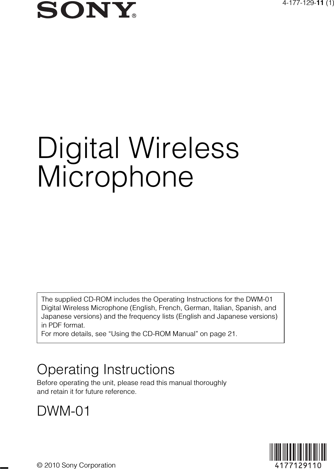 4-177-129-11 (1)© 2010 Sony CorporationDigital WirelessMicrophoneOperating InstructionsBefore operating the unit, please read this manual thoroughly and retain it for future reference.DWM-01The supplied CD-ROM includes the Operating Instructions for the DWM-01 Digital Wireless Microphone (English, French, German, Italian, Spanish, and Japanese versions) and the frequency lists (English and Japanese versions) in PDF format. For more details, see “Using the CD-ROM Manual” on page 21.