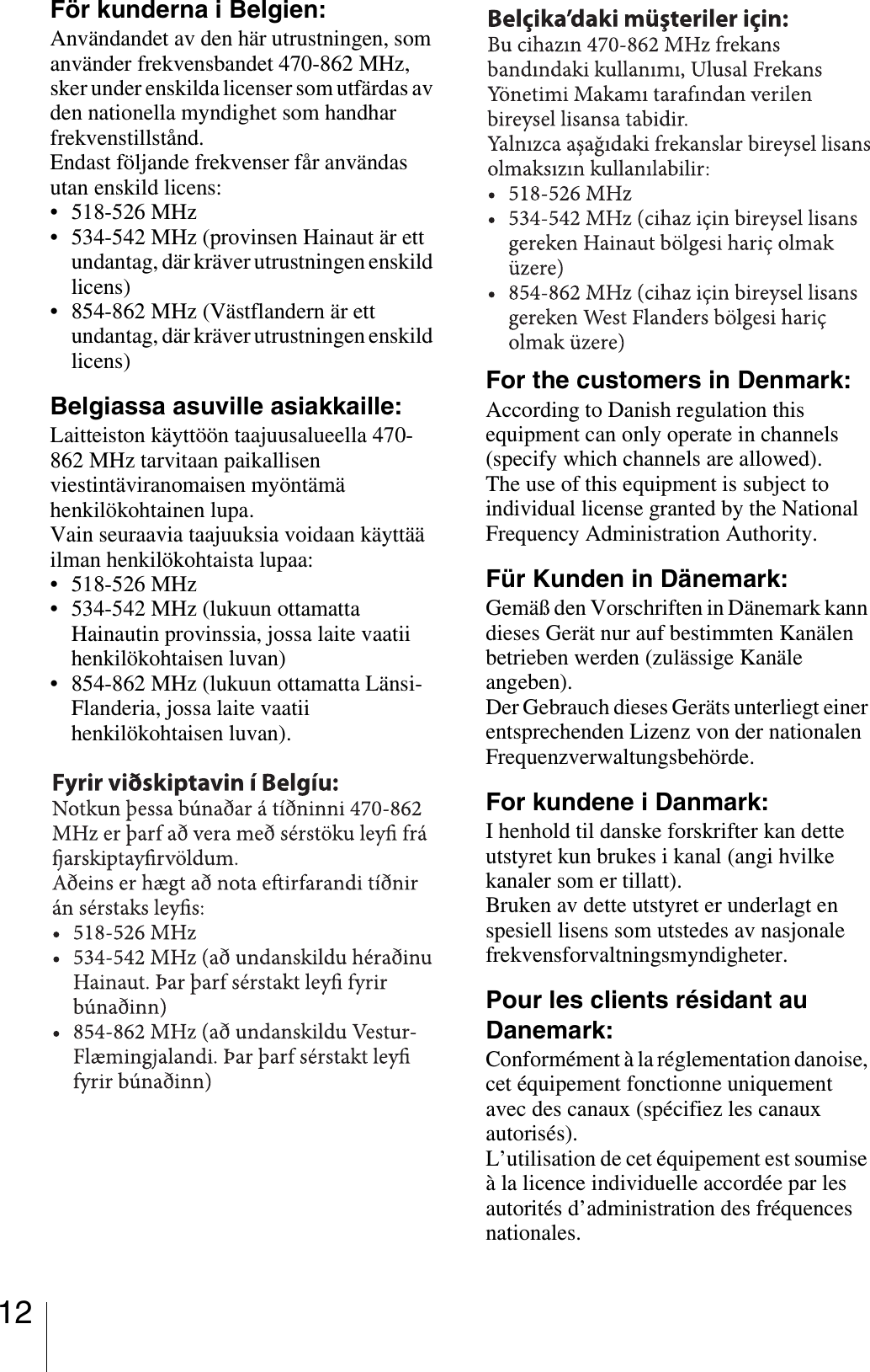 12För kunderna i Belgien:Användandet av den här utrustningen, som använder frekvensbandet 470-862 MHz, sker under enskilda licenser som utfärdas av den nationella myndighet som handhar frekvenstillstånd. Endast följande frekvenser får användas utan enskild licens: • 518-526 MHz• 534-542 MHz (provinsen Hainaut är ett undantag, där kräver utrustningen enskild licens) • 854-862 MHz (Västflandern är ett undantag, där kräver utrustningen enskild licens) Belgiassa asuville asiakkaille:Laitteiston käyttöön taajuusalueella 470-862 MHz tarvitaan paikallisen viestintäviranomaisen myöntämä henkilökohtainen lupa.Vain seuraavia taajuuksia voidaan käyttää ilman henkilökohtaista lupaa:• 518-526 MHz• 534-542 MHz (lukuun ottamatta Hainautin provinssia, jossa laite vaatii henkilökohtaisen luvan)• 854-862 MHz (lukuun ottamatta Länsi-Flanderia, jossa laite vaatii henkilökohtaisen luvan).For the customers in Denmark:According to Danish regulation this equipment can only operate in channels (specify which channels are allowed).The use of this equipment is subject to individual license granted by the National Frequency Administration Authority.Für Kunden in Dänemark:Gemäß den Vorschriften in Dänemark kann dieses Gerät nur auf bestimmten Kanälen betrieben werden (zulässige Kanäle angeben).Der Gebrauch dieses Geräts unterliegt einer entsprechenden Lizenz von der nationalen Frequenzverwaltungsbehörde.For kundene i Danmark:I henhold til danske forskrifter kan dette utstyret kun brukes i kanal (angi hvilke kanaler som er tillatt).Bruken av dette utstyret er underlagt en spesiell lisens som utstedes av nasjonale frekvensforvaltningsmyndigheter.Pour les clients résidant au Danemark:Conformément à la réglementation danoise, cet équipement fonctionne uniquement avec des canaux (spécifiez les canaux autorisés).L’utilisation de cet équipement est soumise à la licence individuelle accordée par les autorités d’administration des fréquences nationales.