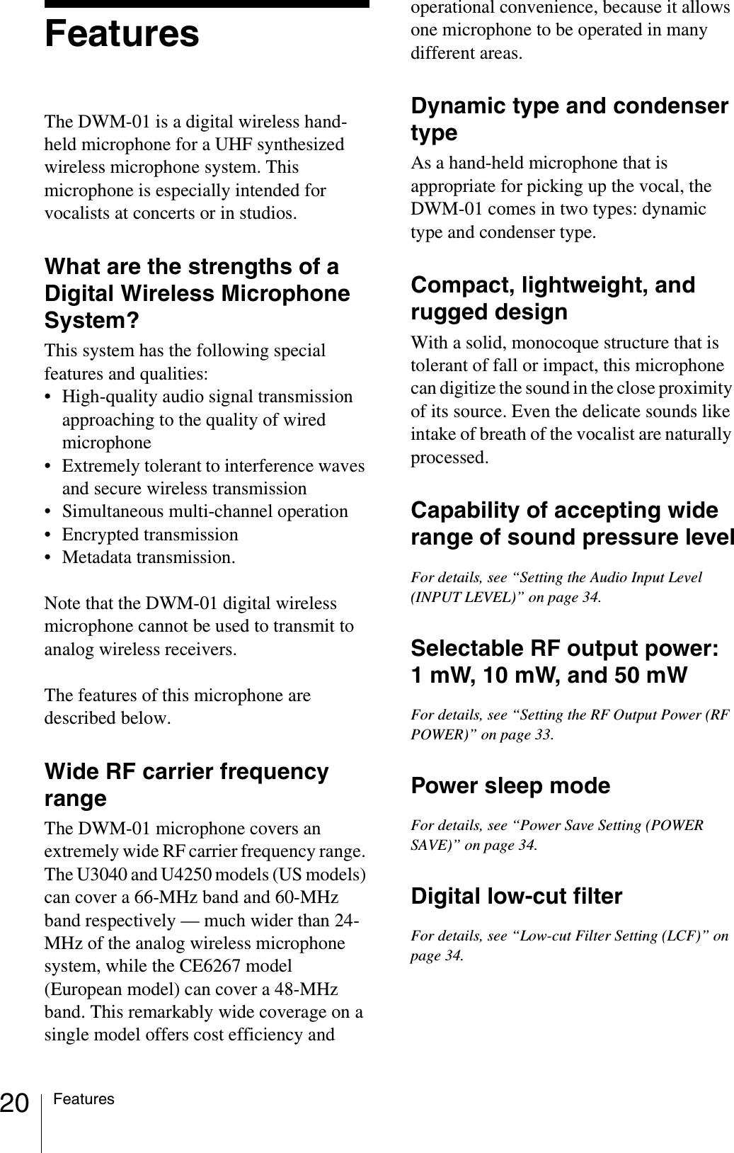 20 FeaturesFeaturesThe DWM-01 is a digital wireless hand-held microphone for a UHF synthesized wireless microphone system. This microphone is especially intended for vocalists at concerts or in studios.What are the strengths of a Digital Wireless Microphone System?This system has the following special features and qualities:• High-quality audio signal transmission approaching to the quality of wired microphone• Extremely tolerant to interference waves and secure wireless transmission• Simultaneous multi-channel operation• Encrypted transmission• Metadata transmission.Note that the DWM-01 digital wireless microphone cannot be used to transmit to analog wireless receivers.The features of this microphone are described below.Wide RF carrier frequency rangeThe DWM-01 microphone covers an extremely wide RF carrier frequency range. The U3040 and U4250 models (US models) can cover a 66-MHz band and 60-MHz band respectively — much wider than 24-MHz of the analog wireless microphone system, while the CE6267 model (European model) can cover a 48-MHz band. This remarkably wide coverage on a single model offers cost efficiency and operational convenience, because it allows one microphone to be operated in many different areas.Dynamic type and condenser typeAs a hand-held microphone that is appropriate for picking up the vocal, the DWM-01 comes in two types: dynamic type and condenser type.Compact, lightweight, and rugged designWith a solid, monocoque structure that is tolerant of fall or impact, this microphone can digitize the sound in the close proximity of its source. Even the delicate sounds like intake of breath of the vocalist are naturally processed.Capability of accepting wide range of sound pressure levelFor details, see “Setting the Audio Input Level (INPUT LEVEL)” on page 34.Selectable RF output power: 1 mW, 10 mW, and 50 mWFor details, see “Setting the RF Output Power (RF POWER)” on page 33.Power sleep modeFor details, see “Power Save Setting (POWER SAVE)” on page 34.Digital low-cut filterFor details, see “Low-cut Filter Setting (LCF)” on page 34.