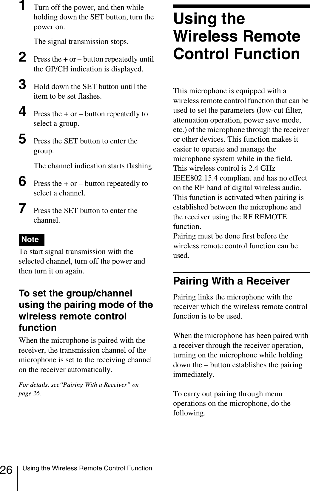 26 Using the Wireless Remote Control Function1Turn off the power, and then while holding down the SET button, turn the power on.The signal transmission stops.2Press the + or – button repeatedly until the GP/CH indication is displayed.3Hold down the SET button until the item to be set flashes.4Press the + or – button repeatedly to select a group.5Press the SET button to enter the group.The channel indication starts flashing.6Press the + or – button repeatedly to select a channel.7Press the SET button to enter the channel.To start signal transmission with the selected channel, turn off the power and then turn it on again.To set the group/channel using the pairing mode of the wireless remote control functionWhen the microphone is paired with the receiver, the transmission channel of the microphone is set to the receiving channel on the receiver automatically.For details, see“Pairing With a Receiver” on page 26.Using the Wireless Remote Control FunctionThis microphone is equipped with a wireless remote control function that can be used to set the parameters (low-cut filter, attenuation operation, power save mode, etc.) of the microphone through the receiver or other devices. This function makes it easier to operate and manage the microphone system while in the field.This wireless control is 2.4 GHz IEEE802.15.4 compliant and has no effect on the RF band of digital wireless audio.This function is activated when pairing is established between the microphone and the receiver using the RF REMOTE function. Pairing must be done first before the wireless remote control function can be used.Pairing With a ReceiverPairing links the microphone with the receiver which the wireless remote control function is to be used.When the microphone has been paired with a receiver through the receiver operation, turning on the microphone while holding down the – button establishes the pairing immediately.To carry out pairing through menu operations on the microphone, do the following.Note