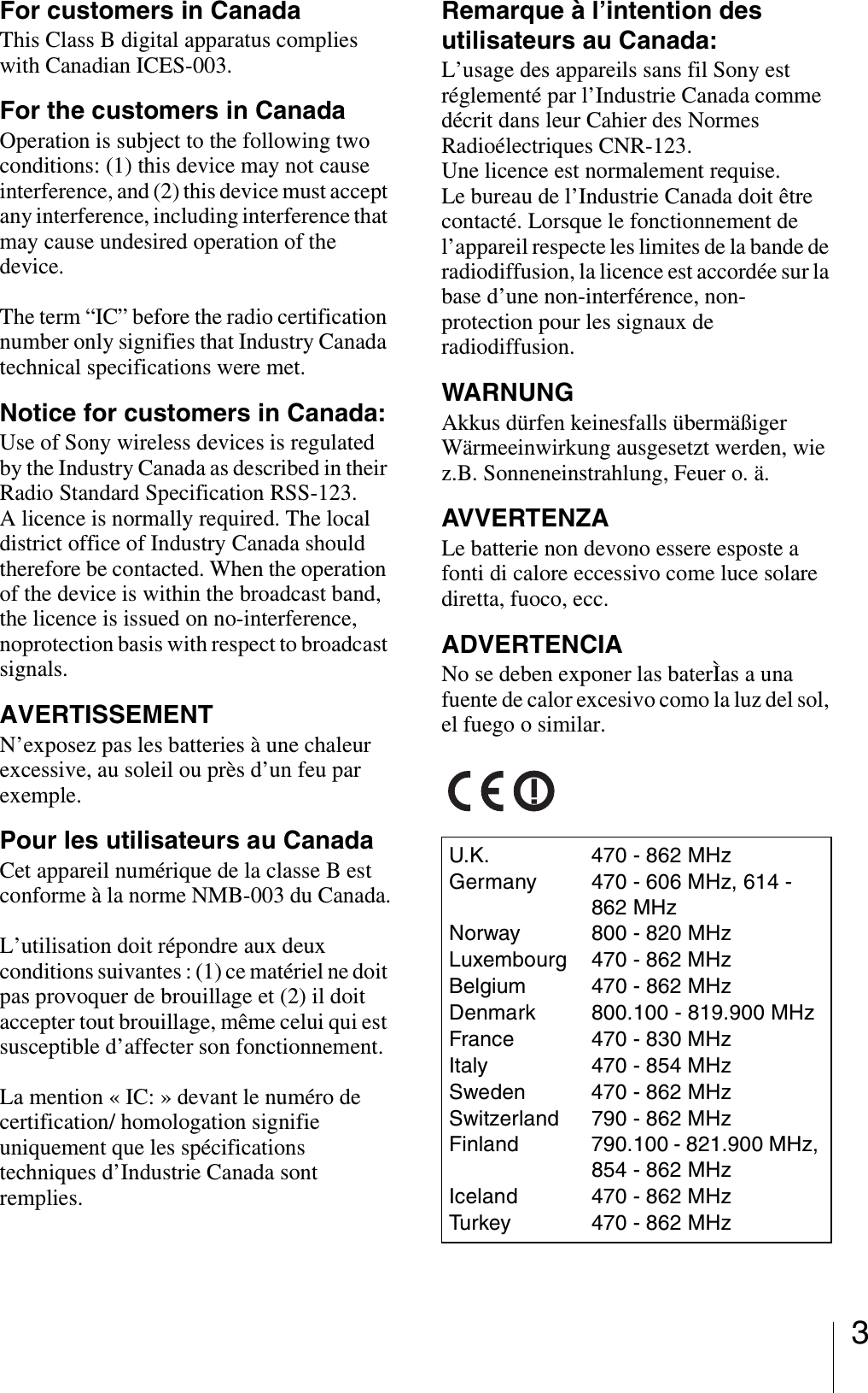 3For customers in CanadaThis Class B digital apparatus complies with Canadian ICES-003.For the customers in CanadaOperation is subject to the following two conditions: (1) this device may not cause interference, and (2) this device must accept any interference, including interference that may cause undesired operation of the device.The term “IC” before the radio certification number only signifies that Industry Canada technical specifications were met.Notice for customers in Canada:Use of Sony wireless devices is regulated by the Industry Canada as described in their Radio Standard Specification RSS-123.A licence is normally required. The local district office of Industry Canada should therefore be contacted. When the operation of the device is within the broadcast band, the licence is issued on no-interference, noprotection basis with respect to broadcast signals.AVERTISSEMENTN’exposez pas les batteries à une chaleur excessive, au soleil ou près d’un feu par exemple.Pour les utilisateurs au CanadaCet appareil numérique de la classe B est conforme à la norme NMB-003 du Canada.L’utilisation doit répondre aux deux conditions suivantes : (1) ce matériel ne doit pas provoquer de brouillage et (2) il doit accepter tout brouillage, même celui qui est susceptible d’affecter son fonctionnement.La mention « IC: » devant le numéro de certification/ homologation signifie uniquement que les spécifications techniques d’Industrie Canada sont remplies.Remarque à l’intention des utilisateurs au Canada:L’usage des appareils sans fil Sony est réglementé par l’Industrie Canada comme décrit dans leur Cahier des Normes Radioélectriques CNR-123.Une licence est normalement requise.Le bureau de l’Industrie Canada doit être contacté. Lorsque le fonctionnement de l’appareil respecte les limites de la bande de radiodiffusion, la licence est accordée sur la base d’une non-interférence, non-protection pour les signaux de radiodiffusion.WARNUNGAkkus dürfen keinesfalls übermäßiger Wärmeeinwirkung ausgesetzt werden, wie z.B. Sonneneinstrahlung, Feuer o. ä.AVVERTENZALe batterie non devono essere esposte a fonti di calore eccessivo come luce solare diretta, fuoco, ecc.ADVERTENCIANo se deben exponer las baterÌas a una fuente de calor excesivo como la luz del sol, el fuego o similar.U.K. 470 - 862 MHzGermany 470 - 606 MHz, 614 - 862 MHzNorway 800 - 820 MHzLuxembourg 470 - 862 MHzBelgium 470 - 862 MHzDenmark 800.100 - 819.900 MHzFrance 470 - 830 MHzItaly 470 - 854 MHzSweden 470 - 862 MHzSwitzerland 790 - 862 MHzFinland 790.100 - 821.900 MHz, 854 - 862 MHzIceland 470 - 862 MHzTurkey 470 - 862 MHz