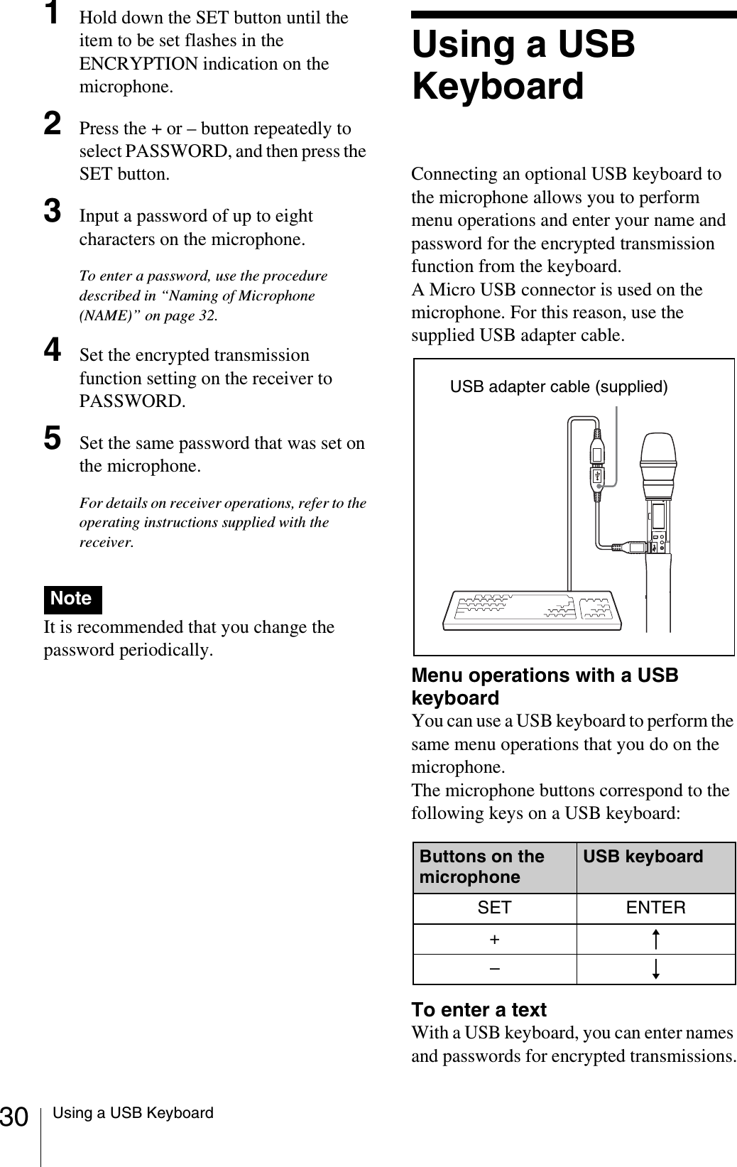 30 Using a USB Keyboard1Hold down the SET button until the item to be set flashes in the ENCRYPTION indication on the microphone.2Press the + or – button repeatedly to select PASSWORD, and then press the SET button.3Input a password of up to eight characters on the microphone.To enter a password, use the procedure described in “Naming of Microphone (NAME)” on page 32.4Set the encrypted transmission function setting on the receiver to PASSWORD.5Set the same password that was set on the microphone.For details on receiver operations, refer to the operating instructions supplied with the receiver.It is recommended that you change the password periodically.Using a USB KeyboardConnecting an optional USB keyboard to the microphone allows you to perform menu operations and enter your name and password for the encrypted transmission function from the keyboard.A Micro USB connector is used on the microphone. For this reason, use the supplied USB adapter cable.Menu operations with a USB keyboardYou can use a USB keyboard to perform the same menu operations that you do on the microphone.The microphone buttons correspond to the following keys on a USB keyboard:To enter a textWith a USB keyboard, you can enter names and passwords for encrypted transmissions.NoteButtons on the microphoneUSB keyboardSET ENTER+R–rUSB adapter cable (supplied)