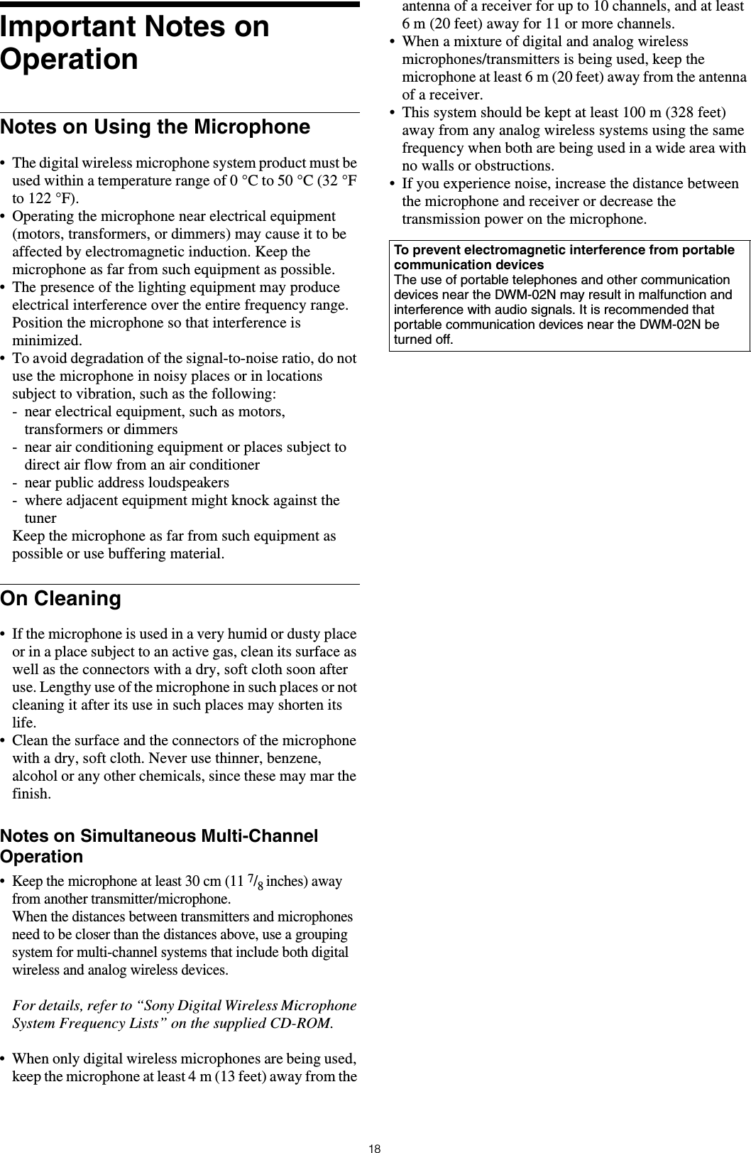 18Important Notes on OperationNotes on Using the Microphone• The digital wireless microphone system product must be used within a temperature range of 0 °C to 50 °C (32 °F to 122 °F).• Operating the microphone near electrical equipment (motors, transformers, or dimmers) may cause it to be affected by electromagnetic induction. Keep the microphone as far from such equipment as possible.• The presence of the lighting equipment may produce electrical interference over the entire frequency range. Position the microphone so that interference is minimized.• To avoid degradation of the signal-to-noise ratio, do not use the microphone in noisy places or in locations subject to vibration, such as the following:- near electrical equipment, such as motors, transformers or dimmers- near air conditioning equipment or places subject to direct air flow from an air conditioner- near public address loudspeakers- where adjacent equipment might knock against the tunerKeep the microphone as far from such equipment as possible or use buffering material.On Cleaning• If the microphone is used in a very humid or dusty place or in a place subject to an active gas, clean its surface as well as the connectors with a dry, soft cloth soon after use. Lengthy use of the microphone in such places or not cleaning it after its use in such places may shorten its life.• Clean the surface and the connectors of the microphone with a dry, soft cloth. Never use thinner, benzene, alcohol or any other chemicals, since these may mar the finish.Notes on Simultaneous Multi-Channel Operation• Keep the microphone at least 30 cm (11 7/8 inches) away from another transmitter/microphone.When the distances between transmitters and microphones need to be closer than the distances above, use a grouping system for multi-channel systems that include both digital wireless and analog wireless devices.For details, refer to “Sony Digital Wireless Microphone System Frequency Lists” on the supplied CD-ROM.• When only digital wireless microphones are being used, keep the microphone at least 4 m (13 feet) away from the antenna of a receiver for up to 10 channels, and at least 6 m (20 feet) away for 11 or more channels.• When a mixture of digital and analog wireless microphones/transmitters is being used, keep the microphone at least 6 m (20 feet) away from the antenna of a receiver.• This system should be kept at least 100 m (328 feet) away from any analog wireless systems using the same frequency when both are being used in a wide area with no walls or obstructions.• If you experience noise, increase the distance between the microphone and receiver or decrease the transmission power on the microphone.To prevent electromagnetic interference from portable communication devicesThe use of portable telephones and other communication devices near the DWM-02N may result in malfunction and interference with audio signals. It is recommended that portable communication devices near the DWM-02N be turned off.