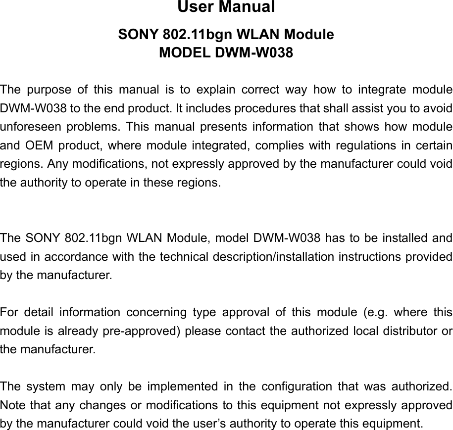 User Manual SONY 802.11bgn WLAN Module MODEL DWM-W038  The purpose of this manual is to explain correct way how to integrate module DWM-W038 to the end product. It includes procedures that shall assist you to avoid unforeseen problems. This manual presents information that shows how module and OEM product, where module integrated, complies with regulations in certain regions. Any modifications, not expressly approved by the manufacturer could void the authority to operate in these regions.   The SONY 802.11bgn WLAN Module, model DWM-W038 has to be installed and used in accordance with the technical description/installation instructions provided by the manufacturer.  For detail information concerning type approval of this module (e.g. where this module is already pre-approved) please contact the authorized local distributor or the manufacturer.  The system may only be implemented in the configuration that was authorized. Note that any changes or modifications to this equipment not expressly approved by the manufacturer could void the user’s authority to operate this equipment. 