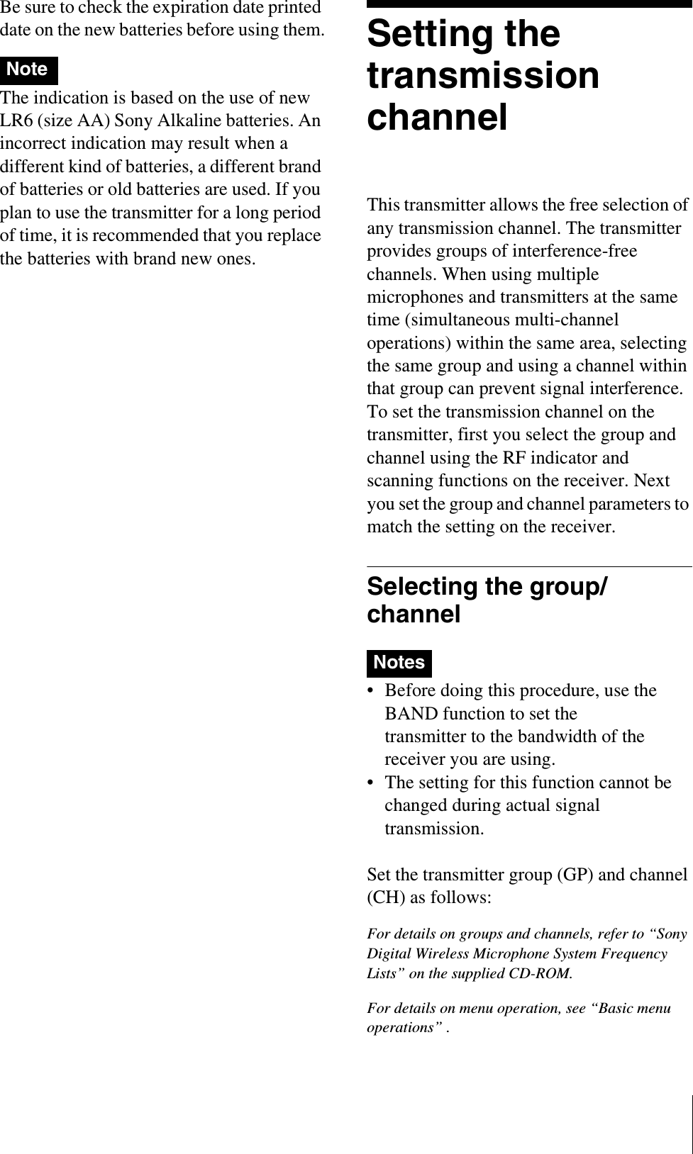 Be sure to check the expiration date printed date on the new batteries before using them.The indication is based on the use of new LR6 (size AA) Sony Alkaline batteries. An incorrect indication may result when a different kind of batteries, a different brand of batteries or old batteries are used. If you plan to use the transmitter for a long period of time, it is recommended that you replace the batteries with brand new ones.Setting the transmission channelThis transmitter allows the free selection of any transmission channel. The transmitter provides groups of interference-free channels. When using multiple microphones and transmitters at the same time (simultaneous multi-channel operations) within the same area, selecting the same group and using a channel within that group can prevent signal interference.To set the transmission channel on the transmitter, first you select the group and channel using the RF indicator and scanning functions on the receiver. Next you set the group and channel parameters to match the setting on the receiver.Selecting the group/channel• Before doing this procedure, use the BAND function to set the transmitter to the bandwidth of the receiver you are using.• The setting for this function cannot be changed during actual signal transmission. Set the transmitter group (GP) and channel (CH) as follows:For details on groups and channels, refer to “Sony Digital Wireless Microphone System Frequency Lists” on the supplied CD-ROM.For details on menu operation, see “Basic menu operations” .NoteNotes