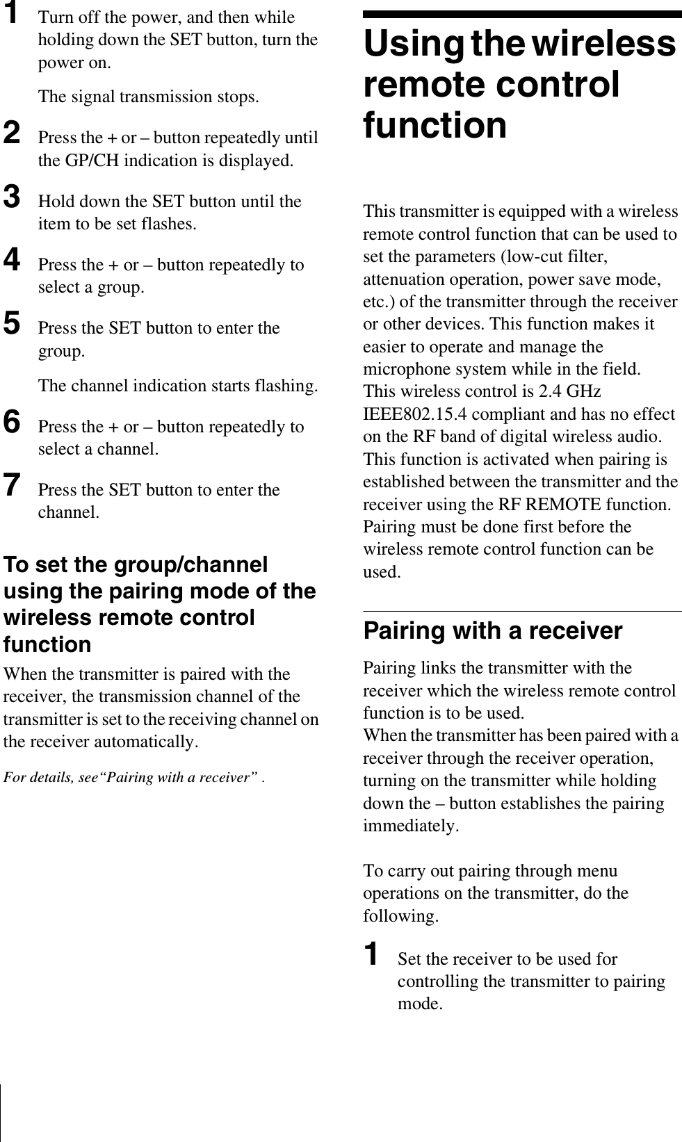 1Turn off the power, and then while holding down the SET button, turn the power on.The signal transmission stops.2Press the + or – button repeatedly until the GP/CH indication is displayed.3Hold down the SET button until the item to be set flashes.4Press the + or – button repeatedly to select a group.5Press the SET button to enter the group.The channel indication starts flashing.6Press the + or – button repeatedly to select a channel.7Press the SET button to enter the channel.To set the group/channel using the pairing mode of the wireless remote control functionWhen the transmitter is paired with the receiver, the transmission channel of the transmitter is set to the receiving channel on the receiver automatically.For details, see“Pairing with a receiver” .Using the wireless remote control functionThis transmitter is equipped with a wireless remote control function that can be used to set the parameters (low-cut filter, attenuation operation, power save mode, etc.) of the transmitter through the receiver or other devices. This function makes it easier to operate and manage the microphone system while in the field.This wireless control is 2.4 GHz IEEE802.15.4 compliant and has no effect on the RF band of digital wireless audio.This function is activated when pairing is established between the transmitter and the receiver using the RF REMOTE function. Pairing must be done first before the wireless remote control function can be used.Pairing with a receiverPairing links the transmitter with the receiver which the wireless remote control function is to be used.When the transmitter has been paired with a receiver through the receiver operation, turning on the transmitter while holding down the – button establishes the pairing immediately.To carry out pairing through menu operations on the transmitter, do the following.1Set the receiver to be used for controlling the transmitter to pairing mode.