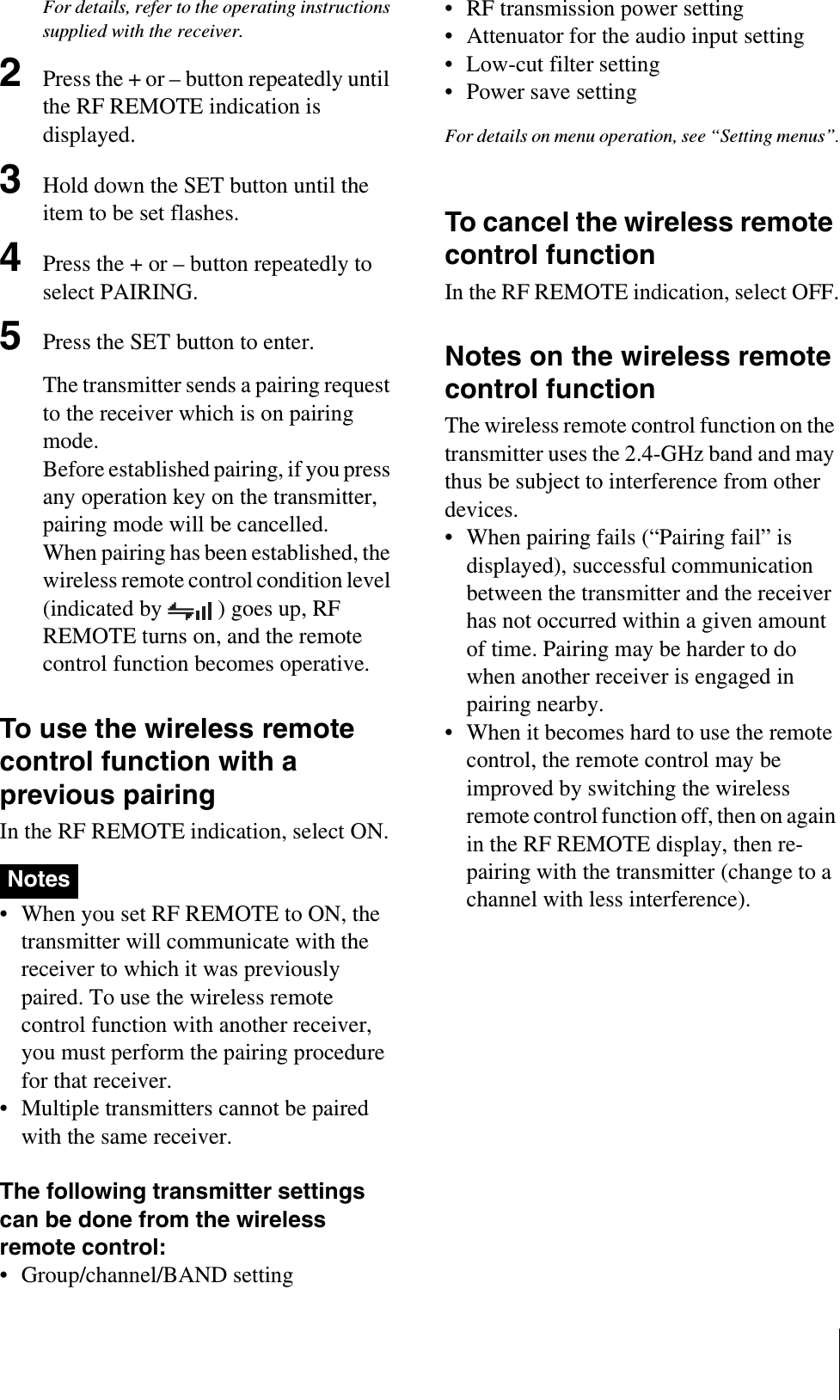 For details, refer to the operating instructions supplied with the receiver.2Press the + or – button repeatedly until the RF REMOTE indication is displayed.3Hold down the SET button until the item to be set flashes.4Press the + or – button repeatedly to select PAIRING.5Press the SET button to enter.The transmitter sends a pairing request to the receiver which is on pairing mode.Before established pairing, if you press any operation key on the transmitter, pairing mode will be cancelled.When pairing has been established, the wireless remote control condition level (indicated by  ) goes up, RF REMOTE turns on, and the remote control function becomes operative.To use the wireless remote control function with a previous pairingIn the RF REMOTE indication, select ON.• When you set RF REMOTE to ON, the transmitter will communicate with the receiver to which it was previously paired. To use the wireless remote control function with another receiver, you must perform the pairing procedure for that receiver.• Multiple transmitters cannot be paired with the same receiver. The following transmitter settings can be done from the wireless remote control:• Group/channel/BAND setting• RF transmission power setting• Attenuator for the audio input setting• Low-cut filter setting• Power save settingFor details on menu operation, see “Setting menus”.To cancel the wireless remote control functionIn the RF REMOTE indication, select OFF.Notes on the wireless remote control functionThe wireless remote control function on the transmitter uses the 2.4-GHz band and may thus be subject to interference from other devices.• When pairing fails (“Pairing fail” is displayed), successful communication between the transmitter and the receiver has not occurred within a given amount of time. Pairing may be harder to do when another receiver is engaged in pairing nearby. • When it becomes hard to use the remote control, the remote control may be improved by switching the wireless remote control function off, then on again in the RF REMOTE display, then re-pairing with the transmitter (change to a channel with less interference).Notes