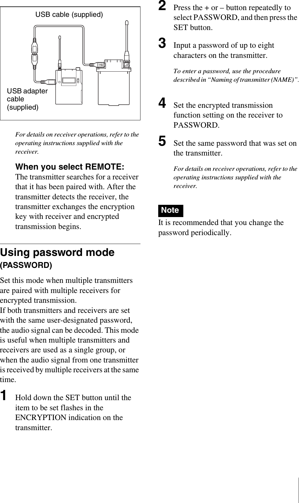For details on receiver operations, refer to the operating instructions supplied with the receiver.When you select REMOTE: The transmitter searches for a receiver that it has been paired with. After the transmitter detects the receiver, the transmitter exchanges the encryption key with receiver and encrypted transmission begins.Using password mode (PASSWORD)Set this mode when multiple transmitters are paired with multiple receivers for encrypted transmission.If both transmitters and receivers are set with the same user-designated password, the audio signal can be decoded. This mode is useful when multiple transmitters and receivers are used as a single group, or when the audio signal from one transmitter is received by multiple receivers at the same time.1Hold down the SET button until the item to be set flashes in the ENCRYPTION indication on the transmitter.2Press the + or – button repeatedly to select PASSWORD, and then press the SET button.3Input a password of up to eight characters on the transmitter.To enter a password, use the procedure described in “Naming of transmitter (NAME)”.4Set the encrypted transmission function setting on the receiver to PASSWORD.5Set the same password that was set on the transmitter.For details on receiver operations, refer to the operating instructions supplied with the receiver.It is recommended that you change the password periodically.USB cable (supplied)USB adapter cable (supplied)Note