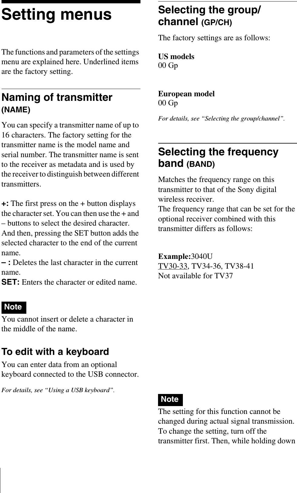 Setting menusThe functions and parameters of the settings menu are explained here. Underlined items are the factory setting.Naming of transmitter (NAME)You can specify a transmitter name of up to 16 characters. The factory setting for the transmitter name is the model name and serial number. The transmitter name is sent to the receiver as metadata and is used by the receiver to distinguish between different transmitters.+: The first press on the + button displays the character set. You can then use the + and – buttons to select the desired character. And then, pressing the SET button adds the selected character to the end of the current name.– : Deletes the last character in the current name.SET: Enters the character or edited name.You cannot insert or delete a character in the middle of the name.To edit with a keyboardYou can enter data from an optional keyboard connected to the USB connector.For details, see “Using a USB keyboard”.Selecting the group/channel (GP/CH)The factory settings are as follows:US models00 GpEuropean model00 GpFor details, see “Selecting the group/channel”.Selecting the frequency band (BAND)Matches the frequency range on this transmitter to that of the Sony digital wireless receiver.The frequency range that can be set for the optional receiver combined with this transmitter differs as follows:US modelsExample:3040UTV30-33, TV34-36, TV38-41Not available for TV37European model6267CETV62-64, TV67-69Not available for TV65 and TV66For details about the frequency range of each band, refer to “Sony Digital Wireless Microphone System Frequency Lists” on the supplied CD-ROM.The setting for this function cannot be changed during actual signal transmission. To change the setting, turn off the transmitter first. Then, while holding down NoteNote