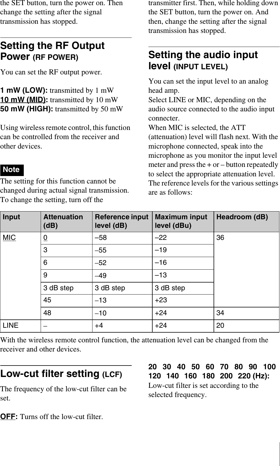 the SET button, turn the power on. Then change the setting after the signal transmission has stopped.Setting the RF Output Power (RF POWER)You can set the RF output power.1 mW (LOW): transmitted by 1 mW10 mW (MID): transmitted by 10 mW50 mW (HIGH): transmitted by 50 mW Using wireless remote control, this function can be controlled from the receiver and other devices.The setting for this function cannot be changed during actual signal transmission. To change the setting, turn off the transmitter first. Then, while holding down the SET button, turn the power on. And then, change the setting after the signal transmission has stopped.Setting the audio input level (INPUT LEVEL) You can set the input level to an analog head amp.Select LINE or MIC, depending on the audio source connected to the audio input connecter.When MIC is selected, the ATT (attenuation) level will flash next. With the microphone connected, speak into the microphone as you monitor the input level meter and press the + or – button repeatedly to select the appropriate attenuation level.The reference levels for the various settings are as follows:With the wireless remote control function, the attenuation level can be changed from the receiver and other devices.Low-cut filter setting (LCF)The frequency of the low-cut filter can be set.OFF:Turns off the low-cut filter.20 30 40 50 60 70 80 90 100120 140 160 180 200 220 (Hz): Low-cut filter is set according to the selected frequency.NoteInput Attenuation (dB)Reference input level (dB)Maximum input level (dBu)Headroom (dB)MIC 0–58 –22 363–55 –196–52 –169–49 –133 dB step  3 dB step 3 dB step45 –13 +2348 –10 +24 34LINE –+4 +24 20