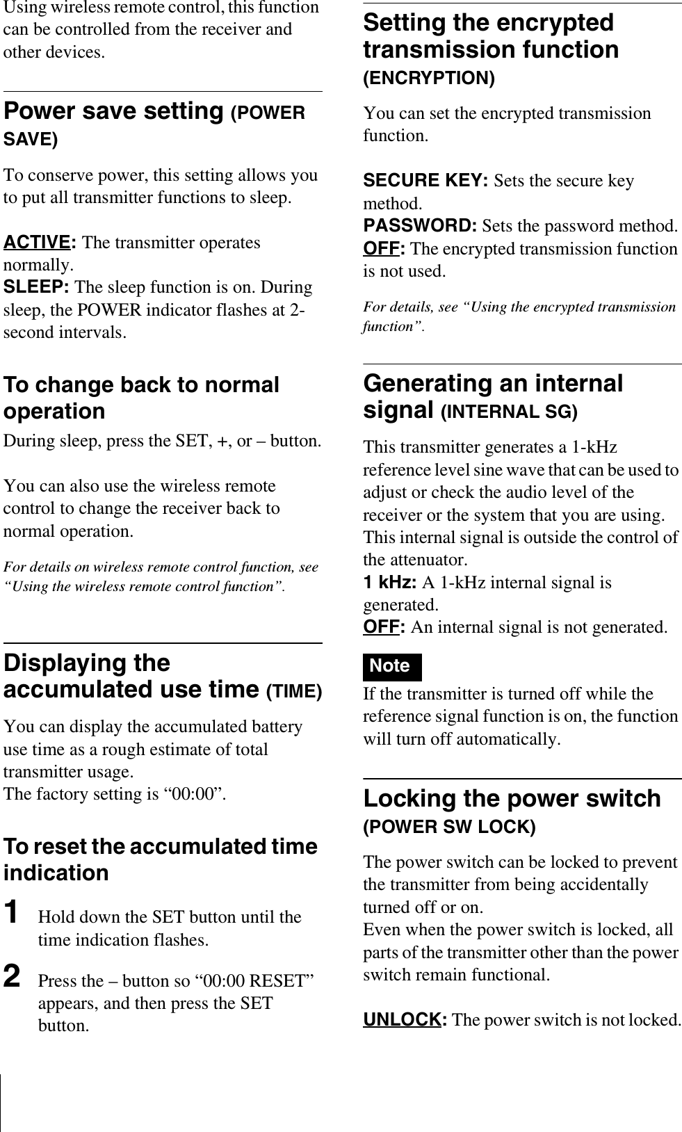 Using wireless remote control, this function can be controlled from the receiver and other devices.Power save setting (POWER SAVE)To conserve power, this setting allows you to put all transmitter functions to sleep.ACTIVE:The transmitter operates normally.SLEEP: The sleep function is on. During sleep, the POWER indicator flashes at 2-second intervals.To change back to normal operationDuring sleep, press the SET, +, or – button.You can also use the wireless remote control to change the receiver back to normal operation.For details on wireless remote control function, see “Using the wireless remote control function”.Displaying the accumulated use time (TIME)You can display the accumulated battery use time as a rough estimate of total transmitter usage.The factory setting is “00:00”.To reset the accumulated time indication1Hold down the SET button until the time indication flashes.2Press the – button so “00:00 RESET” appears, and then press the SET button.Setting the encrypted transmission function (ENCRYPTION)You can set the encrypted transmission function.SECURE KEY: Sets the secure key method.PASSWORD: Sets the password method.OFF: The encrypted transmission function is not used.For details, see “Using the encrypted transmission function”.Generating an internal signal (INTERNAL SG)This transmitter generates a 1-kHz reference level sine wave that can be used to adjust or check the audio level of the receiver or the system that you are using. This internal signal is outside the control of the attenuator.1 kHz: A 1-kHz internal signal is generated.OFF: An internal signal is not generated.If the transmitter is turned off while the reference signal function is on, the function will turn off automatically.Locking the power switch (POWER SW LOCK)The power switch can be locked to prevent the transmitter from being accidentally turned off or on.Even when the power switch is locked, all parts of the transmitter other than the power switch remain functional.UNLOCK:The power switch is not locked.Note