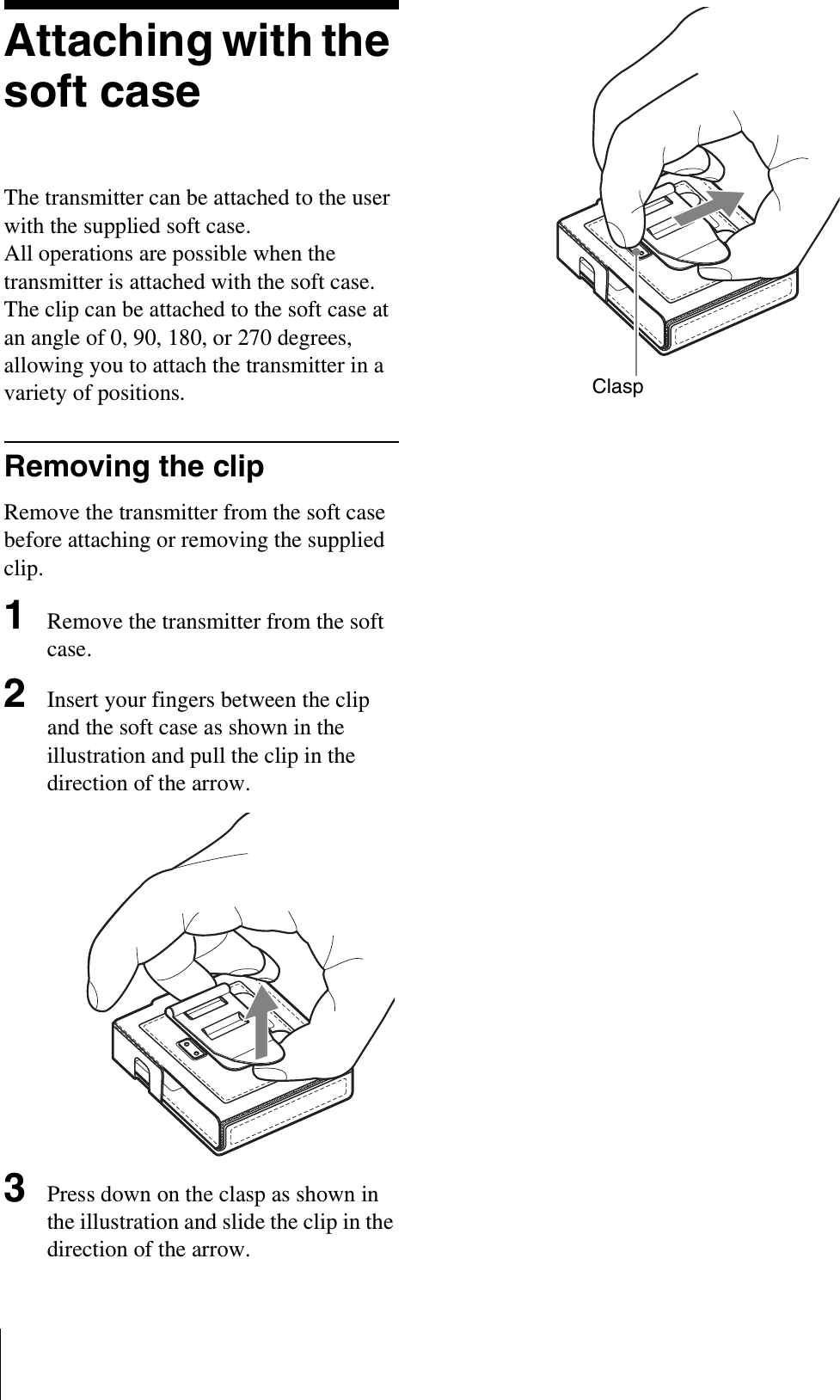 Attaching with the soft caseThe transmitter can be attached to the user with the supplied soft case.All operations are possible when the transmitter is attached with the soft case.The clip can be attached to the soft case at an angle of 0, 90, 180, or 270 degrees, allowing you to attach the transmitter in a variety of positions.Removing the clipRemove the transmitter from the soft case before attaching or removing the supplied clip.1Remove the transmitter from the soft case.2Insert your fingers between the clip and the soft case as shown in the illustration and pull the clip in the direction of the arrow.3Press down on the clasp as shown in the illustration and slide the clip in the direction of the arrow.Clasp