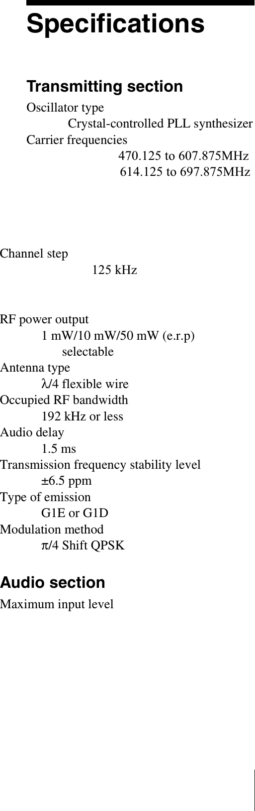 SpecificationsTransmitting sectionOscillator typeCrystal-controlled PLL synthesizerCarrier frequenciesUS models: 470.125 to 607.875MHz614.125 to 697.875MHzEuropean model: 798 to 862MHzChannel stepUS models: 125 kHzEuropean model: 25kHzRF power output1 mW/10 mW/50 mW (e.r.p) selectableAntenna typeλ/4 flexible wireOccupied RF bandwidth192 kHz or lessAudio delay1.5 msTransmission frequency stability level±6.5 ppmType of emissionG1E or G1DModulation methodπ/4 Shift QPSKAudio sectionMaximum input level