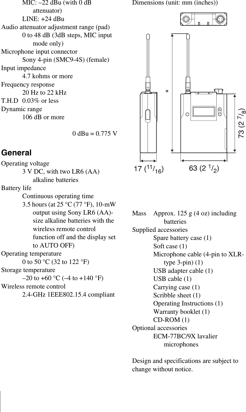 MIC: –22 dBu (with 0 dB attenuator)LINE: +24 dBuAudio attenuator adjustment range (pad) 0 to 48 dB (3dB steps, MIC input mode only)Microphone input connectorSony 4-pin (SMC9-4S) (female)Input impedance4.7 kohms or moreFrequency response20 Hz to 22 kHzT.H.D 0.03% or lessDynamic range106 dB or more0 dBu = 0.775 VGeneralOperating voltage3 V DC, with two LR6 (AA) alkaline batteriesBattery lifeContinuous operating time 3.5 hours (at 25 °C (77 °F), 10-mW output using Sony LR6 (AA)-size alkaline batteries with the wireless remote control function off and the display set to AUTO OFF)Operating temperature0 to 50 °C (32 to 122 °F)Storage temperature–20 to +60 °C (–4 to +140 °F)Wireless remote control2.4-GHz 1EEE802.15.4 compliantDimensions (unit: mm (inches))Mass Approx. 125 g (4 oz) including batteriesSupplied accessoriesSpare battery case (1)Soft case (1)Microphone cable (4-pin to XLR-type 3-pin) (1)USB adapter cable (1)USB cable (1)Carrying case (1)Scribble sheet (1)Operating Instructions (1)Warranty booklet (1)CD-ROM (1)Optional accessoriesECM-77BC/9X lavalier microphonesDesign and specifications are subject to change without notice.* CE6267 model: 169 (6 3/4)3040U model: 206 (8 1/8)4250U model: 188 (7 1/2)