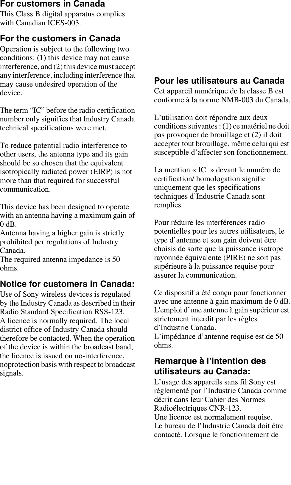 For customers in CanadaThis Class B digital apparatus complies with Canadian ICES-003.For the customers in CanadaOperation is subject to the following two conditions: (1) this device may not cause interference, and (2) this device must accept any interference, including interference that may cause undesired operation of the device.The term “IC” before the radio certification number only signifies that Industry Canada technical specifications were met.To reduce potential radio interference to other users, the antenna type and its gain should be so chosen that the equivalent isotropically radiated power (EIRP) is not more than that required for successful communication.This device has been designed to operate with an antenna having a maximum gain of 0 dB.Antenna having a higher gain is strictly prohibited per regulations of Industry Canada. The required antenna impedance is 50 ohms.Notice for customers in Canada:Use of Sony wireless devices is regulated by the Industry Canada as described in their Radio Standard Specification RSS-123.A licence is normally required. The local district office of Industry Canada should therefore be contacted. When the operation of the device is within the broadcast band, the licence is issued on no-interference, noprotection basis with respect to broadcast signals.For the customers in EuropeIf the transmitter develops an abnormally high temperature, a burning odor or smoke during use, remove the battery holder and stop using the transmitter immediately.Take care not to burn your fingers when removing the battery holder as the batteries may be very hot at this time.AVERTISSEMENTN’exposez pas les batteries à une chaleur excessive, au soleil ou près d’un feu par exemple.Pour les utilisateurs au CanadaCet appareil numérique de la classe B est conforme à la norme NMB-003 du Canada.L’utilisation doit répondre aux deux conditions suivantes : (1) ce matériel ne doit pas provoquer de brouillage et (2) il doit accepter tout brouillage, même celui qui est susceptible d’affecter son fonctionnement.La mention « IC: » devant le numéro de certification/ homologation signifie uniquement que les spécifications techniques d’Industrie Canada sont remplies.Pour réduire les interférences radio potentielles pour les autres utilisateurs, le type d’antenne et son gain doivent être choisis de sorte que la puissance isotrope rayonnée équivalente (PIRE) ne soit pas supérieure à la puissance requise pour assurer la communication.Ce dispositif a été conçu pour fonctionner avec une antenne à gain maximum de 0 dB.L&apos;emploi d’une antenne à gain supérieur est strictement interdit par les règles d’Industrie Canada.L’impédance d’antenne requise est de 50 ohms.Remarque à l’intention des utilisateurs au Canada:L’usage des appareils sans fil Sony est réglementé par l’Industrie Canada comme décrit dans leur Cahier des Normes Radioélectriques CNR-123.Une licence est normalement requise.Le bureau de l’Industrie Canada doit être contacté. Lorsque le fonctionnement de 