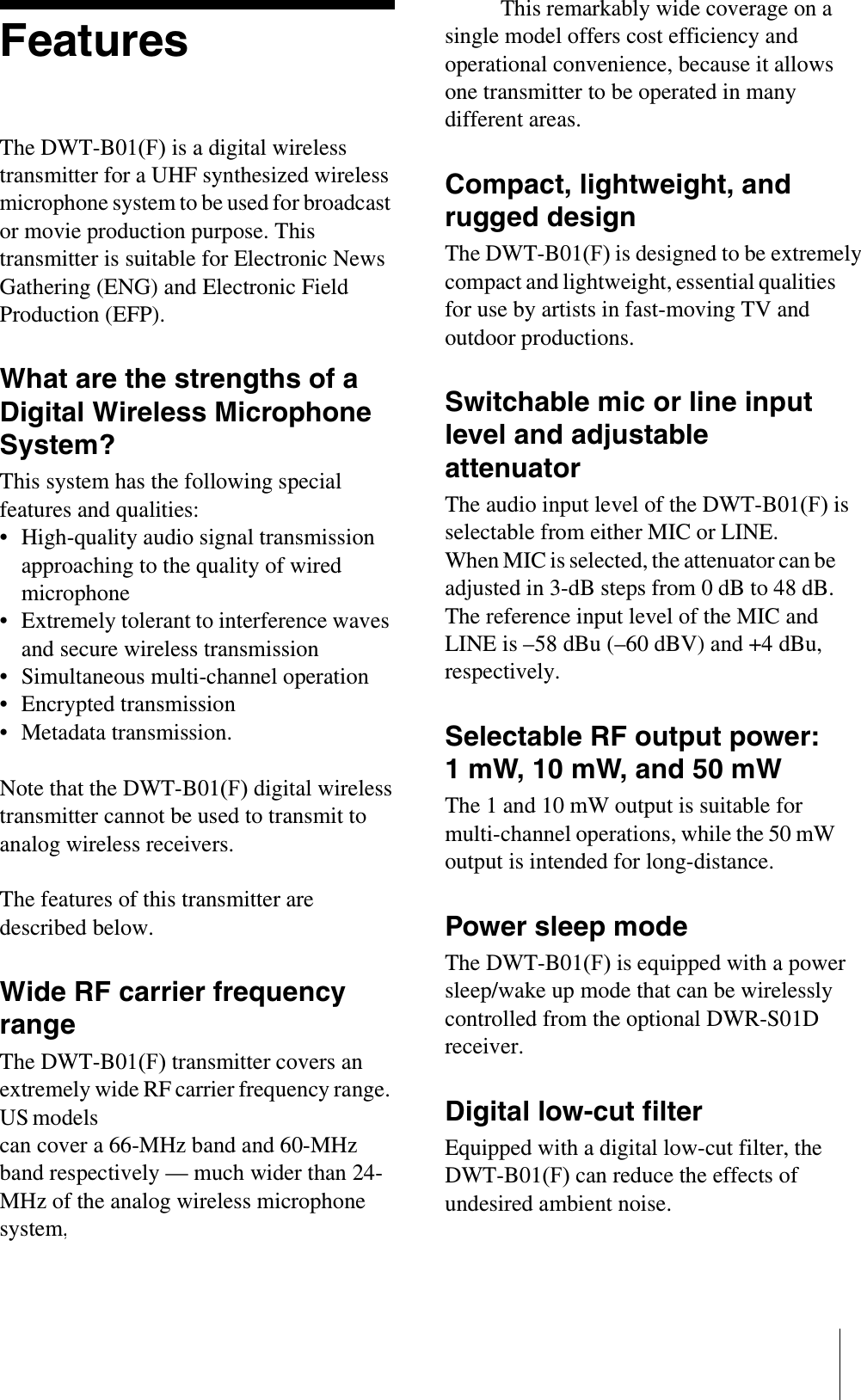 FeaturesThe DWT-B01(F) is a digital wireless transmitter for a UHF synthesized wireless microphone system to be used for broadcast or movie production purpose. This transmitter is suitable for Electronic News Gathering (ENG) and Electronic Field Production (EFP).What are the strengths of a Digital Wireless Microphone System?This system has the following special features and qualities:• High-quality audio signal transmission approaching to the quality of wired microphone• Extremely tolerant to interference waves and secure wireless transmission• Simultaneous multi-channel operation• Encrypted transmission• Metadata transmission.Note that the DWT-B01(F) digital wireless transmitter cannot be used to transmit to analog wireless receivers.The features of this transmitter are described below.Wide RF carrier frequency rangeThe DWT-B01(F) transmitter covers an extremely wide RF carrier frequency range. US modelscan cover a 66-MHz band and 60-MHz band respectively — much wider than 24-MHz of the analog wireless microphone system, while the CE6267 model (European model) can cover a 48-MHz band. This remarkably wide coverage on a single model offers cost efficiency and operational convenience, because it allows one transmitter to be operated in many different areas.Compact, lightweight, and rugged designThe DWT-B01(F) is designed to be extremely compact and lightweight, essential qualities for use by artists in fast-moving TV and outdoor productions. Switchable mic or line input level and adjustable attenuatorThe audio input level of the DWT-B01(F) is selectable from either MIC or LINE.When MIC is selected, the attenuator can be adjusted in 3-dB steps from 0 dB to 48 dB. The reference input level of the MIC and LINE is –58 dBu (–60 dBV) and +4 dBu, respectively.Selectable RF output power: 1 mW, 10 mW, and 50 mWThe 1 and 10 mW output is suitable for multi-channel operations, while the 50 mW output is intended for long-distance.Power sleep modeThe DWT-B01(F) is equipped with a power sleep/wake up mode that can be wirelessly controlled from the optional DWR-S01D receiver.Digital low-cut filterEquipped with a digital low-cut filter, the DWT-B01(F) can reduce the effects of undesired ambient noise.