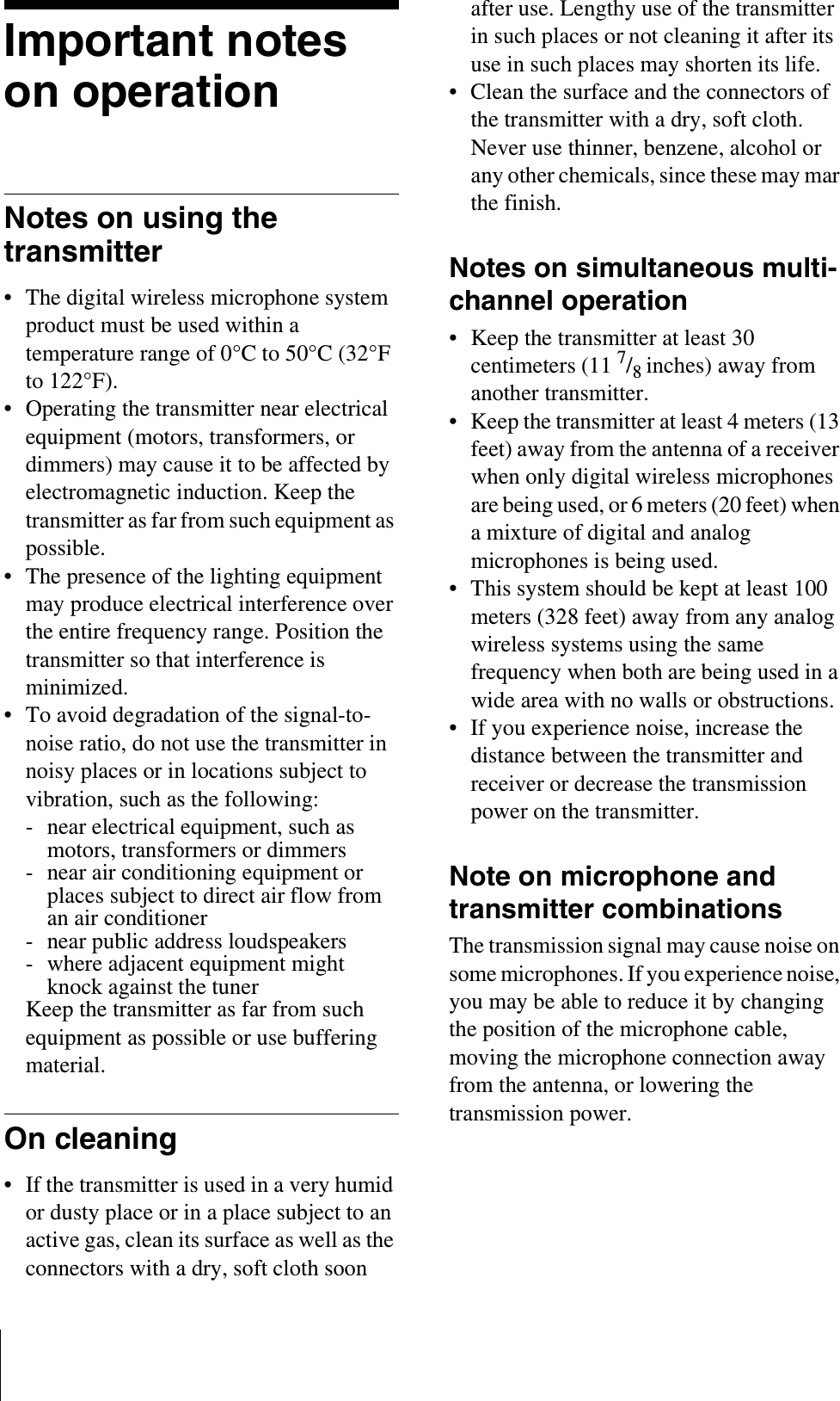 Important notes on operationNotes on using the transmitter• The digital wireless microphone system product must be used within a temperature range of 0°C to 50°C (32°F to 122°F).• Operating the transmitter near electrical equipment (motors, transformers, or dimmers) may cause it to be affected by electromagnetic induction. Keep the transmitter as far from such equipment as possible.• The presence of the lighting equipment may produce electrical interference over the entire frequency range. Position the transmitter so that interference is minimized.• To avoid degradation of the signal-to-noise ratio, do not use the transmitter in noisy places or in locations subject to vibration, such as the following:- near electrical equipment, such as motors, transformers or dimmers- near air conditioning equipment or places subject to direct air flow from an air conditioner- near public address loudspeakers- where adjacent equipment might knock against the tunerKeep the transmitter as far from such equipment as possible or use buffering material.On cleaning• If the transmitter is used in a very humid or dusty place or in a place subject to an active gas, clean its surface as well as the connectors with a dry, soft cloth soon after use. Lengthy use of the transmitter in such places or not cleaning it after its use in such places may shorten its life.• Clean the surface and the connectors of the transmitter with a dry, soft cloth. Never use thinner, benzene, alcohol or any other chemicals, since these may mar the finish.Notes on simultaneous multi-channel operation• Keep the transmitter at least 30 centimeters (11 7/8inches) away from another transmitter.• Keep the transmitter at least 4 meters (13 feet) away from the antenna of a receiver when only digital wireless microphones are being used, or 6 meters (20 feet) when a mixture of digital and analog microphones is being used.• This system should be kept at least 100 meters (328 feet) away from any analog wireless systems using the same frequency when both are being used in a wide area with no walls or obstructions.• If you experience noise, increase the distance between the transmitter and receiver or decrease the transmission power on the transmitter.Note on microphone and transmitter combinationsThe transmission signal may cause noise on some microphones. If you experience noise, you may be able to reduce it by changing the position of the microphone cable, moving the microphone connection away from the antenna, or lowering the transmission power.