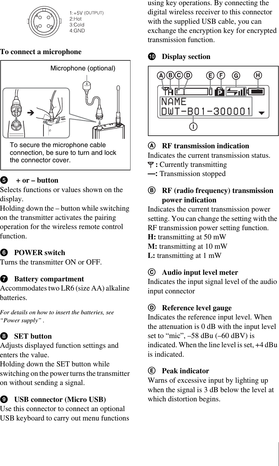 To connect a microphonee + or – buttonSelects functions or values shown on the display.Holding down the – button while switching on the transmitter activates the pairing operation for the wireless remote control function.fPOWER switchTurns the transmitter ON or OFF.gBattery compartmentAccommodates two LR6 (size AA) alkaline batteries.For details on how to insert the batteries, see “Power supply” .hSET buttonAdjusts displayed function settings and enters the value.Holding down the SET button while switching on the power turns the transmitter on without sending a signal.iUSB connector (Micro USB)Use this connector to connect an optional USB keyboard to carry out menu functions using key operations. By connecting the digital wireless receiver to this connector with the supplied USB cable, you can exchange the encryption key for encrypted transmission function.jDisplay sectionARF transmission indicationIndicates the current transmission status.:Currently transmitting—: Transmission stoppedBRF (radio frequency) transmission power indicationIndicates the current transmission power setting. You can change the setting with the RF transmission power setting function.H: transmitting at 50 mWM: transmitting at 10 mWL: transmitting at 1 mWCAudio input level meterIndicates the input signal level of the audio input connectorDReference level gaugeIndicates the reference input level. When the attenuation is 0 dB with the input level set to “mic”, –58 dBu (–60 dBV) is indicated. When the line level is set, +4 dBu is indicated.EPeak indicatorWarns of excessive input by lighting up when the signal is 3 dB below the level at which distortion begins.Microphone (optional)To secure the microphone cable connection, be sure to turn and lock the connector cover.