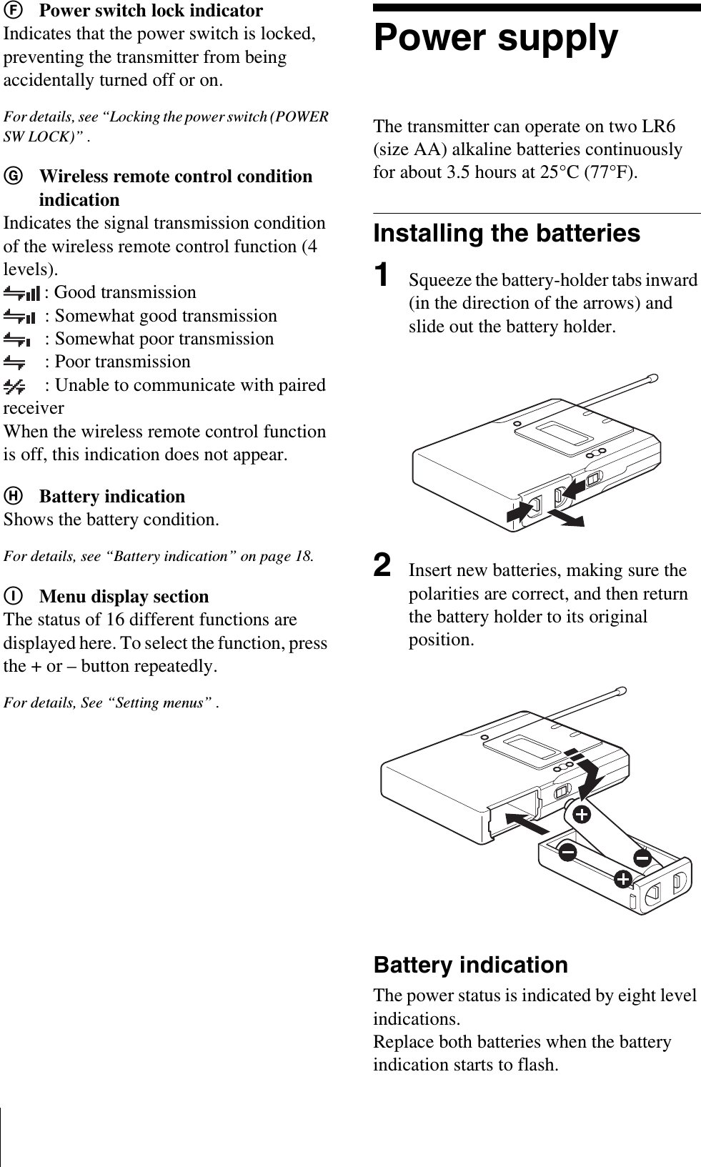 FPower switch lock indicatorIndicates that the power switch is locked, preventing the transmitter from being accidentally turned off or on.For details, see “Locking the power switch (POWER SW LOCK)” .GWireless remote control condition indicationIndicates the signal transmission condition of the wireless remote control function (4 levels).: Good transmission: Somewhat good transmission: Somewhat poor transmission: Poor transmission: Unable to communicate with paired receiverWhen the wireless remote control function is off, this indication does not appear.HBattery indicationShows the battery condition.For details, see “Battery indication” on page 18.IMenu display sectionThe status of 16 different functions are displayed here. To select the function, press the + or – button repeatedly.For details, See “Setting menus” .Power supplyThe transmitter can operate on two LR6 (size AA) alkaline batteries continuously for about 3.5 hours at 25°C (77°F).Installing the batteries1Squeeze the battery-holder tabs inward (in the direction of the arrows) and slide out the battery holder.2Insert new batteries, making sure the polarities are correct, and then return the battery holder to its original position.Battery indicationThe power status is indicated by eight level indications. Replace both batteries when the battery indication starts to flash.