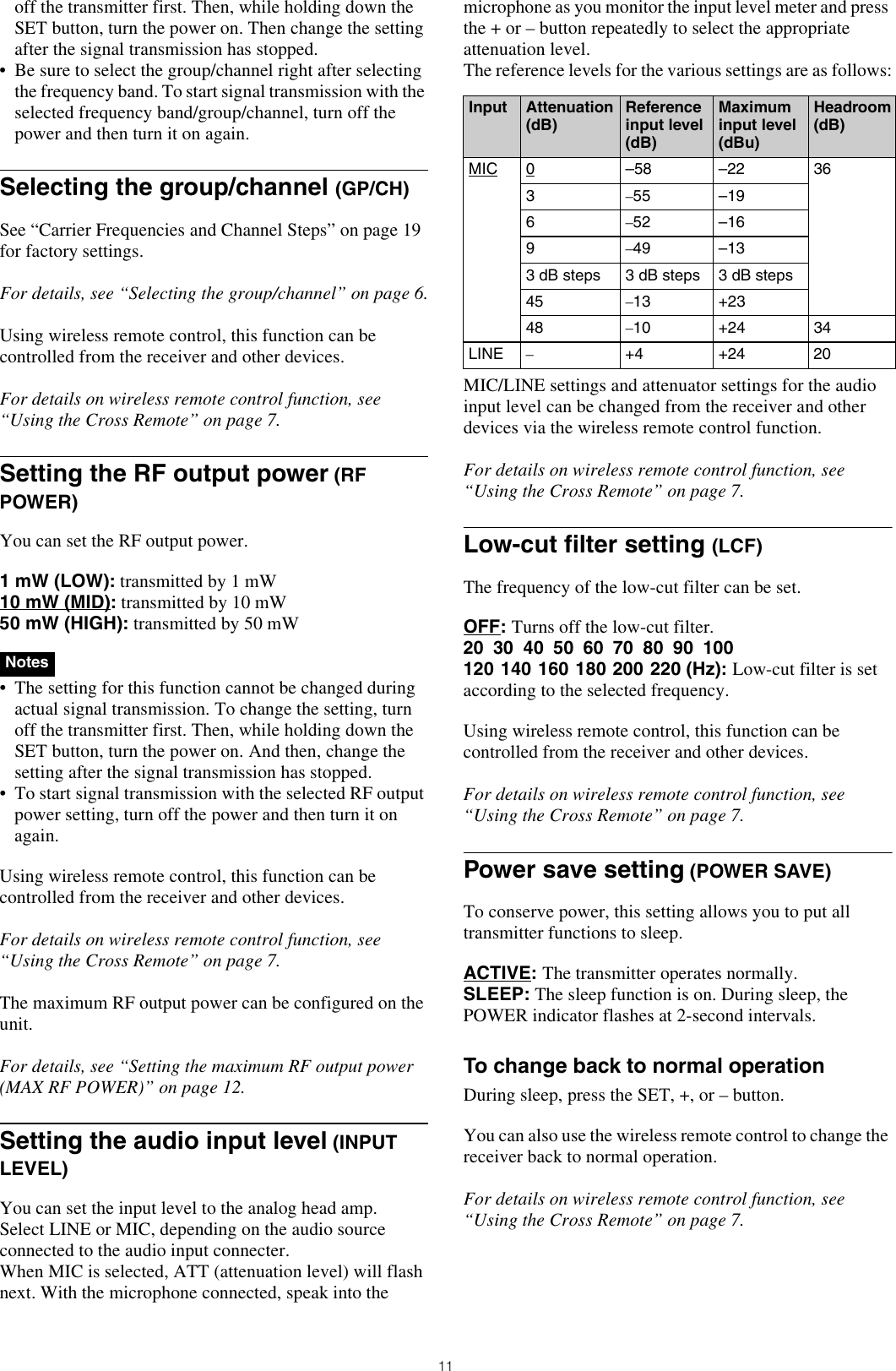 11off the transmitter first. Then, while holding down the SET button, turn the power on. Then change the setting after the signal transmission has stopped.• Be sure to select the group/channel right after selecting the frequency band. To start signal transmission with the selected frequency band/group/channel, turn off the power and then turn it on again.Selecting the group/channel (GP/CH)See “Carrier Frequencies and Channel Steps” on page 19 for factory settings.For details, see “Selecting the group/channel” on page 6.Using wireless remote control, this function can be controlled from the receiver and other devices.For details on wireless remote control function, see “Using the Cross Remote” on page 7.Setting the RF output power (RF POWER)You can set the RF output power.1 mW (LOW): transmitted by 1 mW10 mW (MID): transmitted by 10 mW50 mW (HIGH): transmitted by 50 mW  • The setting for this function cannot be changed during actual signal transmission. To change the setting, turn off the transmitter first. Then, while holding down the SET button, turn the power on. And then, change the setting after the signal transmission has stopped.• To start signal transmission with the selected RF output power setting, turn off the power and then turn it on again.Using wireless remote control, this function can be controlled from the receiver and other devices.For details on wireless remote control function, see “Using the Cross Remote” on page 7.The maximum RF output power can be configured on the unit.For details, see “Setting the maximum RF output power (MAX RF POWER)” on page 12.Setting the audio input level (INPUT LEVEL) You can set the input level to the analog head amp.Select LINE or MIC, depending on the audio source connected to the audio input connecter.When MIC is selected, ATT (attenuation level) will flash next. With the microphone connected, speak into the microphone as you monitor the input level meter and press the + or – button repeatedly to select the appropriate attenuation level.The reference levels for the various settings are as follows:MIC/LINE settings and attenuator settings for the audio input level can be changed from the receiver and other devices via the wireless remote control function.For details on wireless remote control function, see “Using the Cross Remote” on page 7.Low-cut filter setting (LCF)The frequency of the low-cut filter can be set.OFF: Turns off the low-cut filter.20 30 40 50 60 70 80 90 100120 140 160 180 200 220 (Hz): Low-cut filter is set according to the selected frequency.Using wireless remote control, this function can be controlled from the receiver and other devices.For details on wireless remote control function, see “Using the Cross Remote” on page 7.Power save setting (POWER SAVE)To conserve power, this setting allows you to put all transmitter functions to sleep.ACTIVE: The transmitter operates normally.SLEEP: The sleep function is on. During sleep, the POWER indicator flashes at 2-second intervals.To change back to normal operationDuring sleep, press the SET, +, or – button.You can also use the wireless remote control to change the receiver back to normal operation.For details on wireless remote control function, see “Using the Cross Remote” on page 7.NotesInput Attenuation (dB)Reference input level (dB)Maximum input level (dBu)Headroom (dB)MIC 0–58 –22 363–55 –196–52 –169–49 –133 dB steps 3 dB steps 3 dB steps45 –13 +2348 –10 +24 34LINE –+4 +24 20