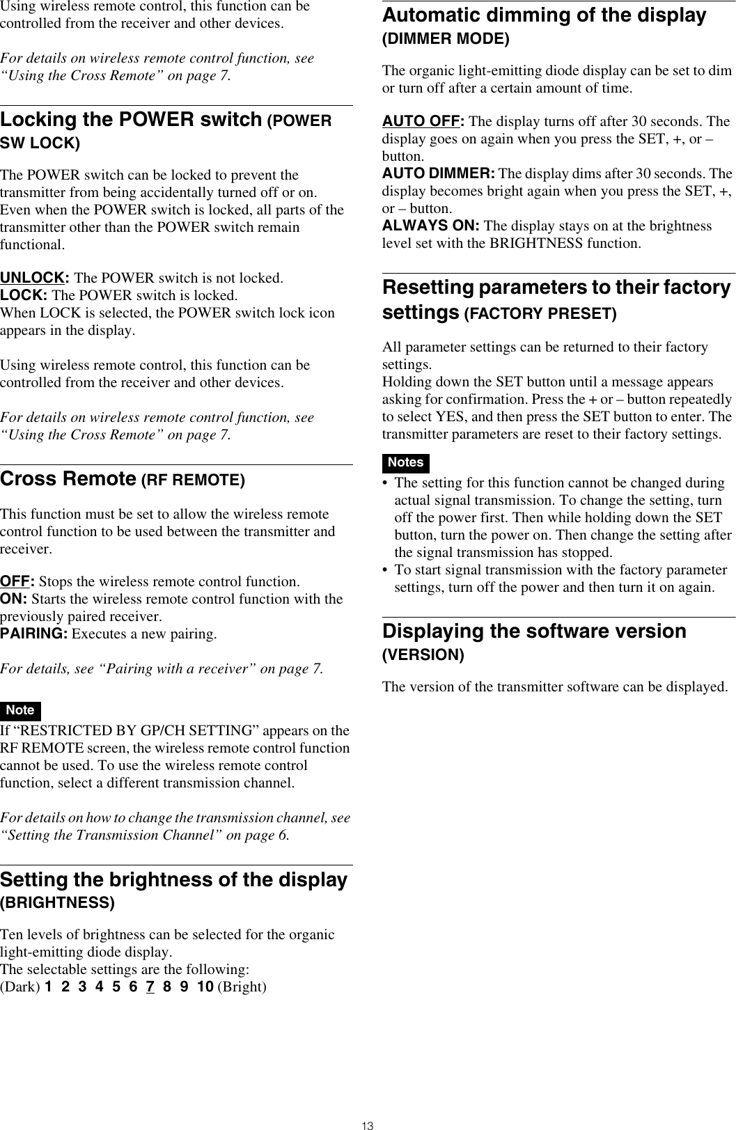 13Using wireless remote control, this function can be controlled from the receiver and other devices.For details on wireless remote control function, see “Using the Cross Remote” on page 7.Locking the POWER switch (POWER SW LOCK)The POWER switch can be locked to prevent the transmitter from being accidentally turned off or on.Even when the POWER switch is locked, all parts of the transmitter other than the POWER switch remain functional.UNLOCK: The POWER switch is not locked.LOCK: The POWER switch is locked.When LOCK is selected, the POWER switch lock icon appears in the display.Using wireless remote control, this function can be controlled from the receiver and other devices.For details on wireless remote control function, see “Using the Cross Remote” on page 7.Cross Remote (RF REMOTE)This function must be set to allow the wireless remote control function to be used between the transmitter and receiver.OFF: Stops the wireless remote control function.ON: Starts the wireless remote control function with the previously paired receiver.PAIRING: Executes a new pairing.For details, see “Pairing with a receiver” on page 7. If “RESTRICTED BY GP/CH SETTING” appears on the RF REMOTE screen, the wireless remote control function cannot be used. To use the wireless remote control function, select a different transmission channel.For details on how to change the transmission channel, see “Setting the Transmission Channel” on page 6.Setting the brightness of the display (BRIGHTNESS)Ten levels of brightness can be selected for the organic light-emitting diode display.The selectable settings are the following:(Dark) 1  2  3  4  5  6  7  8  9  10 (Bright)Automatic dimming of the display (DIMMER MODE)The organic light-emitting diode display can be set to dim or turn off after a certain amount of time.AUTO OFF: The display turns off after 30 seconds. The display goes on again when you press the SET, +, or – button.AUTO DIMMER: The display dims after 30 seconds. The display becomes bright again when you press the SET, +, or – button.ALWAYS ON: The display stays on at the brightness level set with the BRIGHTNESS function.Resetting parameters to their factory settings (FACTORY PRESET)All parameter settings can be returned to their factory settings.Holding down the SET button until a message appears asking for confirmation. Press the + or – button repeatedly to select YES, and then press the SET button to enter. The transmitter parameters are reset to their factory settings. • The setting for this function cannot be changed during actual signal transmission. To change the setting, turn off the power first. Then while holding down the SET button, turn the power on. Then change the setting after the signal transmission has stopped.• To start signal transmission with the factory parameter settings, turn off the power and then turn it on again.Displaying the software version (VERSION)The version of the transmitter software can be displayed.NoteNotes