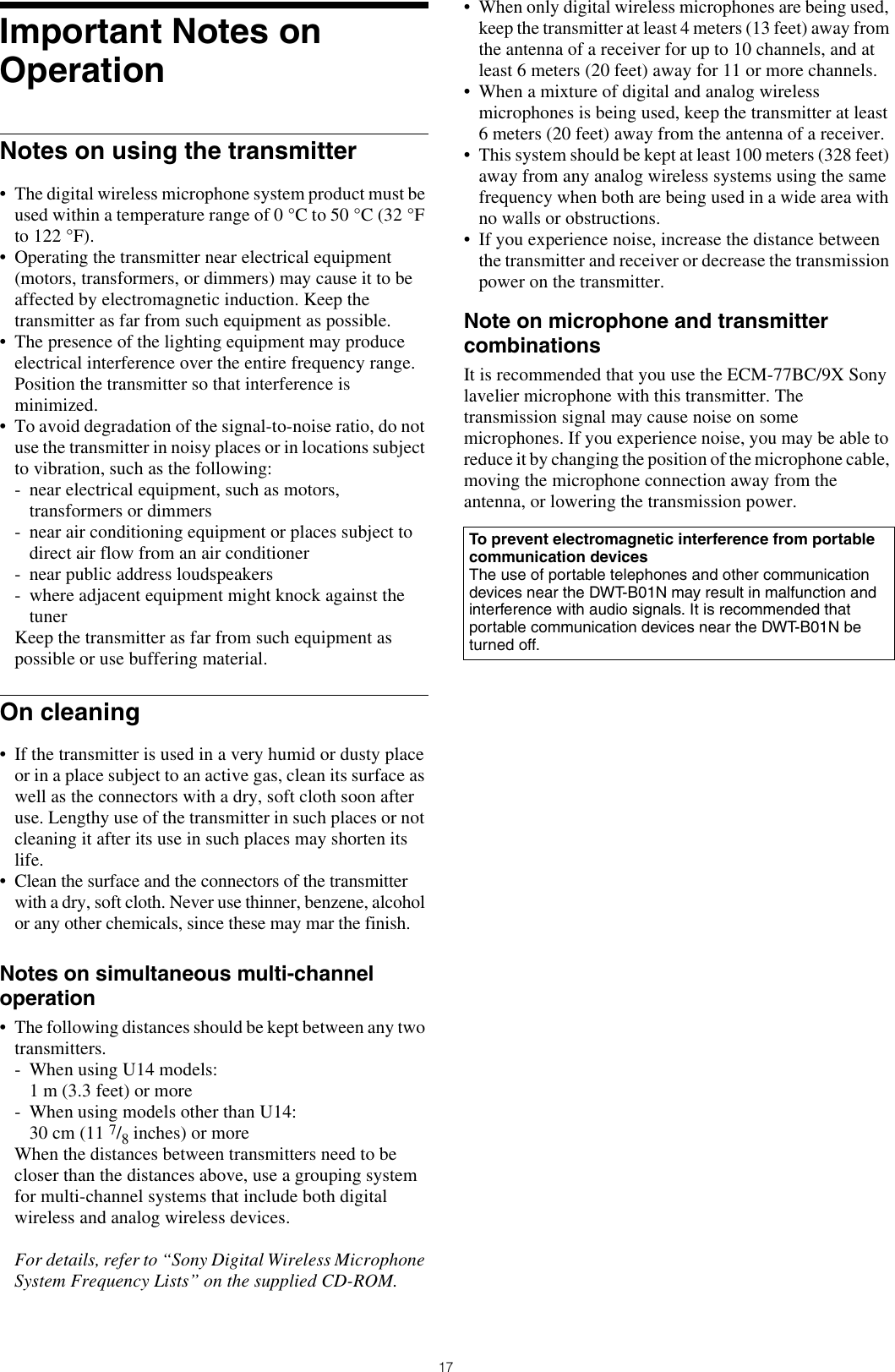 17Important Notes on OperationNotes on using the transmitter• The digital wireless microphone system product must be used within a temperature range of 0 °C to 50 °C (32 °F to 122 °F).• Operating the transmitter near electrical equipment (motors, transformers, or dimmers) may cause it to be affected by electromagnetic induction. Keep the transmitter as far from such equipment as possible.• The presence of the lighting equipment may produce electrical interference over the entire frequency range. Position the transmitter so that interference is minimized.• To avoid degradation of the signal-to-noise ratio, do not use the transmitter in noisy places or in locations subject to vibration, such as the following:- near electrical equipment, such as motors, transformers or dimmers- near air conditioning equipment or places subject to direct air flow from an air conditioner- near public address loudspeakers- where adjacent equipment might knock against the tunerKeep the transmitter as far from such equipment as possible or use buffering material.On cleaning• If the transmitter is used in a very humid or dusty place or in a place subject to an active gas, clean its surface as well as the connectors with a dry, soft cloth soon after use. Lengthy use of the transmitter in such places or not cleaning it after its use in such places may shorten its life.• Clean the surface and the connectors of the transmitter with a dry, soft cloth. Never use thinner, benzene, alcohol or any other chemicals, since these may mar the finish.Notes on simultaneous multi-channel operation• The following distances should be kept between any two transmitters.- When using U14 models:1 m (3.3 feet) or more- When using models other than U14:30 cm (11 7/8 inches) or moreWhen the distances between transmitters need to be closer than the distances above, use a grouping system for multi-channel systems that include both digital wireless and analog wireless devices.For details, refer to “Sony Digital Wireless Microphone System Frequency Lists” on the supplied CD-ROM.• When only digital wireless microphones are being used, keep the transmitter at least 4 meters (13 feet) away from the antenna of a receiver for up to 10 channels, and at least 6 meters (20 feet) away for 11 or more channels.• When a mixture of digital and analog wireless microphones is being used, keep the transmitter at least 6 meters (20 feet) away from the antenna of a receiver.• This system should be kept at least 100 meters (328 feet) away from any analog wireless systems using the same frequency when both are being used in a wide area with no walls or obstructions.• If you experience noise, increase the distance between the transmitter and receiver or decrease the transmission power on the transmitter.Note on microphone and transmitter combinationsIt is recommended that you use the ECM-77BC/9X Sony lavelier microphone with this transmitter. The transmission signal may cause noise on some microphones. If you experience noise, you may be able to reduce it by changing the position of the microphone cable, moving the microphone connection away from the antenna, or lowering the transmission power.To prevent electromagnetic interference from portable communication devicesThe use of portable telephones and other communication devices near the DWT-B01N may result in malfunction and interference with audio signals. It is recommended that portable communication devices near the DWT-B01N be turned off.
