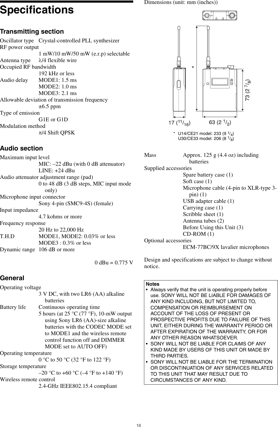 18SpecificationsTransmitting sectionOscillator type Crystal-controlled PLL synthesizerRF power output1 mW/10 mW/50 mW (e.r.p) selectableAntenna type λ/4 flexible wireOccupied RF bandwidth192 kHz or lessAudio delay MODE1: 1.5 msMODE2: 1.0 msMODE3: 2.1 msAllowable deviation of transmission frequency±6.5 ppmType of emissionG1E or G1DModulation methodπ/4 Shift QPSKAudio sectionMaximum input levelMIC: –22 dBu (with 0 dB attenuator)LINE: +24 dBuAudio attenuator adjustment range (pad) 0 to 48 dB (3 dB steps, MIC input mode only)Microphone input connectorSony 4-pin (SMC9-4S) (female)Input impedance4.7 kohms or moreFrequency response20 Hz to 22,000 HzT.H.D MODE1, MODE2: 0.03% or lessMODE3 : 0.3% or lessDynamic range 106 dB or more0 dBu = 0.775 VGeneralOperating voltage3 V DC, with two LR6 (AA) alkaline batteriesBattery life Continuous operating time 5 hours (at 25 °C (77 °F), 10-mW output using Sony LR6 (AA)-size alkaline batteries with the CODEC MODE set to MODE1 and the wireless remote control function off and DIMMER MODE set to AUTO OFF)Operating temperature0 °C to 50 °C (32 °F to 122 °F)Storage temperature–20°C to +60°C (–4°F to +140°F)Wireless remote control2.4-GHz IEEE802.15.4 compliantDimensions (unit: mm (inches))Mass Approx. 125 g (4.4 oz) including batteriesSupplied accessoriesSpare battery case (1)Soft case (1)Microphone cable (4-pin to XLR-type 3-pin) (1)USB adapter cable (1)Carrying case (1)Scribble sheet (1)Antenna tubes (2)Before Using this Unit (3)CD-ROM (1)Optional accessoriesECM-77BC/9X lavalier microphonesDesign and specifications are subject to change without notice.Notes• Always verify that the unit is operating properly beforeuse. SONY WILL NOT BE LIABLE FOR DAMAGES OFANY KIND INCLUDING, BUT NOT LIMITED TO,COMPENSATION OR REIMBURSEMENT ONACCOUNT OF THE LOSS OF PRESENT ORPROSPECTIVE PROFITS DUE TO FAILURE OF THISUNIT, EITHER DURING THE WARRANTY PERIOD ORAFTER EXPIRATION OF THE WARRANTY, OR FORANY OTHER REASON WHATSOEVER.• SONY WILL NOT BE LIABLE FOR CLAIMS OF ANYKIND MADE BY USERS OF THIS UNIT OR MADE BYTHIRD PARTIES.• SONY WILL NOT BE LIABLE FOR THE TERMINATIONOR DISCONTINUATION OF ANY SERVICES RELATEDTO THIS UNIT THAT MAY RESULT DUE TOCIRCUMSTANCES OF ANY KIND.* U14/CE21 model: 233 (9 1/4)U30/CE33 model: 206 (8 1/8) 