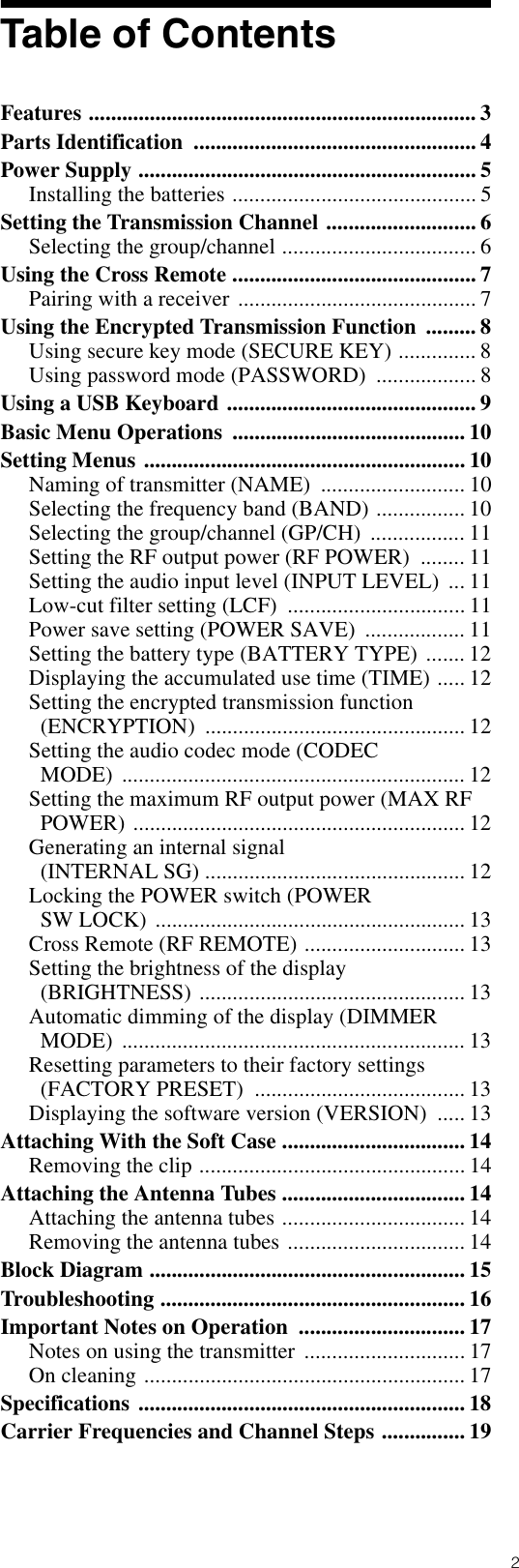 2Table of ContentsFeatures ...................................................................... 3Parts Identification  ................................................... 4Power Supply ............................................................. 5Installing the batteries ............................................ 5Setting the Transmission Channel ........................... 6Selecting the group/channel ................................... 6Using the Cross Remote ............................................ 7Pairing with a receiver ........................................... 7Using the Encrypted Transmission Function  ......... 8Using secure key mode (SECURE KEY) .............. 8Using password mode (PASSWORD)  .................. 8Using a USB Keyboard ............................................. 9Basic Menu Operations  .......................................... 10Setting Menus .......................................................... 10Naming of transmitter (NAME)  .......................... 10Selecting the frequency band (BAND) ................ 10Selecting the group/channel (GP/CH)  ................. 11Setting the RF output power (RF POWER)  ........ 11Setting the audio input level (INPUT LEVEL)  ... 11Low-cut filter setting (LCF)  ................................ 11Power save setting (POWER SAVE)  .................. 11Setting the battery type (BATTERY TYPE) ....... 12Displaying the accumulated use time (TIME) ..... 12Setting the encrypted transmission function (ENCRYPTION) ............................................... 12Setting the audio codec mode (CODEC MODE) .............................................................. 12Setting the maximum RF output power (MAX RF POWER) ............................................................ 12Generating an internal signal (INTERNAL SG) ............................................... 12Locking the POWER switch (POWER SW LOCK)  ........................................................ 13Cross Remote (RF REMOTE) ............................. 13Setting the brightness of the display (BRIGHTNESS) ................................................ 13Automatic dimming of the display (DIMMER MODE) .............................................................. 13Resetting parameters to their factory settings (FACTORY PRESET)  ...................................... 13Displaying the software version (VERSION)  ..... 13Attaching With the Soft Case ................................. 14Removing the clip ................................................ 14Attaching the Antenna Tubes ................................. 14Attaching the antenna tubes ................................. 14Removing the antenna tubes ................................ 14Block Diagram ......................................................... 15Troubleshooting ....................................................... 16Important Notes on Operation  .............................. 17Notes on using the transmitter  ............................. 17On cleaning .......................................................... 17Specifications ........................................................... 18Carrier Frequencies and Channel Steps ............... 19