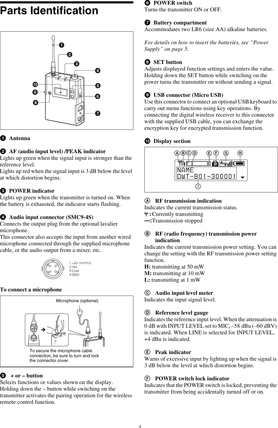 4Parts IdentificationaAntennabAF (audio input level) /PEAK indicatorLights up green when the signal input is stronger than the reference level. Lights up red when the signal input is 3 dB below the level at which distortion begins. cPOWER indicatorLights up green when the transmitter is turned on. When the battery is exhausted, the indicator starts flashing.dAudio input connector (SMC9-4S)Connects the output plug from the optional lavalier microphone.This connector also accepts the input from another wired microphone connected through the supplied microphone cable, or the audio output from a mixer, etc.To connect a microphonee + or – buttonSelects functions or values shown on the display.Holding down the – button while switching on the transmitter activates the pairing operation for the wireless remote control function.fPOWER switchTurns the transmitter ON or OFF.gBattery compartmentAccommodates two LR6 (size AA) alkaline batteries.For details on how to insert the batteries, see “Power Supply” on page 5.hSET buttonAdjusts displayed function settings and enters the value.Holding down the SET button while switching on the power turns the transmitter on without sending a signal.iUSB connector (Micro USB)Use this connector to connect an optional USB keyboard to carry out menu functions using key operations. By connecting the digital wireless receiver to this connector with the supplied USB cable, you can exchange the encryption key for encrypted transmission function.jDisplay sectionARF transmission indicationIndicates the current transmission status.:Currently transmitting—:Transmission stoppedBRF (radio frequency) transmission power indicationIndicates the current transmission power setting. You can change the setting with the RF transmission power setting function.H: transmitting at 50 mWM: transmitting at 10 mWL: transmitting at 1 mWCAudio input level meterIndicates the input signal level.DReference level gaugeIndicates the reference input level. When the attenuation is 0 dB with INPUT LEVEL set to MIC, –58 dBu (–60 dBV) is indicated. When LINE is selected for INPUT LEVEL, +4 dBu is indicated.EPeak indicatorWarns of excessive input by lighting up when the signal is 3 dB below the level at which distortion begins.FPOWER switch lock indicatorIndicates that the POWER switch is locked, preventing the transmitter from being accidentally turned off or on.Microphone (optional)To secure the microphone cable connection, be sure to turn and lock the connector cover.