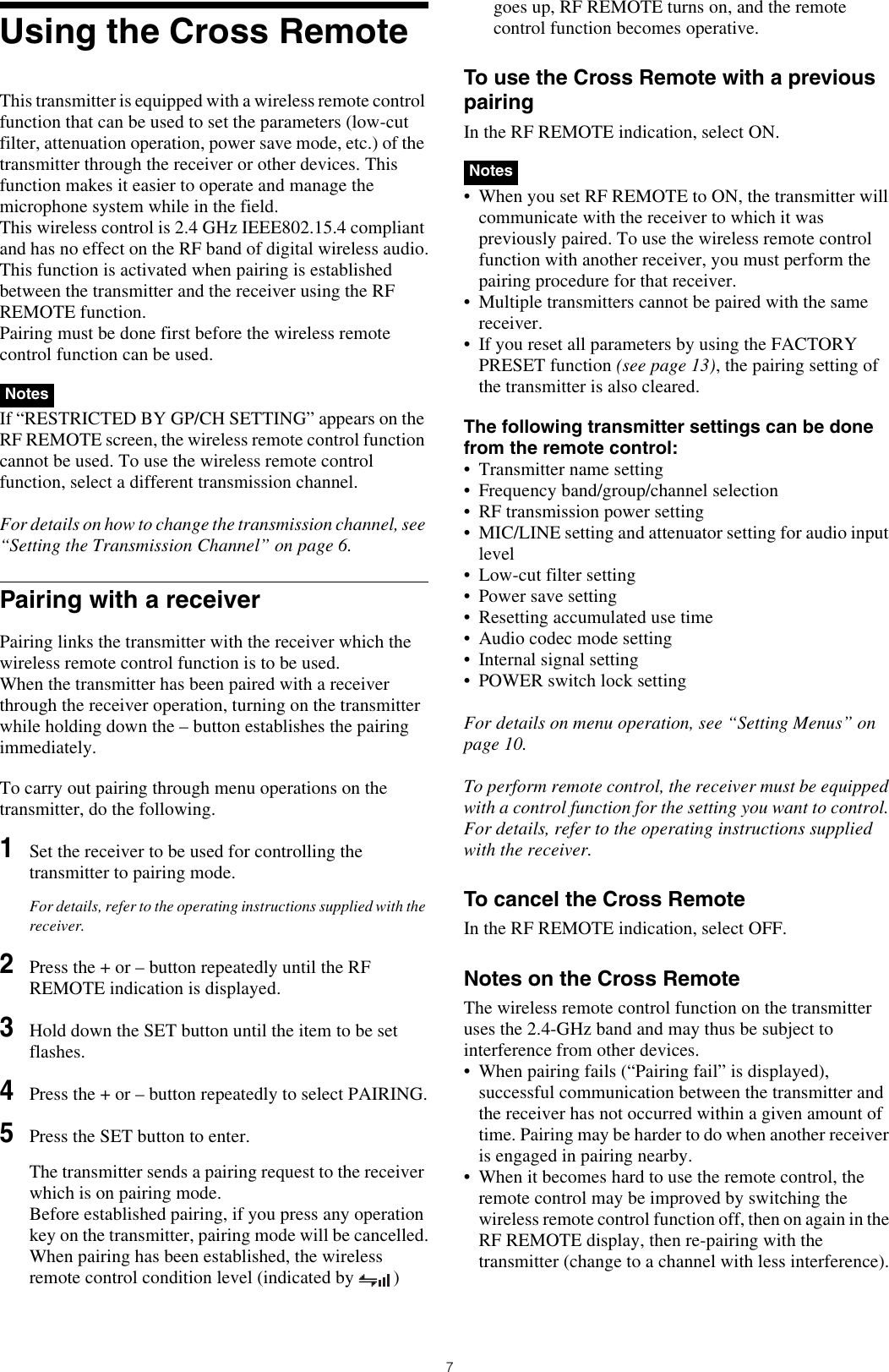 7Using the Cross RemoteThis transmitter is equipped with a wireless remote control function that can be used to set the parameters (low-cut filter, attenuation operation, power save mode, etc.) of the transmitter through the receiver or other devices. This function makes it easier to operate and manage the microphone system while in the field.This wireless control is 2.4 GHz IEEE802.15.4 compliant and has no effect on the RF band of digital wireless audio.This function is activated when pairing is established between the transmitter and the receiver using the RF REMOTE function. Pairing must be done first before the wireless remote control function can be used. If “RESTRICTED BY GP/CH SETTING” appears on the RF REMOTE screen, the wireless remote control function cannot be used. To use the wireless remote control function, select a different transmission channel.For details on how to change the transmission channel, see “Setting the Transmission Channel” on page 6.Pairing with a receiverPairing links the transmitter with the receiver which the wireless remote control function is to be used.When the transmitter has been paired with a receiver through the receiver operation, turning on the transmitter while holding down the – button establishes the pairing immediately.To carry out pairing through menu operations on the transmitter, do the following.1Set the receiver to be used for controlling the transmitter to pairing mode.For details, refer to the operating instructions supplied with the receiver.2Press the + or – button repeatedly until the RF REMOTE indication is displayed.3Hold down the SET button until the item to be set flashes.4Press the + or – button repeatedly to select PAIRING.5Press the SET button to enter.The transmitter sends a pairing request to the receiver which is on pairing mode.Before established pairing, if you press any operation key on the transmitter, pairing mode will be cancelled.When pairing has been established, the wireless remote control condition level (indicated by  ) goes up, RF REMOTE turns on, and the remote control function becomes operative.To use the Cross Remote with a previous pairingIn the RF REMOTE indication, select ON. • When you set RF REMOTE to ON, the transmitter will communicate with the receiver to which it was previously paired. To use the wireless remote control function with another receiver, you must perform the pairing procedure for that receiver.• Multiple transmitters cannot be paired with the same receiver.• If you reset all parameters by using the FACTORY PRESET function (see page 13), the pairing setting of the transmitter is also cleared.The following transmitter settings can be done from the remote control:• Transmitter name setting• Frequency band/group/channel selection• RF transmission power setting• MIC/LINE setting and attenuator setting for audio input level• Low-cut filter setting• Power save setting• Resetting accumulated use time• Audio codec mode setting• Internal signal setting• POWER switch lock settingFor details on menu operation, see “Setting Menus” on page 10.To perform remote control, the receiver must be equipped with a control function for the setting you want to control. For details, refer to the operating instructions supplied with the receiver.To cancel the Cross RemoteIn the RF REMOTE indication, select OFF.Notes on the Cross RemoteThe wireless remote control function on the transmitter uses the 2.4-GHz band and may thus be subject to interference from other devices.• When pairing fails (“Pairing fail” is displayed), successful communication between the transmitter and the receiver has not occurred within a given amount of time. Pairing may be harder to do when another receiver is engaged in pairing nearby. • When it becomes hard to use the remote control, the remote control may be improved by switching the wireless remote control function off, then on again in the RF REMOTE display, then re-pairing with the transmitter (change to a channel with less interference).NotesNotes