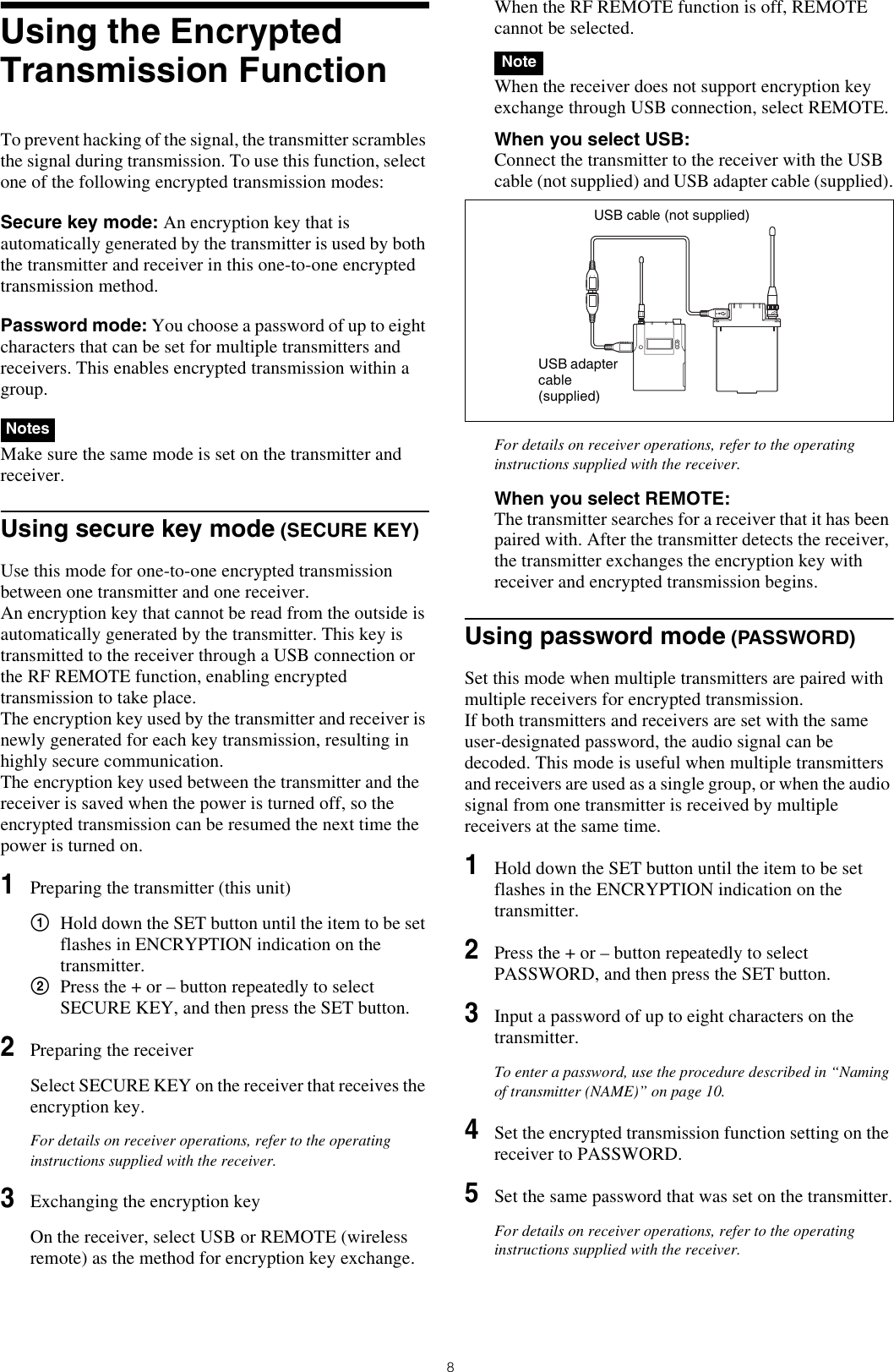 8Using the Encrypted Transmission FunctionTo prevent hacking of the signal, the transmitter scrambles the signal during transmission. To use this function, select one of the following encrypted transmission modes:Secure key mode: An encryption key that is automatically generated by the transmitter is used by both the transmitter and receiver in this one-to-one encrypted transmission method.Password mode: You choose a password of up to eight characters that can be set for multiple transmitters and receivers. This enables encrypted transmission within a group.  Make sure the same mode is set on the transmitter and receiver.Using secure key mode (SECURE KEY)Use this mode for one-to-one encrypted transmission between one transmitter and one receiver.An encryption key that cannot be read from the outside is automatically generated by the transmitter. This key is transmitted to the receiver through a USB connection or the RF REMOTE function, enabling encrypted transmission to take place.The encryption key used by the transmitter and receiver is newly generated for each key transmission, resulting in highly secure communication.The encryption key used between the transmitter and the receiver is saved when the power is turned off, so the encrypted transmission can be resumed the next time the power is turned on.1Preparing the transmitter (this unit)1Hold down the SET button until the item to be set flashes in ENCRYPTION indication on the transmitter.2Press the + or – button repeatedly to select SECURE KEY, and then press the SET button.2Preparing the receiverSelect SECURE KEY on the receiver that receives the encryption key.For details on receiver operations, refer to the operating instructions supplied with the receiver.3Exchanging the encryption keyOn the receiver, select USB or REMOTE (wireless remote) as the method for encryption key exchange.When the RF REMOTE function is off, REMOTE cannot be selected. When the receiver does not support encryption key exchange through USB connection, select REMOTE.When you select USB: Connect the transmitter to the receiver with the USB cable (not supplied) and USB adapter cable (supplied).For details on receiver operations, refer to the operating instructions supplied with the receiver.When you select REMOTE: The transmitter searches for a receiver that it has been paired with. After the transmitter detects the receiver, the transmitter exchanges the encryption key with receiver and encrypted transmission begins.Using password mode (PASSWORD)Set this mode when multiple transmitters are paired with multiple receivers for encrypted transmission.If both transmitters and receivers are set with the same user-designated password, the audio signal can be decoded. This mode is useful when multiple transmitters and receivers are used as a single group, or when the audio signal from one transmitter is received by multiple receivers at the same time.1Hold down the SET button until the item to be set flashes in the ENCRYPTION indication on the transmitter.2Press the + or – button repeatedly to select PASSWORD, and then press the SET button.3Input a password of up to eight characters on the transmitter.To enter a password, use the procedure described in “Naming of transmitter (NAME)” on page 10.4Set the encrypted transmission function setting on the receiver to PASSWORD.5Set the same password that was set on the transmitter.For details on receiver operations, refer to the operating instructions supplied with the receiver.NotesNoteUSB cable (not supplied)USB adapter cable (supplied)