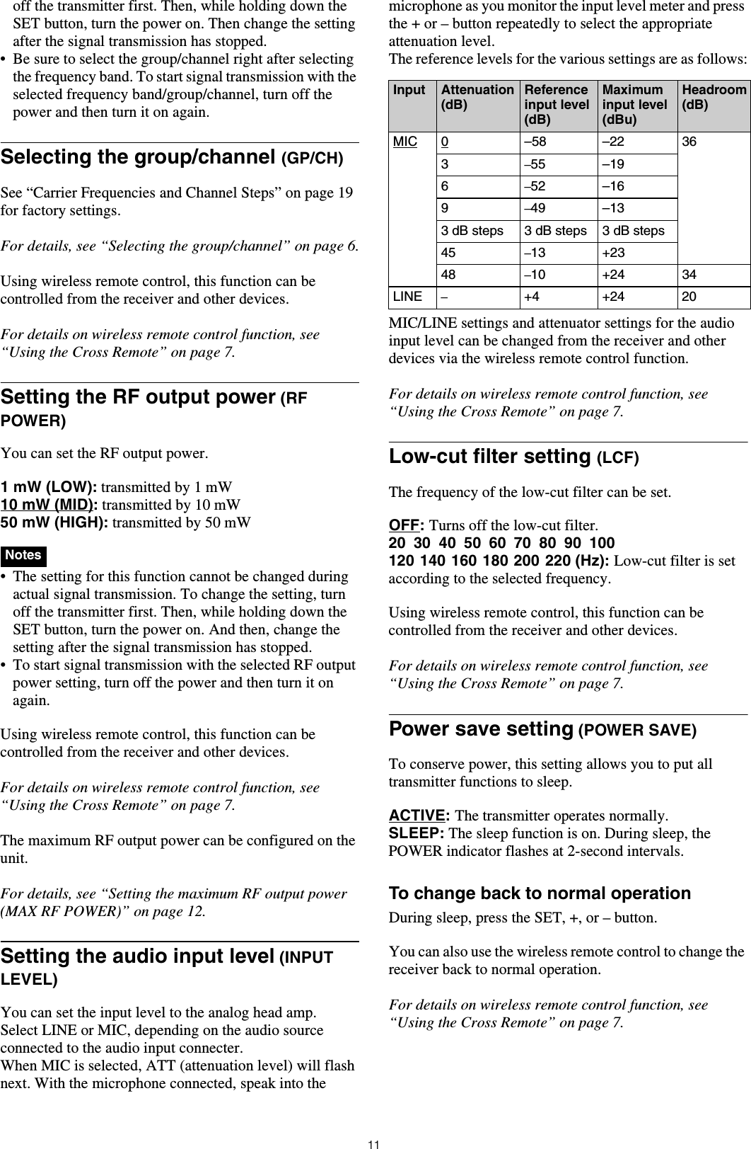 11off the transmitter first. Then, while holding down the SET button, turn the power on. Then change the setting after the signal transmission has stopped.• Be sure to select the group/channel right after selecting the frequency band. To start signal transmission with the selected frequency band/group/channel, turn off the power and then turn it on again.Selecting the group/channel (GP/CH)See “Carrier Frequencies and Channel Steps” on page 19 for factory settings.For details, see “Selecting the group/channel” on page 6.Using wireless remote control, this function can be controlled from the receiver and other devices.For details on wireless remote control function, see “Using the Cross Remote” on page 7.Setting the RF output power (RF POWER)You can set the RF output power.1 mW (LOW): transmitted by 1 mW10 mW (MID): transmitted by 10 mW50 mW (HIGH): transmitted by 50 mW  • The setting for this function cannot be changed during actual signal transmission. To change the setting, turn off the transmitter first. Then, while holding down the SET button, turn the power on. And then, change the setting after the signal transmission has stopped.• To start signal transmission with the selected RF output power setting, turn off the power and then turn it on again.Using wireless remote control, this function can be controlled from the receiver and other devices.For details on wireless remote control function, see “Using the Cross Remote” on page 7.The maximum RF output power can be configured on the unit.For details, see “Setting the maximum RF output power (MAX RF POWER)” on page 12.Setting the audio input level (INPUT LEVEL) You can set the input level to the analog head amp.Select LINE or MIC, depending on the audio source connected to the audio input connecter.When MIC is selected, ATT (attenuation level) will flash next. With the microphone connected, speak into the microphone as you monitor the input level meter and press the + or – button repeatedly to select the appropriate attenuation level.The reference levels for the various settings are as follows:MIC/LINE settings and attenuator settings for the audio input level can be changed from the receiver and other devices via the wireless remote control function.For details on wireless remote control function, see “Using the Cross Remote” on page 7.Low-cut filter setting (LCF)The frequency of the low-cut filter can be set.OFF: Turns off the low-cut filter.20 30 40 50 60 70 80 90 100120 140 160 180 200 220 (Hz): Low-cut filter is set according to the selected frequency.Using wireless remote control, this function can be controlled from the receiver and other devices.For details on wireless remote control function, see “Using the Cross Remote” on page 7.Power save setting (POWER SAVE)To conserve power, this setting allows you to put all transmitter functions to sleep.ACTIVE: The transmitter operates normally.SLEEP: The sleep function is on. During sleep, the POWER indicator flashes at 2-second intervals.To change back to normal operationDuring sleep, press the SET, +, or – button.You can also use the wireless remote control to change the receiver back to normal operation.For details on wireless remote control function, see “Using the Cross Remote” on page 7.NotesInput Attenuation (dB)Reference input level (dB)Maximum input level (dBu)Headroom (dB)MIC 0–58 –22 363–55 –196–52 –169–49 –133 dB steps 3 dB steps 3 dB steps45 –13 +2348 –10 +24 34LINE –+4 +24 20