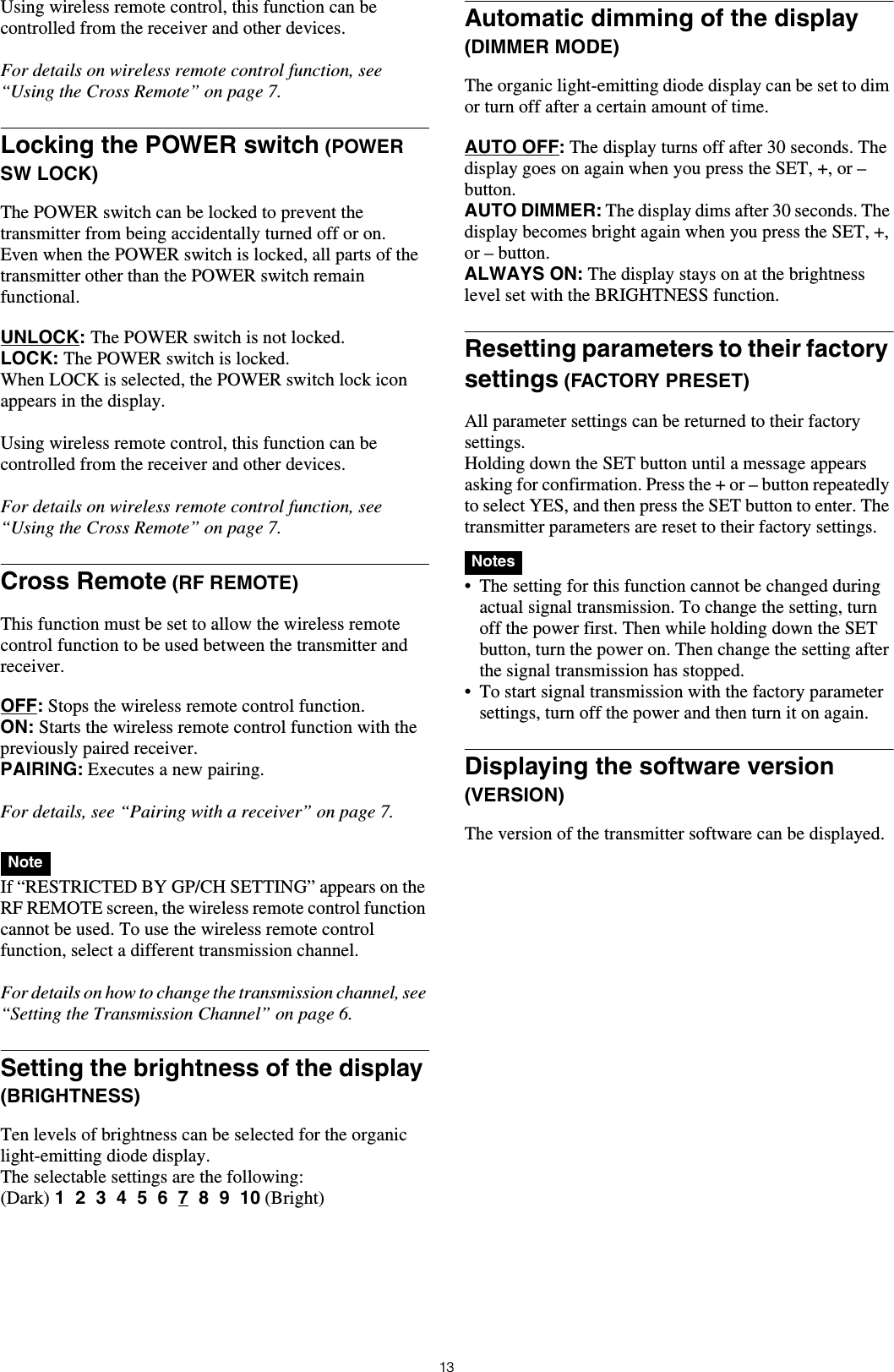 13Using wireless remote control, this function can be controlled from the receiver and other devices.For details on wireless remote control function, see “Using the Cross Remote” on page 7.Locking the POWER switch (POWER SW LOCK)The POWER switch can be locked to prevent the transmitter from being accidentally turned off or on.Even when the POWER switch is locked, all parts of the transmitter other than the POWER switch remain functional.UNLOCK: The POWER switch is not locked.LOCK: The POWER switch is locked.When LOCK is selected, the POWER switch lock icon appears in the display.Using wireless remote control, this function can be controlled from the receiver and other devices.For details on wireless remote control function, see “Using the Cross Remote” on page 7.Cross Remote (RF REMOTE)This function must be set to allow the wireless remote control function to be used between the transmitter and receiver.OFF: Stops the wireless remote control function.ON: Starts the wireless remote control function with the previously paired receiver.PAIRING: Executes a new pairing.For details, see “Pairing with a receiver” on page 7. If “RESTRICTED BY GP/CH SETTING” appears on the RF REMOTE screen, the wireless remote control function cannot be used. To use the wireless remote control function, select a different transmission channel.For details on how to change the transmission channel, see “Setting the Transmission Channel” on page 6.Setting the brightness of the display (BRIGHTNESS)Ten levels of brightness can be selected for the organic light-emitting diode display.The selectable settings are the following:(Dark) 1  2  3  4  5  6  7  8  9  10 (Bright)Automatic dimming of the display (DIMMER MODE)The organic light-emitting diode display can be set to dim or turn off after a certain amount of time.AUTO OFF: The display turns off after 30 seconds. The display goes on again when you press the SET, +, or – button.AUTO DIMMER: The display dims after 30 seconds. The display becomes bright again when you press the SET, +, or – button.ALWAYS ON: The display stays on at the brightness level set with the BRIGHTNESS function.Resetting parameters to their factory settings (FACTORY PRESET)All parameter settings can be returned to their factory settings.Holding down the SET button until a message appears asking for confirmation. Press the + or – button repeatedly to select YES, and then press the SET button to enter. The transmitter parameters are reset to their factory settings. • The setting for this function cannot be changed during actual signal transmission. To change the setting, turn off the power first. Then while holding down the SET button, turn the power on. Then change the setting after the signal transmission has stopped.• To start signal transmission with the factory parameter settings, turn off the power and then turn it on again.Displaying the software version (VERSION)The version of the transmitter software can be displayed.NoteNotes