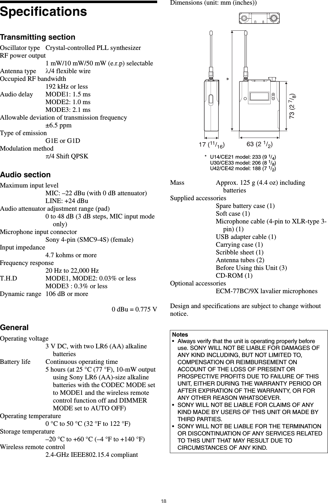 18SpecificationsTransmitting sectionOscillator type Crystal-controlled PLL synthesizerRF power output1 mW/10 mW/50 mW (e.r.p) selectableAntenna type λ/4 flexible wireOccupied RF bandwidth192 kHz or lessAudio delay MODE1: 1.5 msMODE2: 1.0 msMODE3: 2.1 msAllowable deviation of transmission frequency±6.5 ppmType of emissionG1E or G1DModulation methodπ/4 Shift QPSKAudio sectionMaximum input levelMIC: –22 dBu (with 0 dB attenuator)LINE: +24 dBuAudio attenuator adjustment range (pad) 0 to 48 dB (3 dB steps, MIC input mode only)Microphone input connectorSony 4-pin (SMC9-4S) (female)Input impedance4.7 kohms or moreFrequency response20 Hz to 22,000 HzT.H.D MODE1, MODE2: 0.03% or lessMODE3 : 0.3% or lessDynamic range 106 dB or more0 dBu = 0.775 VGeneralOperating voltage3 V DC, with two LR6 (AA) alkaline batteriesBattery life Continuous operating time 5 hours (at 25 °C (77 °F), 10-mW output using Sony LR6 (AA)-size alkaline batteries with the CODEC MODE set to MODE1 and the wireless remote control function off and DIMMER MODE set to AUTO OFF)Operating temperature0 °C to 50 °C (32 °F to 122 °F)Storage temperature–20°C to +60°C (–4°F to +140°F)Wireless remote control2.4-GHz IEEE802.15.4 compliantDimensions (unit: mm (inches))Mass Approx. 125 g (4.4 oz) including batteriesSupplied accessoriesSpare battery case (1)Soft case (1)Microphone cable (4-pin to XLR-type 3-pin) (1)USB adapter cable (1)Carrying case (1)Scribble sheet (1)Antenna tubes (2)Before Using this Unit (3)CD-ROM (1)Optional accessoriesECM-77BC/9X lavalier microphonesDesign and specifications are subject to change without notice.Notes• Always verify that the unit is operating properly before use. SONY WILL NOT BE LIABLE FOR DAMAGES OF ANY KIND INCLUDING, BUT NOT LIMITED TO, COMPENSATION OR REIMBURSEMENT ON ACCOUNT OF THE LOSS OF PRESENT OR PROSPECTIVE PROFITS DUE TO FAILURE OF THIS UNIT, EITHER DURING THE WARRANTY PERIOD OR AFTER EXPIRATION OF THE WARRANTY, OR FOR ANY OTHER REASON WHATSOEVER.• SONY WILL NOT BE LIABLE FOR CLAIMS OF ANY KIND MADE BY USERS OF THIS UNIT OR MADE BY THIRD PARTIES.• SONY WILL NOT BE LIABLE FOR THE TERMINATION OR DISCONTINUATION OF ANY SERVICES RELATED TO THIS UNIT THAT MAY RESULT DUE TO CIRCUMSTANCES OF ANY KIND.* U14/CE21 model: 233 (9 1/4)U30/CE33 model: 206 (8 1/8)U42/CE42 model: 188 (7 1/2)