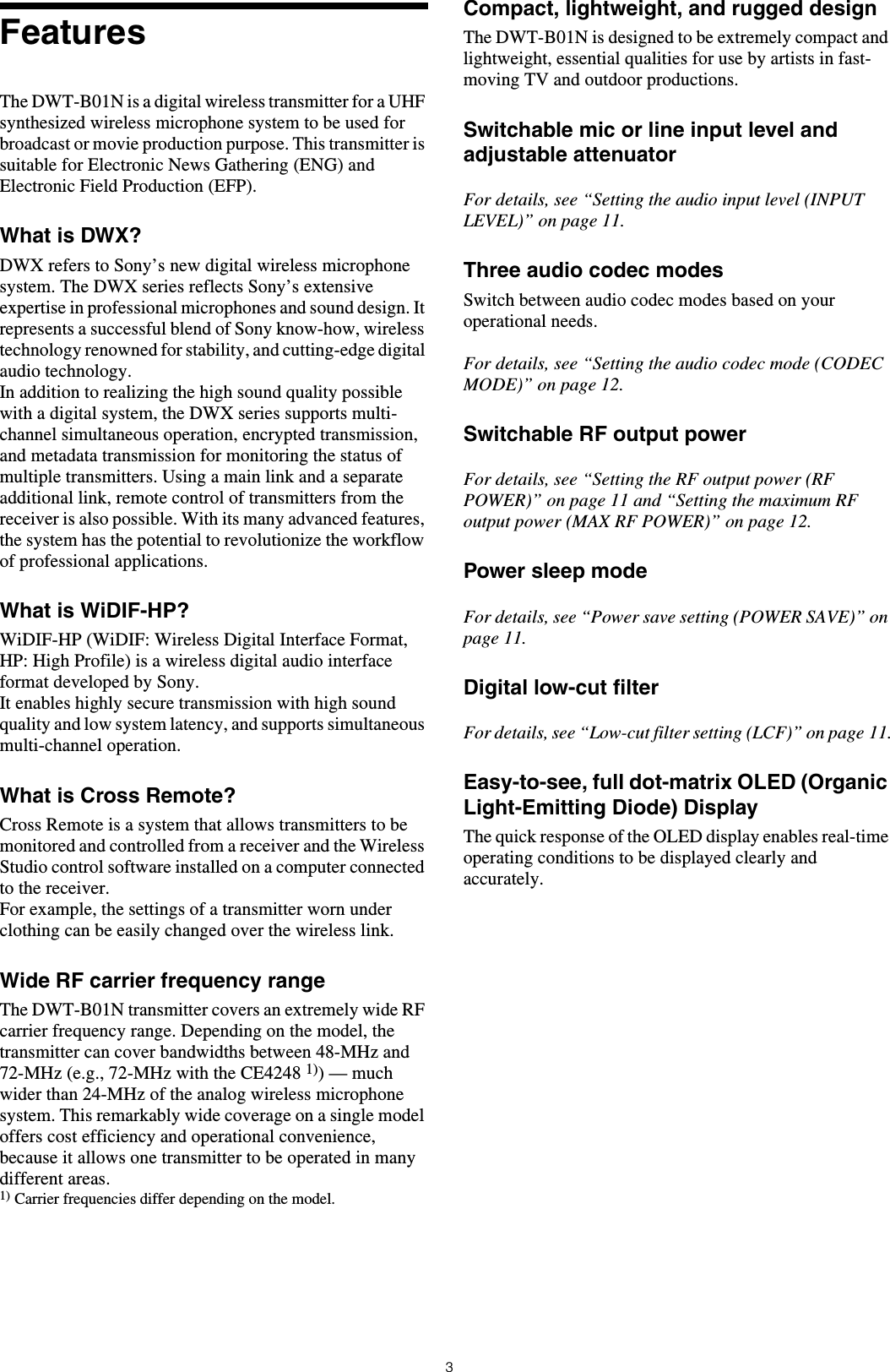 3FeaturesThe DWT-B01N is a digital wireless transmitter for a UHF synthesized wireless microphone system to be used for broadcast or movie production purpose. This transmitter is suitable for Electronic News Gathering (ENG) and Electronic Field Production (EFP).What is DWX?DWX refers to Sony’s new digital wireless microphone system. The DWX series reflects Sony’s extensive expertise in professional microphones and sound design. It represents a successful blend of Sony know-how, wireless technology renowned for stability, and cutting-edge digital audio technology.In addition to realizing the high sound quality possible with a digital system, the DWX series supports multi-channel simultaneous operation, encrypted transmission, and metadata transmission for monitoring the status of multiple transmitters. Using a main link and a separate additional link, remote control of transmitters from the receiver is also possible. With its many advanced features, the system has the potential to revolutionize the workflow of professional applications.What is WiDIF-HP?WiDIF-HP (WiDIF: Wireless Digital Interface Format, HP: High Profile) is a wireless digital audio interface format developed by Sony.It enables highly secure transmission with high sound quality and low system latency, and supports simultaneous multi-channel operation.What is Cross Remote?Cross Remote is a system that allows transmitters to be monitored and controlled from a receiver and the Wireless Studio control software installed on a computer connected to the receiver.For example, the settings of a transmitter worn under clothing can be easily changed over the wireless link.Wide RF carrier frequency rangeThe DWT-B01N transmitter covers an extremely wide RF carrier frequency range. Depending on the model, the transmitter can cover bandwidths between 48-MHz and 72-MHz (e.g., 72-MHz with the CE4248 1)) — much wider than 24-MHz of the analog wireless microphone system. This remarkably wide coverage on a single model offers cost efficiency and operational convenience, because it allows one transmitter to be operated in many different areas.1) Carrier frequencies differ depending on the model.Compact, lightweight, and rugged designThe DWT-B01N is designed to be extremely compact and lightweight, essential qualities for use by artists in fast-moving TV and outdoor productions. Switchable mic or line input level and adjustable attenuatorFor details, see “Setting the audio input level (INPUT LEVEL)” on page 11.Three audio codec modesSwitch between audio codec modes based on your operational needs.For details, see “Setting the audio codec mode (CODEC MODE)” on page 12.Switchable RF output powerFor details, see “Setting the RF output power (RF POWER)” on page 11 and “Setting the maximum RF output power (MAX RF POWER)” on page 12.Power sleep modeFor details, see “Power save setting (POWER SAVE)” on page 11.Digital low-cut filterFor details, see “Low-cut filter setting (LCF)” on page 11.Easy-to-see, full dot-matrix OLED (Organic Light-Emitting Diode) DisplayThe quick response of the OLED display enables real-time operating conditions to be displayed clearly and accurately.