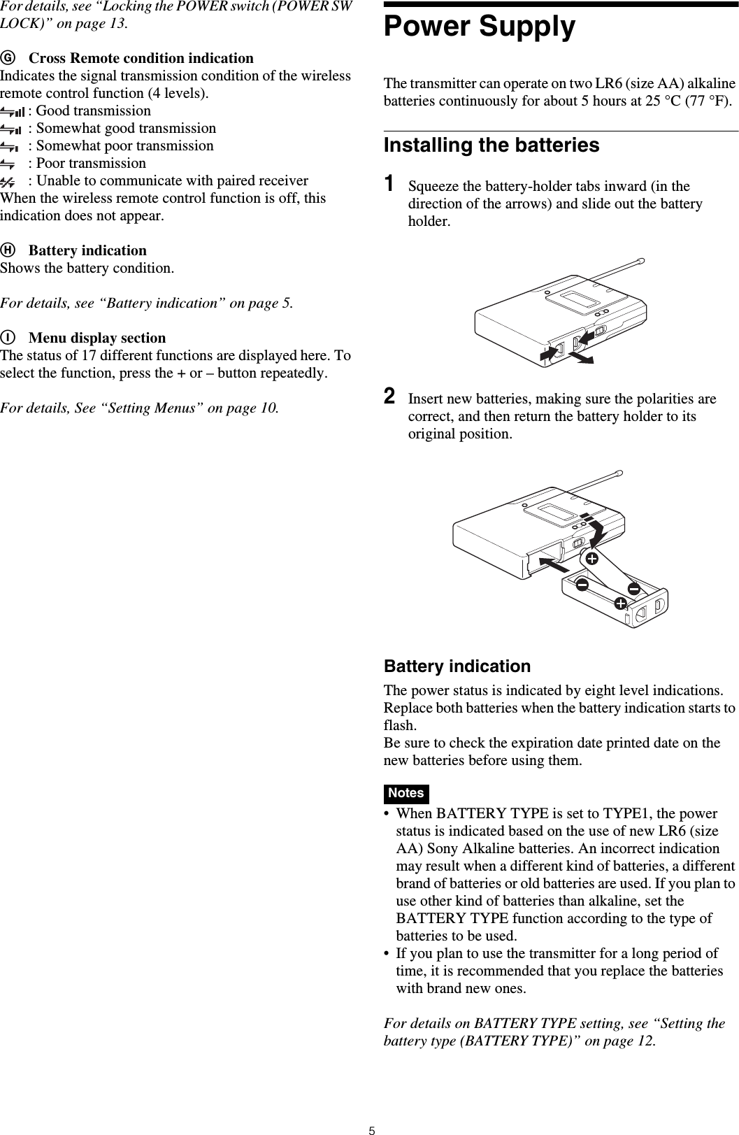 5For details, see “Locking the POWER switch (POWER SW LOCK)” on page 13.GCross Remote condition indicationIndicates the signal transmission condition of the wireless remote control function (4 levels).: Good transmission: Somewhat good transmission: Somewhat poor transmission: Poor transmission: Unable to communicate with paired receiverWhen the wireless remote control function is off, this indication does not appear.HBattery indicationShows the battery condition.For details, see “Battery indication” on page 5.IMenu display sectionThe status of 17 different functions are displayed here. To select the function, press the + or – button repeatedly.For details, See “Setting Menus” on page 10.Power SupplyThe transmitter can operate on two LR6 (size AA) alkaline batteries continuously for about 5 hours at 25 °C (77 °F).Installing the batteries1Squeeze the battery-holder tabs inward (in the direction of the arrows) and slide out the battery holder.2Insert new batteries, making sure the polarities are correct, and then return the battery holder to its original position.Battery indicationThe power status is indicated by eight level indications. Replace both batteries when the battery indication starts to flash.Be sure to check the expiration date printed date on the new batteries before using them.• When BATTERY TYPE is set to TYPE1, the power status is indicated based on the use of new LR6 (size AA) Sony Alkaline batteries. An incorrect indication may result when a different kind of batteries, a different brand of batteries or old batteries are used. If you plan to use other kind of batteries than alkaline, set the BATTERY TYPE function according to the type of batteries to be used.• If you plan to use the transmitter for a long period of time, it is recommended that you replace the batteries with brand new ones.For details on BATTERY TYPE setting, see “Setting the battery type (BATTERY TYPE)” on page 12.Notes