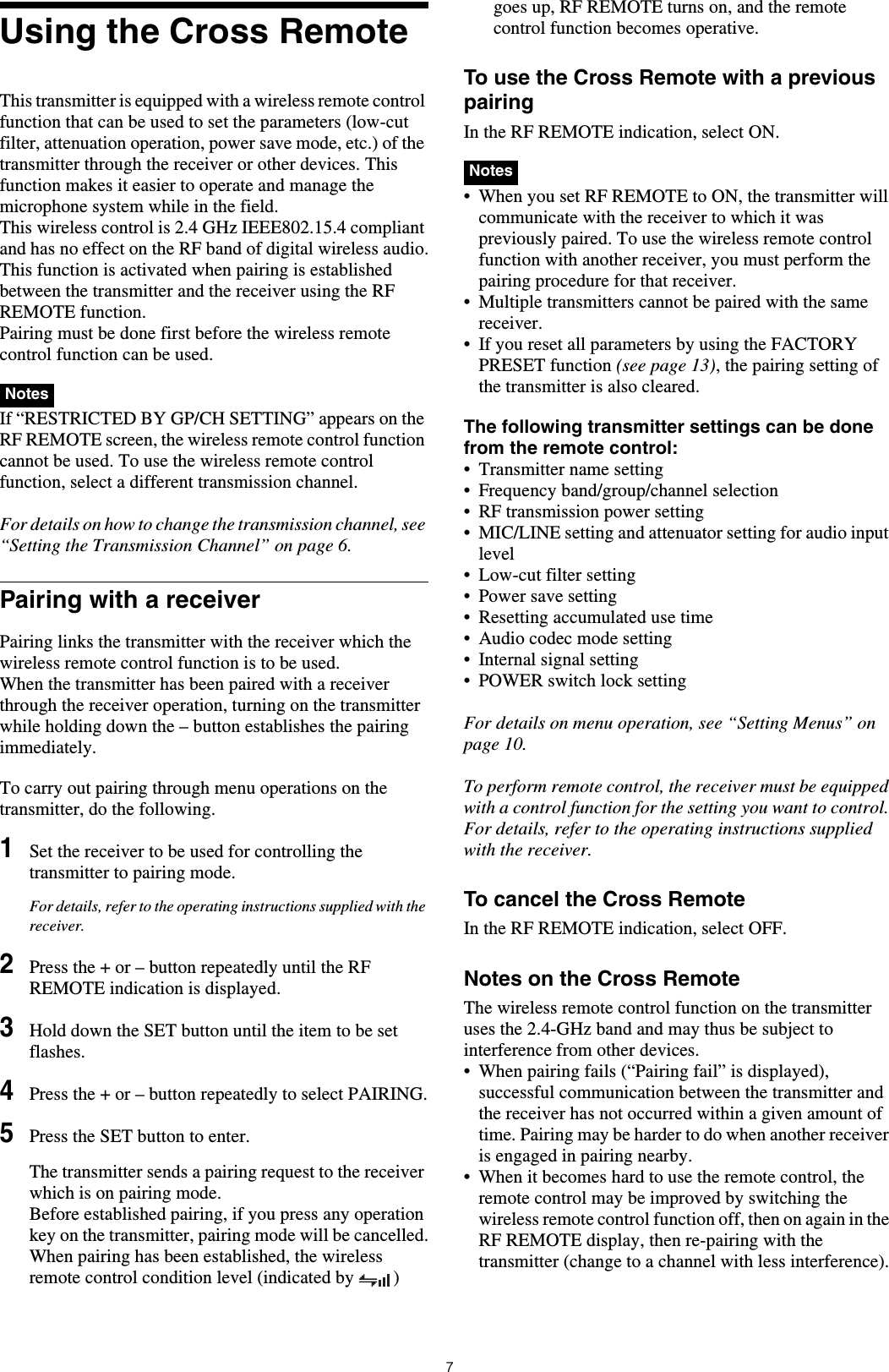 7Using the Cross RemoteThis transmitter is equipped with a wireless remote control function that can be used to set the parameters (low-cut filter, attenuation operation, power save mode, etc.) of the transmitter through the receiver or other devices. This function makes it easier to operate and manage the microphone system while in the field.This wireless control is 2.4 GHz IEEE802.15.4 compliant and has no effect on the RF band of digital wireless audio.This function is activated when pairing is established between the transmitter and the receiver using the RF REMOTE function. Pairing must be done first before the wireless remote control function can be used. If “RESTRICTED BY GP/CH SETTING” appears on the RF REMOTE screen, the wireless remote control function cannot be used. To use the wireless remote control function, select a different transmission channel.For details on how to change the transmission channel, see “Setting the Transmission Channel” on page 6.Pairing with a receiverPairing links the transmitter with the receiver which the wireless remote control function is to be used.When the transmitter has been paired with a receiver through the receiver operation, turning on the transmitter while holding down the – button establishes the pairing immediately.To carry out pairing through menu operations on the transmitter, do the following.1Set the receiver to be used for controlling the transmitter to pairing mode.For details, refer to the operating instructions supplied with the receiver.2Press the + or – button repeatedly until the RF REMOTE indication is displayed.3Hold down the SET button until the item to be set flashes.4Press the + or – button repeatedly to select PAIRING.5Press the SET button to enter.The transmitter sends a pairing request to the receiver which is on pairing mode.Before established pairing, if you press any operation key on the transmitter, pairing mode will be cancelled.When pairing has been established, the wireless remote control condition level (indicated by  ) goes up, RF REMOTE turns on, and the remote control function becomes operative.To use the Cross Remote with a previous pairingIn the RF REMOTE indication, select ON. • When you set RF REMOTE to ON, the transmitter will communicate with the receiver to which it was previously paired. To use the wireless remote control function with another receiver, you must perform the pairing procedure for that receiver.• Multiple transmitters cannot be paired with the same receiver.• If you reset all parameters by using the FACTORY PRESET function (see page 13), the pairing setting of the transmitter is also cleared.The following transmitter settings can be done from the remote control:• Transmitter name setting• Frequency band/group/channel selection• RF transmission power setting• MIC/LINE setting and attenuator setting for audio input level• Low-cut filter setting• Power save setting• Resetting accumulated use time• Audio codec mode setting• Internal signal setting• POWER switch lock settingFor details on menu operation, see “Setting Menus” on page 10.To perform remote control, the receiver must be equipped with a control function for the setting you want to control. For details, refer to the operating instructions supplied with the receiver.To cancel the Cross RemoteIn the RF REMOTE indication, select OFF.Notes on the Cross RemoteThe wireless remote control function on the transmitter uses the 2.4-GHz band and may thus be subject to interference from other devices.• When pairing fails (“Pairing fail” is displayed), successful communication between the transmitter and the receiver has not occurred within a given amount of time. Pairing may be harder to do when another receiver is engaged in pairing nearby. • When it becomes hard to use the remote control, the remote control may be improved by switching the wireless remote control function off, then on again in the RF REMOTE display, then re-pairing with the transmitter (change to a channel with less interference).NotesNotes