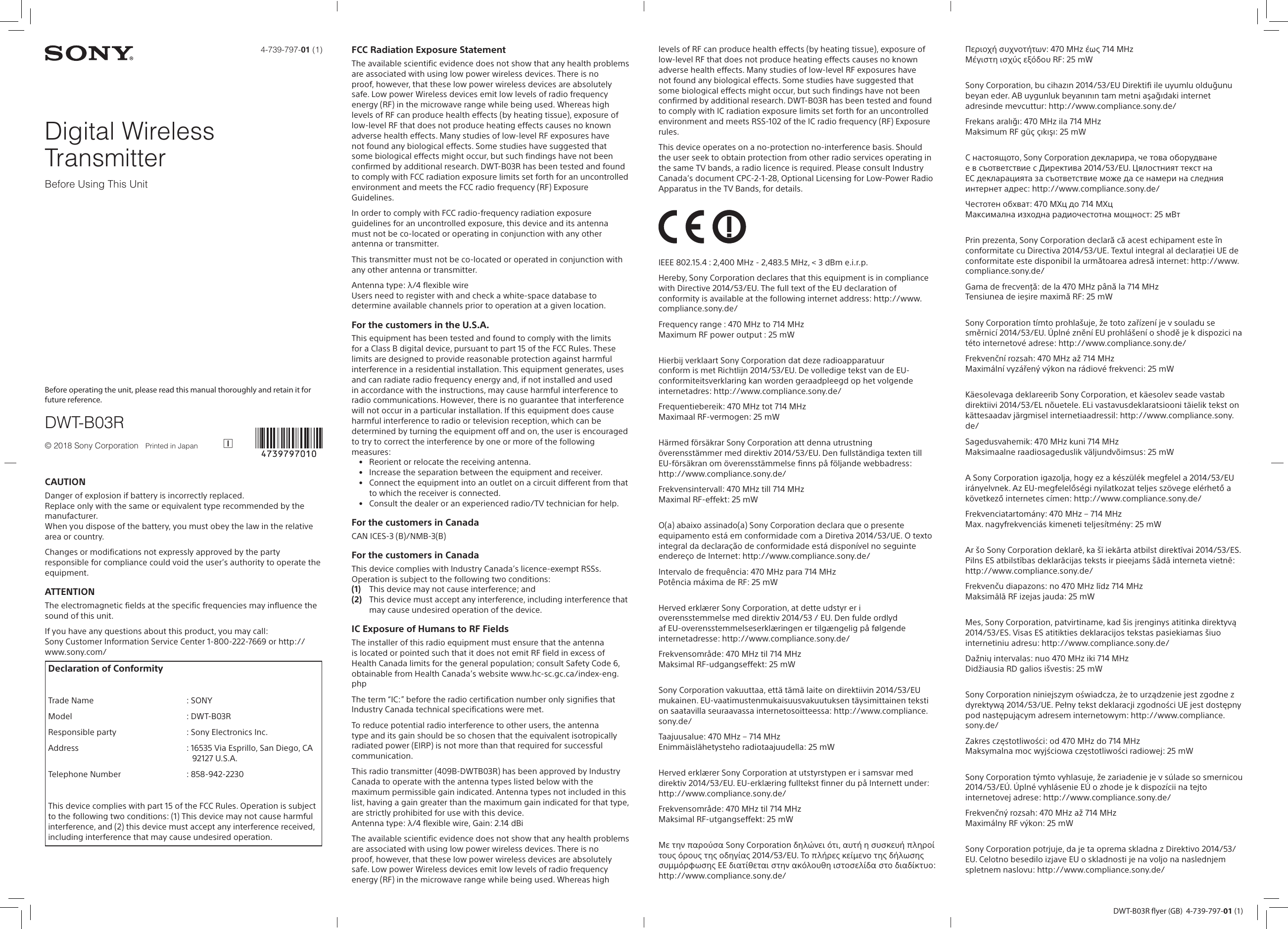 DWT-B03R flyer (GB)  4-739-797-01 (1)4-739-797-01 (1)Digital Wireless TransmitterBefore Using This UnitBefore operating the unit, please read this manual thoroughly and retain it for future reference.DWT-B03R© 2018 Sony Corporation   Printed in Japan CAUTIONDanger of explosion if battery is incorrectly replaced.Replace only with the same or equivalent type recommended by the manufacturer.When you dispose of the battery, you must obey the law in the relative area or country. S-4B_4-738-880-11(1)_201803091043_GB_1/62Changes or modifications not expressly approved by the party responsible for compliance could void the user’s authority to operate the equipment. E-7A_4-738-880-11(1)_201803091043_GB_2/62ATTENTIONThe electromagnetic fields at the specific frequencies may influence the sound of this unit. E-24B_4-738-880-11(1)_201803091043_GB_3/62If you have any questions about this product, you may call:Sony Customer Information Service Center 1-800-222-7669 or http://www.sony.com/Declaration of Conformity           Trade Name : SONYModel : DWT-B03RResponsible party : Sony Electronics Inc.Address : 16535 Via Esprillo, San Diego, CA 92127 U.S.A.Telephone Number : 858-942-2230This device complies with part 15 of the FCC Rules. Operation is subject to the following two conditions: (1) This device may not cause harmful interference, and (2) this device must accept any interference received, including interference that may cause undesired operation.E-10_4-738-880-11(1)_201803091043_GB_4/62FCC Radiation Exposure StatementThe available scientific evidence does not show that any health problems are associated with using low power wireless devices. There is no proof, however, that these low power wireless devices are absolutely safe. Low power Wireless devices emit low levels of radio frequency energy (RF) in the microwave range while being used. Whereas high levels of RF can produce health effects (by heating tissue), exposure of low-level RF that does not produce heating effects causes no known adverse health effects. Many studies of low-level RF exposures have not found any biological effects. Some studies have suggested that some biological effects might occur, but such findings have not been confirmed by additional research. DWT-B03R has been tested and found to comply with FCC radiation exposure limits set forth for an uncontrolled environment and meets the FCC radio frequency (RF) Exposure Guidelines. R-7_4-738-880-11(1)_201803091043_GB_5/62In order to comply with FCC radio-frequency radiation exposure guidelines for an uncontrolled exposure, this device and its antenna must not be co-located or operating in conjunction with any other antenna or transmitter. R-78_4-738-880-11(1)_201803091043_GB_6/62This transmitter must not be co-located or operated in conjunction with any other antenna or transmitter. W-11_4-738-880-11(1)_201803091043_GB_7/62Antenna type: λ/4 flexible wireUsers need to register with and check a white-space database to determine available channels prior to operation at a given location.W-15_4-738-880-11(1)_201803091043_GB_8/62For the customers in the U.S.A.This equipment has been tested and found to comply with the limits for a Class B digital device, pursuant to part 15 of the FCC Rules. These limits are designed to provide reasonable protection against harmful interference in a residential installation. This equipment generates, uses and can radiate radio frequency energy and, if not installed and used in accordance with the instructions, may cause harmful interference to radio communications. However, there is no guarantee that interference will not occur in a particular installation. If this equipment does cause harmful interference to radio or television reception, which can be determined by turning the equipment off and on, the user is encouraged to try to correct the interference by one or more of the following measures:•  Reorient or relocate the receiving antenna.•  Increase the separation between the equipment and receiver.•  Connect the equipment into an outlet on a circuit different from that to which the receiver is connected.•  Consult the dealer or an experienced radio/TV technician for help.E-6_4-738-880-11(1)_201803091043_GB_9/62For the customers in CanadaCAN ICES-3 (B)/NMB-3(B)  E-13_4-738-880-11(1)_201803091043_GB_10/62For the customers in CanadaThis device complies with Industry Canada’s licence-exempt RSSs. Operation is subject to the following two conditions:(1)  This device may not cause interference; and(2)  This device must accept any interference, including interference that may cause undesired operation of the device.R-10_4-738-880-11(1)_201803091043_GB_11/62IC Exposure of Humans to RF FieldsThe installer of this radio equipment must ensure that the antenna is located or pointed such that it does not emit RF field in excess of Health Canada limits for the general population; consult Safety Code 6, obtainable from Health Canada’s website www.hc-sc.gc.ca/index-eng.php R-11_4-738-880-11(1)_201803091043_GB_12/62The term “IC:” before the radio certification number only signifies that Industry Canada technical specifications were met.R-12_4-738-880-11(1)_201803091043_GB_13/62To reduce potential radio interference to other users, the antenna type and its gain should be so chosen that the equivalent isotropically radiated power (EIRP) is not more than that required for successful communication. R-13_4-738-880-11(1)_201803091043_GB_14/62This radio transmitter (409B-DWTB03R) has been approved by Industry Canada to operate with the antenna types listed below with the maximum permissible gain indicated. Antenna types not included in this list, having a gain greater than the maximum gain indicated for that type, are strictly prohibited for use with this device.Antenna type: λ/4 flexible wire, Gain: 2.14 dBiR-62_4-738-880-11(1)_201803091043_GB_15/62The available scientific evidence does not show that any health problems are associated with using low power wireless devices. There is no proof, however, that these low power wireless devices are absolutely safe. Low power Wireless devices emit low levels of radio frequency energy (RF) in the microwave range while being used. Whereas high levels of RF can produce health effects (by heating tissue), exposure of low-level RF that does not produce heating effects causes no known adverse health effects. Many studies of low-level RF exposures have not found any biological effects. Some studies have suggested that some biological effects might occur, but such findings have not been confirmed by additional research. DWT-B03R has been tested and found to comply with IC radiation exposure limits set forth for an uncontrolled environment and meets RSS-102 of the IC radio frequency (RF) Exposure rules. R-67_4-738-880-11(1)_201803091043_GB_16/62This device operates on a no-protection no-interference basis. Should the user seek to obtain protection from other radio services operating in the same TV bands, a radio licence is required. Please consult Industry Canada’s document CPC-2-1-28, Optional Licensing for Low-Power Radio Apparatus in the TV Bands, for details. W-13_4-738-880-11(1)_201803091043_GB_17/62R-16_4-738-880-11(1)_201803091043_GB_18/62IEEE 802.15.4 : 2,400 MHz - 2,483.5 MHz, &lt; 3 dBm e.i.r.p.R-93A_4-738-880-11(1)_201803091043_GB_19/62Hereby, Sony Corporation declares that this equipment is in compliance with Directive 2014/53/EU. The full text of the EU declaration of conformity is available at the following internet address: http://www.compliance.sony.de/ R-19A_4-738-880-11(1)_201803091043_GB_20/62Frequency range : 470 MHz to 714 MHzMaximum RF power output : 25 mW R-93_4-738-880-11(1)_201803091043_GB_21/62Hierbij verklaart Sony Corporation dat deze radioapparatuur conform is met Richtlijn 2014/53/EU. De volledige tekst van de EU-conformiteitsverklaring kan worden geraadpleegd op het volgende internetadres: http://www.compliance.sony.de/R-19A_4-738-880-11(1)_201803091043_NL_22/62Frequentiebereik: 470 MHz tot 714 MHzMaximaal RF-vermogen: 25 mW R-93_4-738-880-11(1)_201803091043_NL_23/62Härmed försäkrar Sony Corporation att denna utrustning överensstämmer med direktiv 2014/53/EU. Den fullständiga texten till EU-försäkran om överensstämmelse finns på följande webbadress: http://www.compliance.sony.de/ R-19A_4-738-880-11(1)_201803091043_SE_24/62Frekvensintervall: 470 MHz till 714 MHzMaximal RF-effekt: 25 mW R-93_4-738-880-11(1)_201803091043_SE_25/62O(a) abaixo assinado(a) Sony Corporation declara que o presente equipamento está em conformidade com a Diretiva 2014/53/UE. O texto integral da declaração de conformidade está disponível no seguinte endereço de Internet: http://www.compliance.sony.de/R-19A_4-738-880-11(1)_201803091043_PT_26/62Intervalo de frequência: 470 MHz para 714 MHzPotência máxima de RF: 25 mW R-93_4-738-880-11(1)_201803091043_PT_27/62Herved erklærer Sony Corporation, at dette udstyr er i overensstemmelse med direktiv 2014/53 / EU. Den fulde ordlyd af EU-overensstemmelseserklæringen er tilgængelig på følgende internetadresse: http://www.compliance.sony.de/R-19A_4-738-880-11(1)_201803091043_DK_28/62Frekvensområde: 470 MHz til 714 MHzMaksimal RF-udgangseffekt: 25 mW R-93_4-738-880-11(1)_201803091043_DK_29/62Sony Corporation vakuuttaa, että tämä laite on direktiivin 2014/53/EU mukainen. EU-vaatimustenmukaisuusvakuutuksen täysimittainen teksti on saatavilla seuraavassa internetosoitteessa: http://www.compliance.sony.de/ R-19A_4-738-880-11(1)_201803091043_FI_30/62Taajuusalue: 470 MHz – 714 MHzEnimmäislähetysteho radiotaajuudella: 25 mW R-93_4-738-880-11(1)_201803091043_FI_31/62Herved erklærer Sony Corporation at utstyrstypen er i samsvar med direktiv 2014/53/EU. EU-erklæring fulltekst finner du på Internett under: http://www.compliance.sony.de/ R-19A_4-738-880-11(1)_201803091043_NO_32/62Frekvensområde: 470 MHz til 714 MHzMaksimal RF-utgangseffekt: 25 mW R-93_4-738-880-11(1)_201803091043_NO_33/62Με την παρούσα Sony Corporation δηλώνει ότι, αυτή η συσκευή πληροί τους όρους της οδηγίας 2014/53/EU. Το πλήρες κείμενο της δήλωσης συμμόρφωσης ΕΕ διατίθεται στην ακόλουθη ιστοσελίδα στο διαδίκτυο: http://www.compliance.sony.de/ R-19A_4-738-880-11(1)_201803091043_GR_34/62Περιοχή συχνοτήτων: 470 MHz έως 714 MHzΜέγιστη ισχύς εξόδου RF: 25 mW R-93_4-738-880-11(1)_201803091043_GR_35/62Sony Corporation, bu cihazın 2014/53/EU Direktifi ile uyumlu olduğunu beyan eder. AB uygunluk beyanının tam metni aşağıdaki internet adresinde mevcuttur: http://www.compliance.sony.de/R-19A_4-738-880-11(1)_201803091043_TR_36/62Frekans aralığı: 470 MHz ila 714 MHzMaksimum RF güç çıkışı: 25 mW R-93_4-738-880-11(1)_201803091043_TR_37/62С настоящото, Sony Corporation декларира, че това оборудване е в съответствие с Директива 2014/53/EU. Цялостният текст на ЕС декларацията за съответствие може да се намери на следния интернет адрес: http://www.compliance.sony.de/R-19A_4-738-880-11(1)_201803091043_BG_38/62Честотен обхват: 470 МХц до 714 МХцМаксимална изходна радиочестотна мощност: 25 мВт R-93_4-738-880-11(1)_201803091043_BG_39/62Prin prezenta, Sony Corporation declară că acest echipament este în conformitate cu Directiva 2014/53/UE. Textul integral al declarației UE de conformitate este disponibil la următoarea adresă internet: http://www.compliance.sony.de/ R-19A_4-738-880-11(1)_201803091043_RO_40/62Gama de frecvență: de la 470 MHz până la 714 MHzTensiunea de ieșire maximă RF: 25 mW R-93_4-738-880-11(1)_201803091043_RO_41/62Sony Corporation tímto prohlašuje, že toto zařízení je v souladu se směrnicí 2014/53/EU. Úplné znění EU prohlášení o shodě je k dispozici na této internetové adrese: http://www.compliance.sony.de/R-19A_4-738-880-11(1)_201803091043_CZ_42/62Frekvenční rozsah: 470 MHz až 714 MHzMaximální vyzářený výkon na rádiové frekvenci: 25 mW R-93_4-738-880-11(1)_201803091043_CZ_43/62Käesolevaga deklareerib Sony Corporation, et käesolev seade vastab direktiivi 2014/53/EL nõuetele. ELi vastavusdeklaratsiooni täielik tekst on kättesaadav järgmisel internetiaadressil: http://www.compliance.sony.de/ R-19A_4-738-880-11(1)_201803091043_EE_44/62CAUTIONDanger of explosion if battery is incorrectly replaced.Replace only with the same or equivalent type recommended by the manufacturer.When you dispose of the battery, you must obey the law in the relative area or country. S-4B_4-738-880-11(1)_201803091043_GB_1/62Changes or modifications not expressly approved by the party responsible for compliance could void the user’s authority to operate the equipment. E-7A_4-738-880-11(1)_201803091043_GB_2/62ATTENTIONThe electromagnetic fields at the specific frequencies may influence the sound of this unit. E-24B_4-738-880-11(1)_201803091043_GB_3/62If you have any questions about this product, you may call:Sony Customer Information Service Center 1-800-222-7669 or http://www.sony.com/Declaration of Conformity           Trade Name : SONYModel : DWT-B03RResponsible party : Sony Electronics Inc.Address : 16535 Via Esprillo, San Diego, CA 92127 U.S.A.Telephone Number : 858-942-2230This device complies with part 15 of the FCC Rules. Operation is subject to the following two conditions: (1) This device may not cause harmful interference, and (2) this device must accept any interference received, including interference that may cause undesired operation.E-10_4-738-880-11(1)_201803091043_GB_4/62FCC Radiation Exposure StatementThe available scientific evidence does not show that any health problems are associated with using low power wireless devices. There is no proof, however, that these low power wireless devices are absolutely safe. Low power Wireless devices emit low levels of radio frequency energy (RF) in the microwave range while being used. Whereas high levels of RF can produce health effects (by heating tissue), exposure of low-level RF that does not produce heating effects causes no known adverse health effects. Many studies of low-level RF exposures have not found any biological effects. Some studies have suggested that some biological effects might occur, but such findings have not been confirmed by additional research. DWT-B03R has been tested and found to comply with FCC radiation exposure limits set forth for an uncontrolled environment and meets the FCC radio frequency (RF) Exposure Guidelines. R-7_4-738-880-11(1)_201803091043_GB_5/62In order to comply with FCC radio-frequency radiation exposure guidelines for an uncontrolled exposure, this device and its antenna must not be co-located or operating in conjunction with any other antenna or transmitter. R-78_4-738-880-11(1)_201803091043_GB_6/62This transmitter must not be co-located or operated in conjunction with any other antenna or transmitter. W-11_4-738-880-11(1)_201803091043_GB_7/62Antenna type: λ/4 flexible wireUsers need to register with and check a white-space database to determine available channels prior to operation at a given location.W-15_4-738-880-11(1)_201803091043_GB_8/62For the customers in the U.S.A.This equipment has been tested and found to comply with the limits for a Class B digital device, pursuant to part 15 of the FCC Rules. These limits are designed to provide reasonable protection against harmful interference in a residential installation. This equipment generates, uses and can radiate radio frequency energy and, if not installed and used in accordance with the instructions, may cause harmful interference to radio communications. However, there is no guarantee that interference will not occur in a particular installation. If this equipment does cause harmful interference to radio or television reception, which can be determined by turning the equipment off and on, the user is encouraged to try to correct the interference by one or more of the following measures:•  Reorient or relocate the receiving antenna.•  Increase the separation between the equipment and receiver.•  Connect the equipment into an outlet on a circuit different from that to which the receiver is connected.•  Consult the dealer or an experienced radio/TV technician for help.E-6_4-738-880-11(1)_201803091043_GB_9/62For the customers in CanadaCAN ICES-3 (B)/NMB-3(B)  E-13_4-738-880-11(1)_201803091043_GB_10/62For the customers in CanadaThis device complies with Industry Canada’s licence-exempt RSSs. Operation is subject to the following two conditions:(1)  This device may not cause interference; and(2)  This device must accept any interference, including interference that may cause undesired operation of the device.R-10_4-738-880-11(1)_201803091043_GB_11/62IC Exposure of Humans to RF FieldsThe installer of this radio equipment must ensure that the antenna is located or pointed such that it does not emit RF field in excess of Health Canada limits for the general population; consult Safety Code 6, obtainable from Health Canada’s website www.hc-sc.gc.ca/index-eng.php R-11_4-738-880-11(1)_201803091043_GB_12/62The term “IC:” before the radio certification number only signifies that Industry Canada technical specifications were met.R-12_4-738-880-11(1)_201803091043_GB_13/62To reduce potential radio interference to other users, the antenna type and its gain should be so chosen that the equivalent isotropically radiated power (EIRP) is not more than that required for successful communication. R-13_4-738-880-11(1)_201803091043_GB_14/62This radio transmitter (409B-DWTB03R) has been approved by Industry Canada to operate with the antenna types listed below with the maximum permissible gain indicated. Antenna types not included in this list, having a gain greater than the maximum gain indicated for that type, are strictly prohibited for use with this device.Antenna type: λ/4 flexible wire, Gain: 2.14 dBiR-62_4-738-880-11(1)_201803091043_GB_15/62The available scientific evidence does not show that any health problems are associated with using low power wireless devices. There is no proof, however, that these low power wireless devices are absolutely safe. Low power Wireless devices emit low levels of radio frequency energy (RF) in the microwave range while being used. Whereas high levels of RF can produce health effects (by heating tissue), exposure of low-level RF that does not produce heating effects causes no known adverse health effects. Many studies of low-level RF exposures have not found any biological effects. Some studies have suggested that some biological effects might occur, but such findings have not been confirmed by additional research. DWT-B03R has been tested and found to comply with IC radiation exposure limits set forth for an uncontrolled environment and meets RSS-102 of the IC radio frequency (RF) Exposure rules. R-67_4-738-880-11(1)_201803091043_GB_16/62This device operates on a no-protection no-interference basis. Should the user seek to obtain protection from other radio services operating in the same TV bands, a radio licence is required. Please consult Industry Canada’s document CPC-2-1-28, Optional Licensing for Low-Power Radio Apparatus in the TV Bands, for details. W-13_4-738-880-11(1)_201803091043_GB_17/62R-16_4-738-880-11(1)_201803091043_GB_18/62IEEE 802.15.4 : 2,400 MHz - 2,483.5 MHz, &lt; 3 dBm e.i.r.p.R-93A_4-738-880-11(1)_201803091043_GB_19/62Hereby, Sony Corporation declares that this equipment is in compliance with Directive 2014/53/EU. The full text of the EU declaration of conformity is available at the following internet address: http://www.compliance.sony.de/ R-19A_4-738-880-11(1)_201803091043_GB_20/62Frequency range : 470 MHz to 714 MHzMaximum RF power output : 25 mW R-93_4-738-880-11(1)_201803091043_GB_21/62Hierbij verklaart Sony Corporation dat deze radioapparatuur conform is met Richtlijn 2014/53/EU. De volledige tekst van de EU-conformiteitsverklaring kan worden geraadpleegd op het volgende internetadres: http://www.compliance.sony.de/R-19A_4-738-880-11(1)_201803091043_NL_22/62Frequentiebereik: 470 MHz tot 714 MHzMaximaal RF-vermogen: 25 mW R-93_4-738-880-11(1)_201803091043_NL_23/62Härmed försäkrar Sony Corporation att denna utrustning överensstämmer med direktiv 2014/53/EU. Den fullständiga texten till EU-försäkran om överensstämmelse finns på följande webbadress: http://www.compliance.sony.de/ R-19A_4-738-880-11(1)_201803091043_SE_24/62Frekvensintervall: 470 MHz till 714 MHzMaximal RF-effekt: 25 mW R-93_4-738-880-11(1)_201803091043_SE_25/62O(a) abaixo assinado(a) Sony Corporation declara que o presente equipamento está em conformidade com a Diretiva 2014/53/UE. O texto integral da declaração de conformidade está disponível no seguinte endereço de Internet: http://www.compliance.sony.de/R-19A_4-738-880-11(1)_201803091043_PT_26/62Intervalo de frequência: 470 MHz para 714 MHzPotência máxima de RF: 25 mW R-93_4-738-880-11(1)_201803091043_PT_27/62Herved erklærer Sony Corporation, at dette udstyr er i overensstemmelse med direktiv 2014/53 / EU. Den fulde ordlyd af EU-overensstemmelseserklæringen er tilgængelig på følgende internetadresse: http://www.compliance.sony.de/R-19A_4-738-880-11(1)_201803091043_DK_28/62Frekvensområde: 470 MHz til 714 MHzMaksimal RF-udgangseffekt: 25 mW R-93_4-738-880-11(1)_201803091043_DK_29/62Sony Corporation vakuuttaa, että tämä laite on direktiivin 2014/53/EU mukainen. EU-vaatimustenmukaisuusvakuutuksen täysimittainen teksti on saatavilla seuraavassa internetosoitteessa: http://www.compliance.sony.de/ R-19A_4-738-880-11(1)_201803091043_FI_30/62Taajuusalue: 470 MHz – 714 MHzEnimmäislähetysteho radiotaajuudella: 25 mW R-93_4-738-880-11(1)_201803091043_FI_31/62Herved erklærer Sony Corporation at utstyrstypen er i samsvar med direktiv 2014/53/EU. EU-erklæring fulltekst finner du på Internett under: http://www.compliance.sony.de/ R-19A_4-738-880-11(1)_201803091043_NO_32/62Frekvensområde: 470 MHz til 714 MHzMaksimal RF-utgangseffekt: 25 mW R-93_4-738-880-11(1)_201803091043_NO_33/62Με την παρούσα Sony Corporation δηλώνει ότι, αυτή η συσκευή πληροί τους όρους της οδηγίας 2014/53/EU. Το πλήρες κείμενο της δήλωσης συμμόρφωσης ΕΕ διατίθεται στην ακόλουθη ιστοσελίδα στο διαδίκτυο: http://www.compliance.sony.de/ R-19A_4-738-880-11(1)_201803091043_GR_34/62Περιοχή συχνοτήτων: 470 MHz έως 714 MHzΜέγιστη ισχύς εξόδου RF: 25 mW R-93_4-738-880-11(1)_201803091043_GR_35/62Sony Corporation, bu cihazın 2014/53/EU Direktifi ile uyumlu olduğunu beyan eder. AB uygunluk beyanının tam metni aşağıdaki internet adresinde mevcuttur: http://www.compliance.sony.de/R-19A_4-738-880-11(1)_201803091043_TR_36/62Frekans aralığı: 470 MHz ila 714 MHzMaksimum RF güç çıkışı: 25 mW R-93_4-738-880-11(1)_201803091043_TR_37/62С настоящото, Sony Corporation декларира, че това оборудване е в съответствие с Директива 2014/53/EU. Цялостният текст на ЕС декларацията за съответствие може да се намери на следния интернет адрес: http://www.compliance.sony.de/R-19A_4-738-880-11(1)_201803091043_BG_38/62Честотен обхват: 470 МХц до 714 МХцМаксимална изходна радиочестотна мощност: 25 мВт R-93_4-738-880-11(1)_201803091043_BG_39/62Prin prezenta, Sony Corporation declară că acest echipament este în conformitate cu Directiva 2014/53/UE. Textul integral al declarației UE de conformitate este disponibil la următoarea adresă internet: http://www.compliance.sony.de/ R-19A_4-738-880-11(1)_201803091043_RO_40/62Gama de frecvență: de la 470 MHz până la 714 MHzTensiunea de ieșire maximă RF: 25 mW R-93_4-738-880-11(1)_201803091043_RO_41/62Sony Corporation tímto prohlašuje, že toto zařízení je v souladu se směrnicí 2014/53/EU. Úplné znění EU prohlášení o shodě je k dispozici na této internetové adrese: http://www.compliance.sony.de/R-19A_4-738-880-11(1)_201803091043_CZ_42/62Frekvenční rozsah: 470 MHz až 714 MHzMaximální vyzářený výkon na rádiové frekvenci: 25 mW R-93_4-738-880-11(1)_201803091043_CZ_43/62Käesolevaga deklareerib Sony Corporation, et käesolev seade vastab direktiivi 2014/53/EL nõuetele. ELi vastavusdeklaratsiooni täielik tekst on kättesaadav järgmisel internetiaadressil: http://www.compliance.sony.de/ R-19A_4-738-880-11(1)_201803091043_EE_44/62CAUTIONDanger of explosion if battery is incorrectly replaced.Replace only with the same or equivalent type recommended by the manufacturer.When you dispose of the battery, you must obey the law in the relative area or country. S-4B_4-738-880-11(1)_201803091043_GB_1/62Changes or modifications not expressly approved by the party responsible for compliance could void the user’s authority to operate the equipment. E-7A_4-738-880-11(1)_201803091043_GB_2/62ATTENTIONThe electromagnetic fields at the specific frequencies may influence the sound of this unit. E-24B_4-738-880-11(1)_201803091043_GB_3/62If you have any questions about this product, you may call:Sony Customer Information Service Center 1-800-222-7669 or http://www.sony.com/Declaration of Conformity           Trade Name : SONYModel : DWT-B03RResponsible party : Sony Electronics Inc.Address : 16535 Via Esprillo, San Diego, CA 92127 U.S.A.Telephone Number : 858-942-2230This device complies with part 15 of the FCC Rules. Operation is subject to the following two conditions: (1) This device may not cause harmful interference, and (2) this device must accept any interference received, including interference that may cause undesired operation.E-10_4-738-880-11(1)_201803091043_GB_4/62FCC Radiation Exposure StatementThe available scientific evidence does not show that any health problems are associated with using low power wireless devices. There is no proof, however, that these low power wireless devices are absolutely safe. Low power Wireless devices emit low levels of radio frequency energy (RF) in the microwave range while being used. Whereas high levels of RF can produce health effects (by heating tissue), exposure of low-level RF that does not produce heating effects causes no known adverse health effects. Many studies of low-level RF exposures have not found any biological effects. Some studies have suggested that some biological effects might occur, but such findings have not been confirmed by additional research. DWT-B03R has been tested and found to comply with FCC radiation exposure limits set forth for an uncontrolled environment and meets the FCC radio frequency (RF) Exposure Guidelines. R-7_4-738-880-11(1)_201803091043_GB_5/62In order to comply with FCC radio-frequency radiation exposure guidelines for an uncontrolled exposure, this device and its antenna must not be co-located or operating in conjunction with any other antenna or transmitter. R-78_4-738-880-11(1)_201803091043_GB_6/62This transmitter must not be co-located or operated in conjunction with any other antenna or transmitter. W-11_4-738-880-11(1)_201803091043_GB_7/62Antenna type: λ/4 flexible wireUsers need to register with and check a white-space database to determine available channels prior to operation at a given location.W-15_4-738-880-11(1)_201803091043_GB_8/62For the customers in the U.S.A.This equipment has been tested and found to comply with the limits for a Class B digital device, pursuant to part 15 of the FCC Rules. These limits are designed to provide reasonable protection against harmful interference in a residential installation. This equipment generates, uses and can radiate radio frequency energy and, if not installed and used in accordance with the instructions, may cause harmful interference to radio communications. However, there is no guarantee that interference will not occur in a particular installation. If this equipment does cause harmful interference to radio or television reception, which can be determined by turning the equipment off and on, the user is encouraged to try to correct the interference by one or more of the following measures:•  Reorient or relocate the receiving antenna.•  Increase the separation between the equipment and receiver.•  Connect the equipment into an outlet on a circuit different from that to which the receiver is connected.•  Consult the dealer or an experienced radio/TV technician for help.E-6_4-738-880-11(1)_201803091043_GB_9/62For the customers in CanadaCAN ICES-3 (B)/NMB-3(B)  E-13_4-738-880-11(1)_201803091043_GB_10/62For the customers in CanadaThis device complies with Industry Canada’s licence-exempt RSSs. Operation is subject to the following two conditions:(1)  This device may not cause interference; and(2)  This device must accept any interference, including interference that may cause undesired operation of the device.R-10_4-738-880-11(1)_201803091043_GB_11/62IC Exposure of Humans to RF FieldsThe installer of this radio equipment must ensure that the antenna is located or pointed such that it does not emit RF field in excess of Health Canada limits for the general population; consult Safety Code 6, obtainable from Health Canada’s website www.hc-sc.gc.ca/index-eng.php R-11_4-738-880-11(1)_201803091043_GB_12/62The term “IC:” before the radio certification number only signifies that Industry Canada technical specifications were met.R-12_4-738-880-11(1)_201803091043_GB_13/62To reduce potential radio interference to other users, the antenna type and its gain should be so chosen that the equivalent isotropically radiated power (EIRP) is not more than that required for successful communication. R-13_4-738-880-11(1)_201803091043_GB_14/62This radio transmitter (409B-DWTB03R) has been approved by Industry Canada to operate with the antenna types listed below with the maximum permissible gain indicated. Antenna types not included in this list, having a gain greater than the maximum gain indicated for that type, are strictly prohibited for use with this device.Antenna type: λ/4 flexible wire, Gain: 2.14 dBiR-62_4-738-880-11(1)_201803091043_GB_15/62The available scientific evidence does not show that any health problems are associated with using low power wireless devices. There is no proof, however, that these low power wireless devices are absolutely safe. Low power Wireless devices emit low levels of radio frequency energy (RF) in the microwave range while being used. Whereas high levels of RF can produce health effects (by heating tissue), exposure of low-level RF that does not produce heating effects causes no known adverse health effects. Many studies of low-level RF exposures have not found any biological effects. Some studies have suggested that some biological effects might occur, but such findings have not been confirmed by additional research. DWT-B03R has been tested and found to comply with IC radiation exposure limits set forth for an uncontrolled environment and meets RSS-102 of the IC radio frequency (RF) Exposure rules. R-67_4-738-880-11(1)_201803091043_GB_16/62This device operates on a no-protection no-interference basis. Should the user seek to obtain protection from other radio services operating in the same TV bands, a radio licence is required. Please consult Industry Canada’s document CPC-2-1-28, Optional Licensing for Low-Power Radio Apparatus in the TV Bands, for details. W-13_4-738-880-11(1)_201803091043_GB_17/62R-16_4-738-880-11(1)_201803091043_GB_18/62IEEE 802.15.4 : 2,400 MHz - 2,483.5 MHz, &lt; 3 dBm e.i.r.p.R-93A_4-738-880-11(1)_201803091043_GB_19/62Hereby, Sony Corporation declares that this equipment is in compliance with Directive 2014/53/EU. The full text of the EU declaration of conformity is available at the following internet address: http://www.compliance.sony.de/ R-19A_4-738-880-11(1)_201803091043_GB_20/62Frequency range : 470 MHz to 714 MHzMaximum RF power output : 25 mW R-93_4-738-880-11(1)_201803091043_GB_21/62Hierbij verklaart Sony Corporation dat deze radioapparatuur conform is met Richtlijn 2014/53/EU. De volledige tekst van de EU-conformiteitsverklaring kan worden geraadpleegd op het volgende internetadres: http://www.compliance.sony.de/R-19A_4-738-880-11(1)_201803091043_NL_22/62Frequentiebereik: 470 MHz tot 714 MHzMaximaal RF-vermogen: 25 mW R-93_4-738-880-11(1)_201803091043_NL_23/62Härmed försäkrar Sony Corporation att denna utrustning överensstämmer med direktiv 2014/53/EU. Den fullständiga texten till EU-försäkran om överensstämmelse finns på följande webbadress: http://www.compliance.sony.de/ R-19A_4-738-880-11(1)_201803091043_SE_24/62Frekvensintervall: 470 MHz till 714 MHzMaximal RF-effekt: 25 mW R-93_4-738-880-11(1)_201803091043_SE_25/62O(a) abaixo assinado(a) Sony Corporation declara que o presente equipamento está em conformidade com a Diretiva 2014/53/UE. O texto integral da declaração de conformidade está disponível no seguinte endereço de Internet: http://www.compliance.sony.de/R-19A_4-738-880-11(1)_201803091043_PT_26/62Intervalo de frequência: 470 MHz para 714 MHzPotência máxima de RF: 25 mW R-93_4-738-880-11(1)_201803091043_PT_27/62Herved erklærer Sony Corporation, at dette udstyr er i overensstemmelse med direktiv 2014/53 / EU. Den fulde ordlyd af EU-overensstemmelseserklæringen er tilgængelig på følgende internetadresse: http://www.compliance.sony.de/R-19A_4-738-880-11(1)_201803091043_DK_28/62Frekvensområde: 470 MHz til 714 MHzMaksimal RF-udgangseffekt: 25 mW R-93_4-738-880-11(1)_201803091043_DK_29/62Sony Corporation vakuuttaa, että tämä laite on direktiivin 2014/53/EU mukainen. EU-vaatimustenmukaisuusvakuutuksen täysimittainen teksti on saatavilla seuraavassa internetosoitteessa: http://www.compliance.sony.de/ R-19A_4-738-880-11(1)_201803091043_FI_30/62Taajuusalue: 470 MHz – 714 MHzEnimmäislähetysteho radiotaajuudella: 25 mW R-93_4-738-880-11(1)_201803091043_FI_31/62Herved erklærer Sony Corporation at utstyrstypen er i samsvar med direktiv 2014/53/EU. EU-erklæring fulltekst finner du på Internett under: http://www.compliance.sony.de/ R-19A_4-738-880-11(1)_201803091043_NO_32/62Frekvensområde: 470 MHz til 714 MHzMaksimal RF-utgangseffekt: 25 mW R-93_4-738-880-11(1)_201803091043_NO_33/62Με την παρούσα Sony Corporation δηλώνει ότι, αυτή η συσκευή πληροί τους όρους της οδηγίας 2014/53/EU. Το πλήρες κείμενο της δήλωσης συμμόρφωσης ΕΕ διατίθεται στην ακόλουθη ιστοσελίδα στο διαδίκτυο: http://www.compliance.sony.de/ R-19A_4-738-880-11(1)_201803091043_GR_34/62Περιοχή συχνοτήτων: 470 MHz έως 714 MHzΜέγιστη ισχύς εξόδου RF: 25 mW R-93_4-738-880-11(1)_201803091043_GR_35/62Sony Corporation, bu cihazın 2014/53/EU Direktifi ile uyumlu olduğunu beyan eder. AB uygunluk beyanının tam metni aşağıdaki internet adresinde mevcuttur: http://www.compliance.sony.de/R-19A_4-738-880-11(1)_201803091043_TR_36/62Frekans aralığı: 470 MHz ila 714 MHzMaksimum RF güç çıkışı: 25 mW R-93_4-738-880-11(1)_201803091043_TR_37/62С настоящото, Sony Corporation декларира, че това оборудване е в съответствие с Директива 2014/53/EU. Цялостният текст на ЕС декларацията за съответствие може да се намери на следния интернет адрес: http://www.compliance.sony.de/R-19A_4-738-880-11(1)_201803091043_BG_38/62Честотен обхват: 470 МХц до 714 МХцМаксимална изходна радиочестотна мощност: 25 мВт R-93_4-738-880-11(1)_201803091043_BG_39/62Prin prezenta, Sony Corporation declară că acest echipament este în conformitate cu Directiva 2014/53/UE. Textul integral al declarației UE de conformitate este disponibil la următoarea adresă internet: http://www.compliance.sony.de/ R-19A_4-738-880-11(1)_201803091043_RO_40/62Gama de frecvență: de la 470 MHz până la 714 MHzTensiunea de ieșire maximă RF: 25 mW R-93_4-738-880-11(1)_201803091043_RO_41/62Sony Corporation tímto prohlašuje, že toto zařízení je v souladu se směrnicí 2014/53/EU. Úplné znění EU prohlášení o shodě je k dispozici na této internetové adrese: http://www.compliance.sony.de/R-19A_4-738-880-11(1)_201803091043_CZ_42/62Frekvenční rozsah: 470 MHz až 714 MHzMaximální vyzářený výkon na rádiové frekvenci: 25 mW R-93_4-738-880-11(1)_201803091043_CZ_43/62Käesolevaga deklareerib Sony Corporation, et käesolev seade vastab direktiivi 2014/53/EL nõuetele. ELi vastavusdeklaratsiooni täielik tekst on kättesaadav järgmisel internetiaadressil: http://www.compliance.sony.de/ R-19A_4-738-880-11(1)_201803091043_EE_44/62        Sagedusvahemik: 470 MHz kuni 714 MHzMaksimaalne raadiosageduslik väljundvõimsus: 25 mW R-93_4-738-880-11(1)_201803091043_EE_45/62A Sony Corporation igazolja, hogy ez a készülék megfelel a 2014/53/EU irányelvnek. Az EU-megfelelőségi nyilatkozat teljes szövege elérhető a következő internetes címen: http://www.compliance.sony.de/R-19A_4-738-880-11(1)_201803091043_HU_46/62Frekvenciatartomány: 470 MHz – 714 MHzMax. nagyfrekvenciás kimeneti teljesítmény: 25 mW R-93_4-738-880-11(1)_201803091043_HU_47/62Ar šo Sony Corporation deklarē, ka šī iekārta atbilst direktīvai 2014/53/ES. Pilns ES atbilstības deklarācijas teksts ir pieejams šādā interneta vietnē: http://www.compliance.sony.de/ R-19A_4-738-880-11(1)_201803091043_LV_48/62Frekvenču diapazons: no 470 MHz līdz 714 MHzMaksimālā RF izejas jauda: 25 mW R-93_4-738-880-11(1)_201803091043_LV_49/62Mes, Sony Corporation, patvirtiname, kad šis įrenginys atitinka direktyvą 2014/53/ES. Visas ES atitikties deklaracijos tekstas pasiekiamas šiuo internetiniu adresu: http://www.compliance.sony.de/R-19A_4-738-880-11(1)_201803091043_LT_50/62Dažnių intervalas: nuo 470 MHz iki 714 MHzDidžiausia RD galios išvestis: 25 mW R-93_4-738-880-11(1)_201803091043_LT_51/62Sony Corporation niniejszym oświadcza, że to urządzenie jest zgodne z dyrektywą 2014/53/UE. Pełny tekst deklaracji zgodności UE jest dostępny pod następującym adresem internetowym: http://www.compliance.sony.de/ R-19A_4-738-880-11(1)_201803091043_PL_52/62Zakres częstotliwości: od 470 MHz do 714 MHzMaksymalna moc wyjściowa częstotliwości radiowej: 25 mW R-93_4-738-880-11(1)_201803091043_PL_53/62Sony Corporation týmto vyhlasuje, že zariadenie je v súlade so smernicou 2014/53/EÚ. Úplné vyhlásenie EÚ o zhode je k dispozícii na tejto internetovej adrese: http://www.compliance.sony.de/R-19A_4-738-880-11(1)_201803091043_SK_54/62Frekvenčný rozsah: 470 MHz až 714 MHzMaximálny RF výkon: 25 mW R-93_4-738-880-11(1)_201803091043_SK_55/62Sony Corporation potrjuje, da je ta oprema skladna z Direktivo 2014/53/EU. Celotno besedilo izjave EU o skladnosti je na voljo na naslednjem spletnem naslovu: http://www.compliance.sony.de/R-19A_4-738-880-11(1)_201803091043_SI_56/62Frekvenčni obseg: od 470 MHz do 714 MHzNajvečja izhodna moč RF: 25 mW R-93_4-738-880-11(1)_201803091043_SI_57/62Sony Corporation ovime izjavljuje da je ova oprema u skladu s Direktivom 2014/53/EU. Cjeloviti tekst EU izjave o sukladnosti dostupan je na sljedećoj internetskoj adresi: http://www.compliance.sony.de/R-19A_4-738-880-11(1)_201803091043_HR_58/62Raspon frekvencije: 470 MHz do 714 MHzMaksimalna izlazna snaga radijske frekvencije: 25 mW R-93_4-738-880-11(1)_201803091043_HR_59/62Ovim, kompanija Sony Corporation izjavljuje da je ova oprema usaglašena sa direktivom 2014/53/EU. Pun tekst Izjave o usaglašenosti za EU je dostupan na sledećoj internet adresi: http://www.compliance.sony.de/ R-19A_4-738-880-11(1)_201803091043_SR_60/62Frekventni opseg: od 470 MHz do 714 MHzMaksimalna izlazna snaga RF emisije: 25 mW R-93_4-738-880-11(1)_201803091043_SR_61/62For the customers in the U.S.A.SONY LIMITED WARRANTY- Please visit http://www.sony.com/psa/warranty for important information and complete terms and conditions of Sony’s limited warranty applicable to this product.For the customers in CanadaSONY LIMITED WARRANTY - Please visit http://www.sonybiz.ca/pro/lang/en/ca/article/resources-warranty for important information and complete terms and conditions of Sony’s limited warranty applicable to this product.For the customers in EuropeSony Professional Solutions Europe - Standard Warranty and Exceptions on Standard Warranty. Please visit http://www.pro.sony.eu/warranty for important information and complete terms and conditions.For the customers in KoreaSONY LIMITED WARRANTY - Please visit http://bpeng.sony.co.kr/handler/BPAS-Start for important information and complete terms and conditions of Sony’s limited warranty applicable to this product.L-5_4-738-880-11(1)_201803091043_GB_62/62 CAUTIONDanger of explosion if battery is incorrectly replaced.Replace only with the same or equivalent type recommended by the manufacturer.When you dispose of the battery, you must obey the law in the relative area or country. S-4B_4-738-880-11(1)_201803091043_GB_1/62Changes or modifications not expressly approved by the party responsible for compliance could void the user’s authority to operate the equipment. E-7A_4-738-880-11(1)_201803091043_GB_2/62ATTENTIONThe electromagnetic fields at the specific frequencies may influence the sound of this unit. E-24B_4-738-880-11(1)_201803091043_GB_3/62If you have any questions about this product, you may call:Sony Customer Information Service Center 1-800-222-7669 or http://www.sony.com/Declaration of Conformity           Trade Name : SONYModel : DWT-B03RResponsible party : Sony Electronics Inc.Address : 16535 Via Esprillo, San Diego, CA 92127 U.S.A.Telephone Number : 858-942-2230This device complies with part 15 of the FCC Rules. Operation is subject to the following two conditions: (1) This device may not cause harmful interference, and (2) this device must accept any interference received, including interference that may cause undesired operation.E-10_4-738-880-11(1)_201803091043_GB_4/62FCC Radiation Exposure StatementThe available scientific evidence does not show that any health problems are associated with using low power wireless devices. There is no proof, however, that these low power wireless devices are absolutely safe. Low power Wireless devices emit low levels of radio frequency energy (RF) in the microwave range while being used. Whereas high levels of RF can produce health effects (by heating tissue), exposure of low-level RF that does not produce heating effects causes no known adverse health effects. Many studies of low-level RF exposures have not found any biological effects. Some studies have suggested that some biological effects might occur, but such findings have not been confirmed by additional research. DWT-B03R has been tested and found to comply with FCC radiation exposure limits set forth for an uncontrolled environment and meets the FCC radio frequency (RF) Exposure Guidelines. R-7_4-738-880-11(1)_201803091043_GB_5/62In order to comply with FCC radio-frequency radiation exposure guidelines for an uncontrolled exposure, this device and its antenna must not be co-located or operating in conjunction with any other antenna or transmitter. R-78_4-738-880-11(1)_201803091043_GB_6/62This transmitter must not be co-located or operated in conjunction with any other antenna or transmitter. W-11_4-738-880-11(1)_201803091043_GB_7/62Antenna type: λ/4 flexible wireUsers need to register with and check a white-space database to determine available channels prior to operation at a given location.W-15_4-738-880-11(1)_201803091043_GB_8/62For the customers in the U.S.A.This equipment has been tested and found to comply with the limits for a Class B digital device, pursuant to part 15 of the FCC Rules. These limits are designed to provide reasonable protection against harmful interference in a residential installation. This equipment generates, uses and can radiate radio frequency energy and, if not installed and used in accordance with the instructions, may cause harmful interference to radio communications. However, there is no guarantee that interference will not occur in a particular installation. If this equipment does cause harmful interference to radio or television reception, which can be determined by turning the equipment off and on, the user is encouraged to try to correct the interference by one or more of the following measures:•  Reorient or relocate the receiving antenna.•  Increase the separation between the equipment and receiver.•  Connect the equipment into an outlet on a circuit different from that to which the receiver is connected.•  Consult the dealer or an experienced radio/TV technician for help.E-6_4-738-880-11(1)_201803091043_GB_9/62For the customers in CanadaCAN ICES-3 (B)/NMB-3(B)  E-13_4-738-880-11(1)_201803091043_GB_10/62For the customers in CanadaThis device complies with Industry Canada’s licence-exempt RSSs. Operation is subject to the following two conditions:(1)  This device may not cause interference; and(2)  This device must accept any interference, including interference that may cause undesired operation of the device.R-10_4-738-880-11(1)_201803091043_GB_11/62IC Exposure of Humans to RF FieldsThe installer of this radio equipment must ensure that the antenna is located or pointed such that it does not emit RF field in excess of Health Canada limits for the general population; consult Safety Code 6, obtainable from Health Canada’s website www.hc-sc.gc.ca/index-eng.php R-11_4-738-880-11(1)_201803091043_GB_12/62The term “IC:” before the radio certification number only signifies that Industry Canada technical specifications were met.R-12_4-738-880-11(1)_201803091043_GB_13/62To reduce potential radio interference to other users, the antenna type and its gain should be so chosen that the equivalent isotropically radiated power (EIRP) is not more than that required for successful communication. R-13_4-738-880-11(1)_201803091043_GB_14/62This radio transmitter (409B-DWTB03R) has been approved by Industry Canada to operate with the antenna types listed below with the maximum permissible gain indicated. Antenna types not included in this list, having a gain greater than the maximum gain indicated for that type, are strictly prohibited for use with this device.Antenna type: λ/4 flexible wire, Gain: 2.14 dBiR-62_4-738-880-11(1)_201803091043_GB_15/62The available scientific evidence does not show that any health problems are associated with using low power wireless devices. There is no proof, however, that these low power wireless devices are absolutely safe. Low power Wireless devices emit low levels of radio frequency energy (RF) in the microwave range while being used. Whereas high levels of RF can produce health effects (by heating tissue), exposure of low-level RF that does not produce heating effects causes no known adverse health effects. Many studies of low-level RF exposures have not found any biological effects. Some studies have suggested that some biological effects might occur, but such findings have not been confirmed by additional research. DWT-B03R has been tested and found to comply with IC radiation exposure limits set forth for an uncontrolled environment and meets RSS-102 of the IC radio frequency (RF) Exposure rules. R-67_4-738-880-11(1)_201803091043_GB_16/62This device operates on a no-protection no-interference basis. Should the user seek to obtain protection from other radio services operating in the same TV bands, a radio licence is required. Please consult Industry Canada’s document CPC-2-1-28, Optional Licensing for Low-Power Radio Apparatus in the TV Bands, for details. W-13_4-738-880-11(1)_201803091043_GB_17/62R-16_4-738-880-11(1)_201803091043_GB_18/62IEEE 802.15.4 : 2,400 MHz - 2,483.5 MHz, &lt; 3 dBm e.i.r.p.R-93A_4-738-880-11(1)_201803091043_GB_19/62Hereby, Sony Corporation declares that this equipment is in compliance with Directive 2014/53/EU. The full text of the EU declaration of conformity is available at the following internet address: http://www.compliance.sony.de/ R-19A_4-738-880-11(1)_201803091043_GB_20/62Frequency range : 470 MHz to 714 MHzMaximum RF power output : 25 mW R-93_4-738-880-11(1)_201803091043_GB_21/62Hierbij verklaart Sony Corporation dat deze radioapparatuur conform is met Richtlijn 2014/53/EU. De volledige tekst van de EU-conformiteitsverklaring kan worden geraadpleegd op het volgende internetadres: http://www.compliance.sony.de/R-19A_4-738-880-11(1)_201803091043_NL_22/62Frequentiebereik: 470 MHz tot 714 MHzMaximaal RF-vermogen: 25 mW R-93_4-738-880-11(1)_201803091043_NL_23/62Härmed försäkrar Sony Corporation att denna utrustning överensstämmer med direktiv 2014/53/EU. Den fullständiga texten till EU-försäkran om överensstämmelse finns på följande webbadress: http://www.compliance.sony.de/ R-19A_4-738-880-11(1)_201803091043_SE_24/62Frekvensintervall: 470 MHz till 714 MHzMaximal RF-effekt: 25 mW R-93_4-738-880-11(1)_201803091043_SE_25/62O(a) abaixo assinado(a) Sony Corporation declara que o presente equipamento está em conformidade com a Diretiva 2014/53/UE. O texto integral da declaração de conformidade está disponível no seguinte endereço de Internet: http://www.compliance.sony.de/R-19A_4-738-880-11(1)_201803091043_PT_26/62Intervalo de frequência: 470 MHz para 714 MHzPotência máxima de RF: 25 mW R-93_4-738-880-11(1)_201803091043_PT_27/62Herved erklærer Sony Corporation, at dette udstyr er i overensstemmelse med direktiv 2014/53 / EU. Den fulde ordlyd af EU-overensstemmelseserklæringen er tilgængelig på følgende internetadresse: http://www.compliance.sony.de/R-19A_4-738-880-11(1)_201803091043_DK_28/62Frekvensområde: 470 MHz til 714 MHzMaksimal RF-udgangseffekt: 25 mW R-93_4-738-880-11(1)_201803091043_DK_29/62Sony Corporation vakuuttaa, että tämä laite on direktiivin 2014/53/EU mukainen. EU-vaatimustenmukaisuusvakuutuksen täysimittainen teksti on saatavilla seuraavassa internetosoitteessa: http://www.compliance.sony.de/ R-19A_4-738-880-11(1)_201803091043_FI_30/62Taajuusalue: 470 MHz – 714 MHzEnimmäislähetysteho radiotaajuudella: 25 mW R-93_4-738-880-11(1)_201803091043_FI_31/62Herved erklærer Sony Corporation at utstyrstypen er i samsvar med direktiv 2014/53/EU. EU-erklæring fulltekst finner du på Internett under: http://www.compliance.sony.de/ R-19A_4-738-880-11(1)_201803091043_NO_32/62Frekvensområde: 470 MHz til 714 MHzMaksimal RF-utgangseffekt: 25 mW R-93_4-738-880-11(1)_201803091043_NO_33/62Με την παρούσα Sony Corporation δηλώνει ότι, αυτή η συσκευή πληροί τους όρους της οδηγίας 2014/53/EU. Το πλήρες κείμενο της δήλωσης συμμόρφωσης ΕΕ διατίθεται στην ακόλουθη ιστοσελίδα στο διαδίκτυο: http://www.compliance.sony.de/ R-19A_4-738-880-11(1)_201803091043_GR_34/62Περιοχή συχνοτήτων: 470 MHz έως 714 MHzΜέγιστη ισχύς εξόδου RF: 25 mW R-93_4-738-880-11(1)_201803091043_GR_35/62Sony Corporation, bu cihazın 2014/53/EU Direktifi ile uyumlu olduğunu beyan eder. AB uygunluk beyanının tam metni aşağıdaki internet adresinde mevcuttur: http://www.compliance.sony.de/R-19A_4-738-880-11(1)_201803091043_TR_36/62Frekans aralığı: 470 MHz ila 714 MHzMaksimum RF güç çıkışı: 25 mW R-93_4-738-880-11(1)_201803091043_TR_37/62С настоящото, Sony Corporation декларира, че това оборудване е в съответствие с Директива 2014/53/EU. Цялостният текст на ЕС декларацията за съответствие може да се намери на следния интернет адрес: http://www.compliance.sony.de/R-19A_4-738-880-11(1)_201803091043_BG_38/62Честотен обхват: 470 МХц до 714 МХцМаксимална изходна радиочестотна мощност: 25 мВт R-93_4-738-880-11(1)_201803091043_BG_39/62Prin prezenta, Sony Corporation declară că acest echipament este în conformitate cu Directiva 2014/53/UE. Textul integral al declarației UE de conformitate este disponibil la următoarea adresă internet: http://www.compliance.sony.de/ R-19A_4-738-880-11(1)_201803091043_RO_40/62Gama de frecvență: de la 470 MHz până la 714 MHzTensiunea de ieșire maximă RF: 25 mW R-93_4-738-880-11(1)_201803091043_RO_41/62Sony Corporation tímto prohlašuje, že toto zařízení je v souladu se směrnicí 2014/53/EU. Úplné znění EU prohlášení o shodě je k dispozici na této internetové adrese: http://www.compliance.sony.de/R-19A_4-738-880-11(1)_201803091043_CZ_42/62Frekvenční rozsah: 470 MHz až 714 MHzMaximální vyzářený výkon na rádiové frekvenci: 25 mW R-93_4-738-880-11(1)_201803091043_CZ_43/62Käesolevaga deklareerib Sony Corporation, et käesolev seade vastab direktiivi 2014/53/EL nõuetele. ELi vastavusdeklaratsiooni täielik tekst on kättesaadav järgmisel internetiaadressil: http://www.compliance.sony.de/ R-19A_4-738-880-11(1)_201803091043_EE_44/62