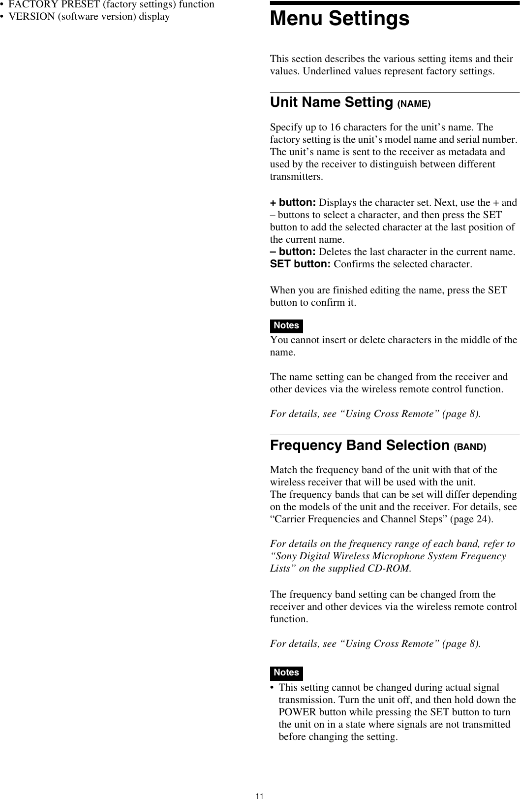 11• FACTORY PRESET (factory settings) function• VERSION (software version) display Menu SettingsThis section describes the various setting items and their values. Underlined values represent factory settings.Unit Name Setting (NAME)Specify up to 16 characters for the unit’s name. The factory setting is the unit’s model name and serial number. The unit’s name is sent to the receiver as metadata and used by the receiver to distinguish between different transmitters.+ button: Displays the character set. Next, use the + and – buttons to select a character, and then press the SET button to add the selected character at the last position of the current name.– button: Deletes the last character in the current name.SET button: Confirms the selected character.When you are finished editing the name, press the SET button to confirm it.You cannot insert or delete characters in the middle of the name.The name setting can be changed from the receiver and other devices via the wireless remote control function.For details, see “Using Cross Remote” (page 8).Frequency Band Selection (BAND)Match the frequency band of the unit with that of the wireless receiver that will be used with the unit.The frequency bands that can be set will differ depending on the models of the unit and the receiver. For details, see “Carrier Frequencies and Channel Steps” (page 24).For details on the frequency range of each band, refer to “Sony Digital Wireless Microphone System Frequency Lists” on the supplied CD-ROM.The frequency band setting can be changed from the receiver and other devices via the wireless remote control function.For details, see “Using Cross Remote” (page 8).• This setting cannot be changed during actual signal transmission. Turn the unit off, and then hold down the POWER button while pressing the SET button to turn the unit on in a state where signals are not transmitted before changing the setting.NotesNotes