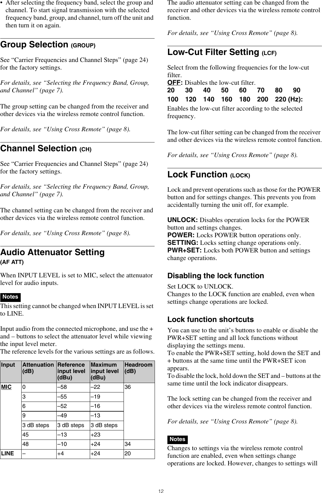 12• After selecting the frequency band, select the group and channel. To start signal transmission with the selected frequency band, group, and channel, turn off the unit and then turn it on again.Group Selection (GROUP)See “Carrier Frequencies and Channel Steps” (page 24) for the factory settings.For details, see “Selecting the Frequency Band, Group, and Channel” (page 7).The group setting can be changed from the receiver and other devices via the wireless remote control function.For details, see “Using Cross Remote” (page 8).Channel Selection (CH)See “Carrier Frequencies and Channel Steps” (page 24) for the factory settings.For details, see “Selecting the Frequency Band, Group, and Channel” (page 7).The channel setting can be changed from the receiver and other devices via the wireless remote control function.For details, see “Using Cross Remote” (page 8).Audio Attenuator Setting(AF ATT)When INPUT LEVEL is set to MIC, select the attenuator level for audio inputs.This setting cannot be changed when INPUT LEVEL is set to LINE.Input audio from the connected microphone, and use the + and – buttons to select the attenuator level while viewing the input level meter.The reference levels for the various settings are as follows.The audio attenuator setting can be changed from the receiver and other devices via the wireless remote control function.For details, see “Using Cross Remote” (page 8).Low-Cut Filter Setting (LCF)Select from the following frequencies for the low-cut filter.OFF: Disables the low-cut filter.20 30 40 50 60 70 80 90100 120 140 160 180 200 220 (Hz): Enables the low-cut filter according to the selected frequency.The low-cut filter setting can be changed from the receiver and other devices via the wireless remote control function.For details, see “Using Cross Remote” (page 8).Lock Function (LOCK)Lock and prevent operations such as those for the POWER button and for settings changes. This prevents you from accidentally turning the unit off, for example.UNLOCK: Disables operation locks for the POWER button and settings changes.POWER: Locks POWER button operations only.SETTING: Locks setting change operations only.PWR+SET: Locks both POWER button and settings change operations.Disabling the lock functionSet LOCK to UNLOCK.Changes to the LOCK function are enabled, even when settings change operations are locked.Lock function shortcutsYou can use to the unit’s buttons to enable or disable the PWR+SET setting and all lock functions without displaying the settings menu.To enable the PWR+SET setting, hold down the SET and + buttons at the same time until the PWR+SET icon appears.To disable the lock, hold down the SET and – buttons at the same time until the lock indicator disappears.The lock setting can be changed from the receiver and other devices via the wireless remote control function.For details, see “Using Cross Remote” (page 8).Changes to settings via the wireless remote control function are enabled, even when settings change operations are locked. However, changes to settings will NotesInput Attenuation (dB) Reference input level (dBu)Maximum input level (dBu)Headroom (dB)MIC 0 –58 –22 36 3 –55 –196 –52 –169 –49 –133 dB steps 3 dB steps 3 dB steps45 –13 +2348 –10 +24 34LINE –+4+2420Notes